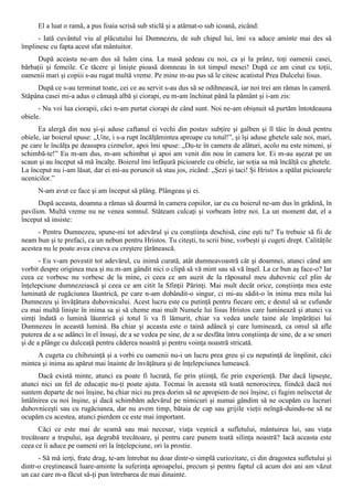 El a luat o ramă, a pus foaia scrisă sub sticlă şi a atârnat-o sub icoană, zicând:
     - Iată cuvântul viu al plăcutului lui Dumnezeu, de sub chipul lui, îmi va aduce aminte mai des să
împlinesc cu fapta acest sfat mântuitor.
      După aceasta ne-am dus să luăm cina. La masă şedeau cu noi, ca şi la prânz, toţi oamenii casei,
bărbaţii şi femeile. Ce tăcere şi linişte pioasă domneau în tot timpul mesei! După ce am cinat cu toţii,
oamenii mari şi copiii s-au rugat multă vreme. Pe mine m-au pus să le citesc acatistul Prea Dulcelui Iisus.
     După ce s-au terminat toate, cei ce au servit s-au dus să se odihnească, iar noi trei am rămas în cameră.
Stăpâna casei mi-a adus o cămaşă albă şi ciorapi, eu m-am închinat până la pământ şi i-am zis:
      - Nu voi lua ciorapii, căci n-am purtat ciorapi de când sunt. Noi ne-am obişnuit să purtăm întotdeauna
obiele.
      Ea alergă din nou şi-şi aduse caftanul ei vechi din postav subţire şi galben şi îl tăie în două pentru
obiele, iar boierul spuse: „Uite, i s-a rupt încălţămintea aproape cu totul!”, şi îşi aduse ghetele sale noi, mari,
pe care le încălţa pe deasupra cizmelor, apoi îmi spuse: „Du-te în camera de alături, acolo nu este nimeni, şi
schimbă-te!” Eu m-am dus, m-am schimbat şi apoi am venit din nou în camera lor. Ei m-au aşezat pe un
scaun şi au început să mă încalţe. Boierul îmi înfăşură picioarele cu obiele, iar soţia sa mă încălţă cu ghetele.
La început nu i-am lăsat, dar ei mi-au poruncit să stau jos, zicând: „Şezi şi taci! Şi Hristos a spălat picioarele
ucenicilor.”
      N-am avut ce face şi am început să plâng. Plângeau şi ei.
      După aceasta, doamna a rămas să doarmă în camera copiilor, iar eu cu boierul ne-am dus în grădină, în
pavilion. Multă vreme nu ne venea somnul. Stăteam culcaţi şi vorbeam între noi. La un moment dat, el a
început să insiste:
      - Pentru Dumnezeu, spune-mi tot adevărul şi cu conştiinţa deschisă, cine eşti tu? Tu trebuie să fii de
neam bun şi te prefaci, ca un nebun pentru Hristos. Tu citeşti, tu scrii bine, vorbeşti şi cugeti drept. Calităţile
acestea nu le poate avea cineva cu creştere ţărănească.
       - Eu v-am povestit tot adevărul, cu inimă curată, atât dumneavoastră cât şi doamnei, atunci când am
vorbit despre originea mea şi nu m-am gândit nici o clipă să vă mint sau să vă înşel. La ce bun aş face-o? Iar
ceea ce vorbesc nu vorbesc de la mine, ci ceea ce am auzit de la răposatul meu duhovnic cel plin de
înţelepciune dumnezeiască şi ceea ce am citit la Sfinţii Părinţi. Mai mult decât orice, conştiinţa mea este
luminată de rugăciunea lăuntrică, pe care n-am dobândit-o singur, ci mi-au sădit-o în inima mea mila lui
Dumnezeu şi învăţătura duhovnicului. Acest lucru este cu putinţă pentru fiecare om; e destul să se cufunde
cu mai multă linişte în inima sa şi să cheme mai mult Numele lui Iisus Hristos care luminează şi atunci va
simţi îndată o lumină lăuntrică şi totul îi va fi lămurit, chiar va vedea unele taine ale împărăţiei lui
Dumnezeu în această lumină. Ba chiar şi aceasta este o taină adâncă şi care luminează, ca omul să afle
puterea de a se adânci în el însuşi, de a se vedea pe sine, de a se desfăta întru conştiinţa de sine, de a se smeri
şi de a plânge cu dulceaţă pentru căderea noastră şi pentru voinţa noastră stricată.
     A cugeta cu chibzuinţă şi a vorbi cu oamenii nu-i un lucru prea greu şi cu neputinţă de împlinit, căci
mintea şi inima au apărut mai înainte de învăţătura şi de înţelepciunea lumească.
      Dacă există minte, atunci ea poate fi lucrată, fie prin ştiinţă, fie prin experienţă. Dar dacă lipseşte,
atunci nici un fel de educaţie nu-ţi poate ajuta. Tocmai în aceasta stă toată nenorocirea, fiindcă dacă noi
suntem departe de noi înşine, ba chiar nici nu prea dorim să ne apropiem de noi înşine, ci fugim neîncetat de
întâlnirea cu noi înşine, şi dacă schimbăm adevărul pe nimicuri şi numai gândim să ne ocupăm cu lucruri
duhovniceşti sau cu rugăciunea, dar nu avem timp, bătaia de cap sau grijile vieţii neîngă-duindu-ne să ne
ocupăm cu acestea, atunci pierdem ce este mai important.
      Căci ce este mai de seamă sau mai necesar, viaţa veşnică a sufletului, mântuirea lui, sau viaţa
trecătoare a trupului, aşa degrabă trecătoare, şi pentru care punem toată silinţa noastră? Iacă aceasta este
ceea ce îi aduce pe oameni ori la înţelepciune, ori la prostie.
      - Să mă ierţi, frate drag, te-am întrebat nu doar dintr-o simplă curiozitate, ci din dragostea sufletului şi
dintr-o creştinească luare-aminte la suferinţa aproapelui, precum şi pentru faptul că acum doi ani am văzut
un caz care m-a făcut să-ţi pun întrebarea de mai dinainte.
 