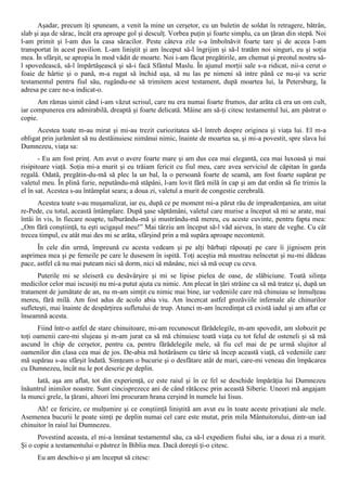 Aşadar, precum îţi spuneam, a venit la mine un cerşetor, cu un buletin de soldat în retragere, bătrân,
slab şi aşa de sărac, încât era aproape gol şi desculţ. Vorbea puţin şi foarte simplu, ca un ţăran din stepă. Noi
l-am primit şi l-am dus la casa săracilor. Peste câteva zile s-a îmbolnăvit foarte tare şi de aceea l-am
transportat în acest pavilion. L-am liniştit şi am început să-l îngrijim şi să-l tratăm noi singuri, eu şi soţia
mea. În sfârşit, se apropia în mod vădit de moarte. Noi i-am făcut pregătirile, am chemat şi preotul nostru să-
l spovedească, să-l împărtăşească şi să-i facă Sfântul Maslu. În ajunul morţii sale s-a ridicat, nii-a cerut o
foaie de hârtie şi o pană, m-a rugat să închid uşa, să nu las pe nimeni să intre până ce nu-şi va scrie
testamentul pentru fiul său, rugându-ne să trimitem acest testament, după moartea lui, la Petersburg, la
adresa pe care ne-a indicat-o.
      Am rămas uimit când i-am văzut scrisul, care nu era numai foarte frumos, dar arăta că era un om cult,
iar compunerea era admirabilă, dreaptă şi foarte delicată. Mâine am să-ţi citesc testamentul lui, am păstrat o
copie.
      Acestea toate m-au mirat şi mi-au trezit curiozitatea să-l întreb despre originea şi viaţa lui. El m-a
obligat prin jurământ să nu destăinuiesc nimănui nimic, înainte de moartea sa, şi mi-a povestit, spre slava lui
Dumnezeu, viaţa sa:
       - Eu am fost prinţ. Am avut o avere foarte mare şi am dus cea mai elegantă, cea mai luxoasă şi mai
risipitoare viaţă. Soţia mi-a murit şi eu trăiam fericit cu fiul meu, care avea serviciul de căpitan în garda
regală. Odată, pregătin-du-mă să plec la un bal, la o persoană foarte de seamă, am fost foarte supărat pe
valetul meu. În plină furie, neputându-mă stăpâni, l-am lovit fără milă în cap şi am dat ordin să fie trimis la
el în sat. Acestea s-au întâmplat seara; a doua zi, valetul a murit de congestie cerebrală.
       Acestea toate s-au muşamalizat, iar eu, după ce pe moment mi-a părut rău de imprudenţaniea, am uitat
re-Pede, cu totul, această întâmplare. După şase săptămâni, valetul care murise a început să mi se arate, mai
întâi în vis, în fiecare noapte, tulburându-mă şi mustrându-mă mereu, cu aceste cuvinte, pentru fapta mea:
„Om fără conştiinţă, tu eşti ucigaşul meu!” Mai târziu am început să-l văd aievea, în stare de veghe. Cu cât
trecea timpul, cu atât mai des mi se arăta, sfârşind prin a mă supăra aproape necontenit.
      În cele din urmă, împreună cu acesta vedeam şi pe alţi bărbaţi răposaţi pe care îi jignisem prin
asprimea mea şi pe femeile pe care le dusesem în ispită. Toţi aceştia mă mustrau neîncetat şi nu-mi dădeau
pace, astfel că nu mai puteam nici să dorm, nici să mănânc, nici să mă ocup cu ceva.
      Puterile mi se sleiseră cu desăvârşire şi mi se lipise pielea de oase, de slăbiciune. Toată silinţa
medicilor celor mai iscusiţi nu mi-a putut ajuta cu nimic. Am plecat în ţări străine ca să mă tratez şi, după un
tratament de jumătate de an, nu m-am simţit cu nimic mai bine, iar vedeniile care mă chinuiau se înmulţeau
mereu, fără milă. Am fost adus de acolo abia viu. Am încercat astfel grozăviile infernale ale chinurilor
sufleteşti, mai înainte de despărţirea sufletului de trup. Atunci m-am încredinţat că există iadul şi am aflat ce
înseamnă acesta.
      Fiind într-o astfel de stare chinuitoare, mi-am recunoscut fărădelegile, m-am spovedit, am slobozit pe
toţi oamenii care-mi slujeau şi m-am jurat ca să mă chinuiesc toată viaţa cu tot felul de osteneli şi să mă
ascund în chip de cerşetor, pentru ca, pentru fărădelegile mele, să fiu cel mai de pe urmă slujitor al
oamenilor din clasa cea mai de jos. De-abia mă hotărâsem cu tărie să încep această viaţă, că vedeniile care
mă supărau s-au sfârşit îndată. Simţeam o bucurie şi o desfătare atât de mari, care-mi veneau din împăcarea
cu Dumnezeu, încât nu le pot descrie pe deplin.
      Iată, aşa am aflat, tot din experienţă, ce este raiul şi în ce fel se deschide împărăţia lui Dumnezeu
înăuntrul inimilor noastre. Sunt cincisprezece ani de când rătăcesc prin această Siberie. Uneori mă angajam
la munci grele, la ţărani, alteori îmi procuram hrana cerşind în numele lui Iisus.
      Ah! ce fericire, ce mulţumire şi ce conştiinţă liniştită am avut eu în toate aceste privaţiuni ale mele.
Asemenea bucurii le poate simţi pe deplin numai cel care este mutat, prin mila Mântuitorului, dintr-un iad
chinuitor în raiul lui Dumnezeu.
      Povestind aceasta, el mi-a înmânat testamentul său, ca să-l expediem fiului său, iar a doua zi a murit.
Şi o copie a testamentului o păstrez în Biblia mea. Dacă doreşti ţi-o citesc.
      Eu am deschis-o şi am început să citesc:
 