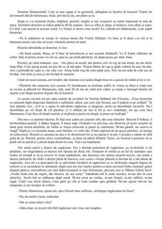 Doamne Dumnezeule! Cum se mai rugau ei în genunchi, plângând cu lacrimi de bucurie! Feţele lor
deveniseră atât de luminoase, încât, privind la ele, am plâns şi eu.
      După ce s-a terminat slujba, stăpânul, preotul, slugile şi toţi cerşetorii au intrat împreună în sala de
mese. Numărul săracilor se ridica până la 40 de oameni. Aici se aflau şi ologi, şi bolnavi; erau chiar şi copii.
Cu toţii s-au aşezat la aceeaşi masă. Ce linişte şi tăcere erau acolo! Eu, luându-mi îndrăzneala, i-am şoptit
boierului:
    - Pe la mănăstiri se citeşte în vremea mesei din Vieţile Sfinţilor. Ce bine ar fi dacă s-ar citi şi la
dumneavoastră, mai ales că aveţi volumele pentru tot anul.
      Boierul adresându-se doamnei, îi zise:
       - De bună seamă, Masa, ar fi bine să introducem şi noi această rânduială. Va fi foarte ziditoare de
suflet. Iată, la prima masă voi citi eu, apoi tu, pe urmă părintele, iar după aceea, pe rând, fraţii.
      Preotul, pe când mâneam, zise: - îmi place să ascult, dar pentru citit vă rog să mă iertaţi, nu am deloc
timp liber. Cum ajung acasă, nu ştiu de ce să mă apuc. Numai bătaie de cap şi grijă; trebuie ba una, ba alta.
Am o grămadă de copii şi vite câte vrei. Alerg toată ziua de colo până colo. Nici nu-mi arde de citit sau de
învăţat. Am uitat şi ceea ce am învăţat în seminar.
      Când am auzit aceasta, am tresărit, dar doamna care şedea lângă mine m-a apucat de mână şi mi-a zis:
      - Părintele din smerenie zice aceasta. El întotdeauna se umileşte astfel, în vreme ce duce o viaţă cum
se cuvine şi plăcută lui Dumnezeu; iată, sunt 20 de ani de când este văduv şi creşte o întreagă familie de
nepoţi şi pe lângă aceasta slujeşte des la biserică.
     La aceste cuvinte mi-am adus aminte de cuvântul lui Nichita Stithatul din Filocalie. „Firea lucrurilor
se măsoară după dispoziţia lăuntrică a sufletului, adică, aşa cum este fiecare, aşa îl judecă şi pe celălalt.” Şi
mai departe zice: „Cel ce a ajuns la adevărata rugăciune şi dragoste, acela nu deosebeşte lucrurile. Nu-l
deosebeşte pe cel drept de cel păcătos, ci îi iubeşte pe toţi la fel şi nu-i osândeşte, tot aşa cum face
Dumnezeu, Care face să răsară soarele şi să plouă şi peste cei drepţi, şi peste cei nedrepţi.”
      Din nou s-a aşternut tăcerea. În faţa mea şedea un cerşetor orb, din casa săracilor. Boierul îl hrănea, îi
îm-bucătăţea peştele, îi dădea lingura, îi turna supa. Fixându-l cu privirea, am observat că acest cerşetor îşi
ţinea gura mereu deschisă, iar limba se mişca neîncetat şi parcă se cutremura. M-am gândit: nu cumva se
roagă? După ce s-a terminat masa, unei bătrâne i-a venit rău. Fiind cuprinsă de un acces puternic, ea începu
să scâncească. Boierul şi cucoana au dus-o în dormitorul lor şi au aşezat-o în pat. Cucoana a rămas să aibă
grijă de ea. Preotul, pentru orice eventualitate, se duse să aducă Sfintele Taine, iar boierul a poruncit să se
pună caii la şaretă şi a plecat după doctor la oraş. Toţi s-au împrăştiat.
      Am simţit parcă o foame de rugăciune. Era o dorinţă puternică de rugăciune, cu revărsările ei de
plinătate, iar singurătatea şi tăcerea îmi lipseau de două zile. Simţeam în inimă ca un fel de inundare care
tindea să irumpă şi să se reverse în toate mădularele, dar deoarece am reţinut această nevoie, am simţit o
durere puternică, de altfel o durere plină de bucurie, care cerea o linişte plăcută şi dorinţa de a mă sătura de
rugăciune. Aici mi s-a descoperit de ce adevăraţii lucrători ai rugăciunii ce se săvârşeşte singură fugeau de
oameni şi se ascundeau în anonimat, după cum am mai înţeles pentru ce prea cuviosul Isihie numeşte grăire
deşartă până şi convorbirea cea mai duhovnicească şi mai folositoare, precum zice şi Sfântul Efrem Şirul:
„Vorba bună este de argint, dar tăcerea, de aur curat.” Gândindu-mă la toate acestea, m-am dus în casa
săracilor. Acolo toţi se odihneau după masă. M-am urcat pe cerdac, m-am liniştit, m-am odihnit, m-am
rugat. Când s-au trezit săracii, l-am găsit pe orb şi l-am condus spre grădină. Ne-am aşezat într-un loc
singuratic şi am început să vorbim.
      - Pentru Dumnezeu, spune-mi, spre folosul meu sufletesc, săvârşeşti rugăciunea lui Iisus?
      - Da, de multă vreme, neîncetat.
      - Dar ce simţi când o faci?
      - Atâta doar, că nu pot trăi fără rugăciune nici ziua, nici noaptea.
 