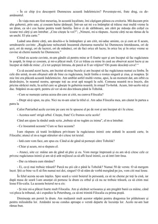 - În ce chip ţi-a descoperit Dumnezeu această îndeletnicire? Povesteşte-mi, frate drag, cu de-
amănuntul.
      - În viaţa mea am fost meseriaş, în această localitate, îmi câştigam pâinea cu croitoria. Mă duceam prin
alte gubernii, prin sate, şi coseam haine ţărăneşti. Într-un sat mi s-a întâmplat să trăiesc mai multă vreme la
un ţăran, ca să-i cos haine pentru toată familia. Într-o zi de sărbătoare, am zărit pe măsuţa din colţul cu
icoane trei cărţi şi am întrebat: „Cine citeşte la voi?”; „Nimeni, mi-a răspuns. Aceste cărţi ne-au rămas de la
un unchi. El ştia carte.”
       Luând una dintre cărţi, am deschis-o la întâmplare şi am citit, mi-aduc aminte, ca şi cum ar fi acum,
următoarele cuvinte: „Rugăciune neîncetată înseamnă chemarea numelui lui Dumnezeu întotdeauna, ori de
şezi, ori de mergi, ori de lucrezi, ori de mănânci, ori de faci orice alt lucru; în orice loc şi în orice vreme se
cuvine să chemi numele lui Dumnezeu.”
      Citind eu aceste cuvinte, m-am gândit că pentru mine ar fi foarte uşor şi am început să fac rugăciunea
în şoaptă, în timp ce coseam, şi mi-a plăcut mult. Cei ce trăiau cu mine în casă au observat acest lucru şi au
început să râdă de mine: „Ce tot şopteşti întruna, de parcă ai fi un vrăjitor? Ori poate descânţi ceva? “
      Ca să ascund acest lucru, am încetat să mişc buzele şi am început să fac rugăciunea numai cu limba. În
cele din urmă, m-am obişnuit atât de bine cu rugăciunea, încât limba o rostea singură şi ziua, şi noaptea. Şi
mie îmi era plăcută această îndeletnicire. Am umblat astfel multă vreme, apoi, la un moment dat, am orbit cu
desăvârşire, în neamul nostru, aproape toţi au avut apă neagră la ochi. Comuna noastră m-a înscris, din
pricina sărăciei mele, la azilul care se găseşte în gubernia noastră, în oraşul To-bolsk. Acum, într-acolo mă şi
duc. Stăpânii m-au oprit, pentru că vor să-mi dea trăsura până la Tobolsk.
      - Cum se numeşte cartea aceea din care ai citit, nu cumva Filocalia?
      - Drept să-ţi spun, nu ştiu. Nici nu m-am uitat la titlul ei. Am adus Filocalia mea, am căutat în partea a
patra la
      Calist Patriarhul acele cuvinte pe care mi le spusese el pe de rost şi am început să i le citesc.
      - Acestea sunt! strigă orbul. Citeşte, frate! Ce frumos scrie acolo!
      Când am ajuns la rândul unde scria „trebuie să ne rugăm cu inima”, el m-a întrebat:
      - Ce înseamnă aceasta? Cum se face aceasta?
      I-am răspuns că toată învăţătura privitoare la rugăciunea inimii este arătată în această carte, în
Filocalie; atunci el m-a rugat stăruitor să-i citesc tot textul.
      - Iată cum vom face, am spus eu. Când ai de gând să porneşti către Tobolsk?
      - Chiar şi acum, mi-a răspuns el.
      - Atunci, uite ce: mâine am de gând să plec şi eu. Vom merge împreună şi eu am să-ţi citesc cele ce
privesc rugăciunea inimii şi am să-ţi arăt mijlocul ca să afli locul inimii, ca să intri într-însa.
      - Dar cu trăsura cum rămâne?
       - Ei, ce-ţi mai trebuie trăsură? Parcă nu ştii cât e până la Tobolsk? Numai 50 de verste. O să mergem
încet. Ştii ce bine va fi să fim numai noi doi, singuri! O să stăm de vorbă mergând pe jos, vom citi mai lesne.
      În felul acesta ne-am înţeles. Spre seară a venit boierul în persoană, ca să ne cheme pe toţi la cină, iar
după masa de seară l-am anunţat că pornesc la drum cu orbul şi că nu ne trebuie trăsură, ca să citim mai
lesne Filo-calia. La aceasta boierul ne-a zis:
      - Şi mie mi-a plăcut foarte mult Filocalia. Am şi alcătuit scrisoarea şi am pregătit banii ca mâine, când
voi pleca la tribunal, să-i expediez la Petersburg, ca să-mi trimită Filocalia cu prima poştă.
      Dimineaţa am pornit la drum. Am mulţumit mult acestor stăpâni pentru dragostea lor pilduitoare şi
pentru milosârdia lor. Amândoi ne-au condus aproape o verstă departe de locuinţa lor. Acolo ne-am luat
rămas bun.
 