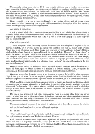 Mergeam câte puţin şi încet, câte vreo 10-l5 verste pe zi, iar tot timpul care ne rămânea poposeam prin
locuri singuratice şi citeam Filocalia. I-am citit tot ce era în legătură cu rugăciunea inimii, în ordinea pe care
mi-a arătat-o răposatul meu duhovnic. Am început adică de la cartea lui Nichifor Monahul, apoi Grigorie
Sinaitul şi aşa mai departe. Cu câtă sete şi luare-aminte asculta el cuvintele acestea! Ce mult îi plăceau şi
cum îl mai desfătau! După aceea, a început să-mi pună asemenea întrebări cu privire la rugăciune, încât nu
eram în stare să-i dau răspunsul potrivit.
     După ce am citit cele ce erau necesare din Filocalie, el s-a rugat cu stăruinţă să-i arăt în mod practic
cum se poate afla inima cu mintea şi cum se poate vârî într-însa numele dumnezeiesc al lui Iisus Hristos şi
cum se poate ruga în chip lăuntric cu dulceaţă în inimă.
      Am început să-i povestesc:
      - Iacă, tu nu vezi nimic, dar cu toate acestea poţi să-ţi închipui şi să-ţi înfăţişezi cu mintea ceea ce ai
văzut mai înainte, adică vreun om sau vreun lucru oarecare, ori de pildă vreun mădular de-al tău, o mână sau
un picior. Ţi le poţi închipui atât de viu, încât să fie ca şi cum te-ai uita la ele, şi poţi să-ţi fixezi asupra lor
ochii tăi, chiar orb fiind?
      - Pot, îmi răspunse orbul.
       - Atunci, închipuie-ţi inima. Intoarce-ţi ochii ca şi cum te-ai uita la ea prin piept şi imaginează-ţi-o cât
mai viu cu putinţă, iar cu urechile ascultă cu atenţie cum palpită şi cum bate ea, lovitură după lovitură.
Atunci când te vei obişnui cu aceste bătăi, începe să-ţi potriveşti cuvintele rugăciunii cu fiecare bătaie de
inimă, uitându-te la ea. În acest fel, la prima bătaie să zici sau să gândeşti: „Doamne”, la a doua: „Iisuse”, la
a treia: „Hristoase”, la a patra: „miluieşte-mă” şi repetă aceasta de mai multe ori. Pentru tine e uşor, căci ai
făcut începutul şi pregătirea pentru rugăciunea inimii. Apoi, îndată ce o să te obîşnuieşti cu aceasta, o să poţi
intra înăuntrul inimii şi ieşi de acolo, unind rugăciunea lui Iisus cu respiraţia, precum învaţă Părinţii. Adică,
atunci când tragi înăuntru aerul, soarbe şi pe „Doamne Iisuse Hristoase”, iar cândi slobozeşti aerul din tine,
şopteşte „miluieşte-mă”.
      Ocupă-te cât mai mult şi cât mai des cu această lucrare şi în puţină vreme vei simţi o durere uşoară şi
plăcută în inimă, apoi vor apărea înăuntrul ei o bucurie şi o treptată încălzire. Astfel, cu ajutorul lui
Dumnezeu, vei dobândi rugăciunea cea dinăuntrul inimii, de sine lucrătoare şi îndulcitoare.
     O dată cu aceasta însă fereşte-te pe cât îţi stă în putere să primeşti închipuiri în minte, neprimind
chipurile care ţi se vor arăta. Cu nici un preţ să nu primeşti nici un fel de închipuiri, căci Sfinţii Părinţi ne
poruncesc cu putere să ne păzim în timpul rugăciunii mintea fără închipuiri, ca să nu cădem în înşelăciune.
      Orbul, ascultând cu luare-aminte toate acestea, a început să lucreze cu stăruinţă, după metoda arătată,
iar noaptea, când ne opream să dormim, se îndeletnicea în mod special cu această rugăciune, vreme mai
îndelungată. După vreo cinci zile, a început să simtă o căldură puternică şi o bucurie nespusă în inimă şi pe
deasupra o mare dorinţă să se ocupe neîncetat cu această rugăciune, care a deschis într-însul dragostea
pentru Iisus Hristos.
      Din când în când a început să vadă câte o lumină, dar nu vedea în ea nici un fel de chipuri sau lucruri.
Uneori i se arăta, când intra în inimă, ca o flacără de lumânare puternică, care izbucnea desfătător înăuntrul
inimii, izbucnind afară prin gâtlej şi luminându-l. Iar în vremea acestei înflăcărări, putea vedea şi lucrurile
care se petreceau în depărtare, ceea ce chiar s-a întâmplat odată.
      Mergeam atunci printr-o pădure. El era adâncit în rugăciunea lui, în tăcere. La un moment dat mi-a zis:
      - Ce rău îmi pare! Arde biserica. Iată s-a prăbuşit şi clopotniţa.
      Eu i-am zis:
    - Nu-ţi mai închipui lucruri deşarte! Asta-i o ispită. Trebuie respinse cât mai degrabă toate închipuirile.
Cum poţi vedea ce se petrece în oraş? Până acolo mai avem 12 verste.
      El m-a ascultat, a continuat să se roage şi tăcea. Spre seară am ajuns în oraş şi am văzut, într-adevăr,
câteva case arse şi o clopotniţă, construită pe nişte pari de lemn, căzută. Erau acolo oameni care se
îmbulzeau şi se mirau cum de clopotniţa n-a strivit pe nimeni în cădere. După părerea mea, nenorocirea s-a
întâmplat tocmai în vremea în care orbul îmi vorbea despre ea.
 