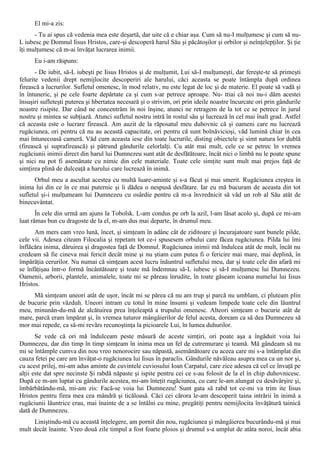 El mi-a zis:
      - Tu ai spus că vedenia mea este deşartă, dar uite că e chiar aşa. Cum să nu-I mulţumesc şi cum să nu-
L iubesc pe Domnul Iisus Hristos, care-şi descoperă harul Său şi păcătoşilor şi orbilor şi neînţelepţilor. Şi ţie
îţi mulţumesc că m-ai învăţat lucrarea inimii.
      Eu i-am răspuns:
       - De iubit, să-L iubeşti pe Iisus Hristos şi de mulţumit, Lui să-I mulţumeşti, dar fereşte-te să primeşti
felurite vedenii drept nemijlocite descoperiri ale harului, căci aceasta se poate întâmpla după ordinea
firească a lucrurilor. Sufletul omenesc, în mod relativ, nu este legat de loc şi de materie. El poate să vadă şi
în întuneric, şi pe cele foarte depărtate ca şi cum s-ar petrece aproape. Nu- ttiai că noi nu-i dăm acestei
însuşiri sufleteşti puterea şi hbertatea necesară şi o strivim, ori prin ideile noastre încurcate ori prin gândurile
noastre risipite. Dar când ne concentrăm în noi înşine, atunci ne retragem de la tot ce se petrece în jurul
nostru şi mintea se subţiază. Atunci sufletul nostru intră în rostul său şi lucrează în cel mai înalt grad. Astfel
că aceasta este o lucrare firească. Am auzit de la răposatul meu duhovnic că şi oameni care nu lucrează
rugăciunea, ori pentru că nu au această capacitate, ori pentru că sunt bolnăvicioşi, văd lumină chiar în cea
mai întunecoasă cameră. Văd cum aceasta iese din toate lucrurile, disting obiectele şi simt natura lor dublă
(firească şi suprafirească) şi pătrund gândurile celorlalţi. Cu atât mai mult, cele ce se petrec în vremea
rugăciunii inimii direct din harul lui Dumnezeu sunt atât de desfătătoare, încât nici o limbă nu le poate spune
şi nici nu pot fi asemănate cu nimic din cele materiale. Toate cele simţite sunt mult mai prejos faţă de
simţirea plină de dulceaţă a harului care lucrează în inimă.
      Orbul meu a ascultat acestea cu multă luare-aminte şi s-a făcut şi mai smerit. Rugăciunea creştea în
inima lui din ce în ce mai puternic şi îi dădea o nespusă desfătare. Iar eu mă bucuram de aceasta din tot
sufletul şi-i mulţumeam lui Dumnezeu cu osârdie pentru că m-a învrednicit să văd un rob al Său atât de
binecuvântat.
       În cele din urmă am ajuns la Tobolsk. L-am condus pe orb la azil, l-am lăsat acolo şi, după ce mi-am
luat rămas bun cu dragoste de la el, m-am dus mai departe, în drumul meu.
      Am mers cam vreo lună, încet, şi simţeam în adânc cât de ziditoare şi încurajatoare sunt bunele pilde,
cele vii. Adesea citeam Filocalia şi repetam tot ce-i spusesem orbului care făcea rugăciunea. Pilda lui îmi
înflăcăra inima, dăruirea şi dragostea faţă de Domnul. Rugăciunea inimii mă îndulcea atât de mult, încât nu
credeam să fie cineva mai fericit decât mine şi nu ştiam cum putea fi o fericire mai mare, mai deplină, în
împărăţia cerurilor. Nu numai că simţeam acest lucru înăuntrul sufletului meu, dar şi toate cele din afară mi
se înfăţişau într-o formă încântătoare şi toate mă îndemnau să-L iubesc şi să-I mulţumesc lui Dumnezeu.
Oamenii, arborii, plantele, animalele, toate mi se păreau înrudite, în toate găseam icoana numelui lui Iisus
Hristos.
     Mă simţeam uneori atât de uşor, încât mi se părea că nu am trup şi parcă nu umblam, ci pluteam plin
de bucurie prin văzduh. Uneori intram cu totul în mine însumi şi vedeam limpede toate cele din lăuntrul
meu, minunân-du-mă de alcătuirea prea înţeleaptă a trupului omenesc. Alteori simţeam o bucurie atât de
mare, parcă eram împărat şi, în vremea tuturor mângâierilor de felul acesta, doream ca să dea Dumnezeu să
mor mai repede, ca să-mi revărs recunoştinţa la picioarele Lui, în lumea duhurilor.
       Se vede că ori mă îndulceam peste măsură de aceste simţiri, ori poate aşa a îngăduit voia lui
Dumnezeu, dar din timp în timp simţeam în inima mea un fel de cutremurare şi teamă. Mă gândeam să nu
mi se întâmple cumva din nou vreo nenorocire sau năpastă, asemănătoare cu aceea care mi s-a întâmplat din
cauza fetei pe care am învăţat-o rugăciunea lui Iisus în paraclis. Gândurile năvăleau asupra mea ca un nor şi,
cu acest prilej, mi-am adus aminte de cuvintele cuviosului Ioan Carpatul, care zice adesea că cel ce învaţă pe
alţii este dat spre necinste Şi rabdă năpaste şi ispite pentru cei ce s-au folosit de la el în chip duhovnicesc.
După ce m-am luptat cu gândurile acestea, mi-am înteţit rugăciunea, cu care le-am alungat cu desăvârşire şi,
îmbărbătându-mă, mi-am zis: Facă-se voia lui Dumnezeu! Sunt gata să rabd tot ce-mi va trim ite Iisus
Hristos pentru firea mea cea mândră şi ticăloasă. Căci cei cărora le-am descoperit taina intrării în inimă a
rugăciunii lăuntrice erau, mai înainte de a se întâlni cu mine, pregătiţi pentru nemijlocita învăţătură tainică
dată de Dumnezeu.
     Liniştindu-mă cu această înţelegere, am pornit din nou, rugăciunea şi mângâierea bucurându-mă şi mai
mult decât înainte. Vreo două zile timpul a fost foarte ploios şi drumul s-a umplut de atâta noroi, încât abia
 