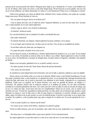 puteam să-mi scot picioarele din nămol. Mergeam prin stepă şi, pe o distanţă de 15 verste, n-am întâlnit nici
un sat. În sfârşit, către seară, am văzut o casă chiar lângă drum. M-am bucurat şi m-am gândit: uite aici am
să cer să mă odihnesc, iar mâine dimineaţă voi vedea ce va da Dumnezeu! Poate că se va îndrepta şi vremea!
      Când m-am apropiat, am văzut un bătrân beat, îmbrăcat într-o manta militară, care şedea pe o prispă,
lângă casa aceea. M-am închinat şi i-âm zis:
        - Nu s-ar putea să rog pe cineva ca să dorm aici?
      - Cine ar putea să-ţi dea voie în afară de mine? răspunse bătrânul, eu sunt cel mai mare aici! Aceasta
este o staţie poştală, iar eu sunt supraveghetorul.
        - Atunci, rogu-te, dă-mi voie să dorm la dumneata.
        - Ai buletin? Arată-mi actele.
        Eu i-am dat buletinul, dar el, ţinându-l în mâini, mă întrebă din nou:
        - Dar unde-i buletinul?
        - În mâinile dumitale, am răspuns. Supraveghetorul îşi puse ochelarii, citi şi spuse:
        - E un act legal, poţi să dormi aici, că doar sunt un om bun. Uite, îţi dau şi un păhărel de rachiu.
        - N-am băut rachiu de când sunt, am răspuns eu.
        - Ei, puţin îmi pasă, cel puţin să iei cina cu noi.
      Ne-am aşezat la masă, el, bucătăreasa, o femeie tânără destul de ameţită şi ea, şi cu mine. În tot timpul
cinei ei s-au certat, învinuindu-se unul pe altul, iar la sfârşit s-au şi bătut. Supraveghetorul se duse în tindă,
ca să se culce, iar bucătăreasa a început să strângă masa, să spele cănile şi lingurile, ocărându-i mai departe
pe bătrân.
        După ce am stat puţin, gândind că nu se va potoli curând, i-am zis:
        - Eu unde aş putea să mă culc? Sunt foarte obosit din pricina drumului.
        - Uite, taică, am să-ţi aştern.
        Şi, punând un scaun lângă banca de la fereastră, care era în faţă, a aşternut o pătură şi a pus un căpătâi.
      M-am culcat şi am închis ochii, ca şi cum aş fi adormit. Multă vreme a mai forfotit bucătăreasa. În cele
din urmă a terminat toate, a stins lumina şi s-a apropiat de mine. La un moment dat, întreaga ferestruică din
colţul din faţă, atât rama, cât şi sticla şi pervazul s-au sfărâmat în mici bucăţi, risipindu-se cu o groaznică
pârâitură. Toată casa s-a zguduit, iar în dosul ferestrei s-au auzit un geamăt de durere, un strigăt şi o
zvârcolire. De spaimă, femeia sări în mijlocul camerei şi se prăbuşi pe podea. Eu am sărit involuntar,
crezând că s-a deschis pământul sub mine. Am văzut cum doi vizitii au adus în casă un om plin de sânge, aşa
că nu i se vedea nici faţa. Acest lucru mai tare m-a înspăimântat. Omul era un curier, care se oprise să-şi
schimbe caii aici. Vizitiul lui, neputând să cârmească bine, în clipa când voia să întoarcă spre poartă, a spart
fereastra cu oiştea şi, cum în faţa casei se afla un şanţ, brişcă s-a răsturnat, şi curierul, căzând, şi-a zgâriat
adânc capul, lovindu-se de un par ascuţit, cu care era întărită prispa. Curierul a cerut apă, ca să-şi spele rana,
şi rachiu. Şi-a spălat-o, a dat un pahar peste cap, apoi a strigat să i se aducă caii. Eu m-am apropiat de el şi i-
am zis:
        - Cum se poate să pleci cu o durere aşa de mare?
        - Un curier nu are vreme să fie bolnav, răspunse el şi plecă în galop.
        Vizitii au târât muierea, care era în nesimţire, spre sobă, într-un colţ, acoperind-o cu o rogojină, şi au
spus:
        - Povestea asta i s-a întâmplat dintr-o prea mare spaimă. O să se dezmeticească.
        Iar supraveghetorul s-a mai dres niţel şi s-a dus să se culce din nou. Eu am rămas singur.
 