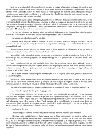 Muierea se sculă curând şi începu să umble din colţ în colţ ca o bezmetică şi, în cele din urmă, a ieşit
din casă; iar eu, după ce m-am rugat, simţind că mi-au slăbit puterile, mai înainte de a se lumina de ziuă am
adormit puţin. Dimineaţa, luându-mi rămas bun de la supraveghetor, am pornit la drum. Mergeam şi înălţăm
rugăciunea mea cu credinţă, cu nădejde şi cu mulţumire către Tatăl îndurărilor şi a toată mângâierea, care m-
a izbăvit dintr-o nenorocire atât de apropiată.
       După şase ani de la această întâmplare, trecând pe la o mănăstire de maici, am intrat în biserică, să mă
rog. Stareţa, fiind iubitoare de străini, după Liturghie m-a luat la ea acasă şi a poruncit să mi se dea un ceai.
Deodată sosiră la ea pe neaşteptate nişte musafiri. Stareţa a ieşit în întâmpinarea lor, iar pe mine m-a lăsat cu
călugăriţele care îngrijeau de chilia ei. O maică smerită care-mi turna ceaiul a trezit în mine curiozitatea de a
o întreba: - Maică, eşti de mult în această mănăstire?
     - De cinci ani, răspunse ea. Am fost adusă aici nebună şi Dumnezeu şi-a făcut milă cu mine în această
mănăstire. Maica stareţă m-a lăsat să vieţuiesc pe lângă ea şi m-a tuns în monahism.
      - Dar din ce pricină ai înnebunit? o întrebai.
      - Lucram la o staţie de poştă şi noaptea, pe când dormeam, nişte cai au spart fereastra, iar eu,
speriindu-mă, mi-am ieşit din minţi. Rudele mele m-au purtat un an întreg pe la locurile sfinte, dar nu m-am
vindecat decât aici.
     Auzind aceasta, m-am bucurat în sufletul meu şi l-am proslăvit pe Dumnezeu, Care pe toate le
întocmeşte cu înţelepciune pentru mântuirea sufletului nostru.
      Au mai fost multe întâmplări felurite, am spus eu, adresându-mă binefăcătorului meu. Dacă ar fi să le
povestesc pe rând, nu-mi vor ajunge nici trei zile şi trei nopţi, ca să le spun pe toate. Vă voi mai istorisi doar
una singură.
      Într-o zi senină de vară, am zărit un cimitir lângă drum şi o aşa-numită capelă, adică o biserică mică, şi
câteva case care aparţineau sfinţiţilor slujitori. Sunase de Liturghie şi m-am dus şi eu acolo. Tot într-acolo se
îndreptau şi oamenii din împrejurimi, iar unii, până să ajungă la biserică, s-au aşezat pe iarbă şi, văzându-mă
pe mine că vin grăbit, mi-au zis:
       - Nu te grăbi, o să mai stai destul până începe slujba. Aici se slujeşte foarte încet, preotul e bolnăvicios
şi slujeşte tărăgănat.
      Într-adevăr, slujba a durat foarte mult. Preotul care era tânăr, dar foarte slab şi palid, se mişca foarte
încet, dar de altfel slujea cu multă evlavie şi simţire, iar către sfârşitul Liturghiei a rostit o predică foarte
frumoasă, destul de lămurită, cu privire la cum se dobândeşte dragostea faţă de Dumnezeu.
      Văzând că sunt străin, preotul m-a chemat la el acasă şi m-a oprit la masă. În timpul mesei i-am zis:
      - Cu câtă evlavie şi cât de fără grabă slujiţi, părinte!
      - Da, mi-a răspuns părintele, deşi aceasta nu le e pe ] plac parohienilor, care cârtesc. Dar eu nu am ce
face, căci mie îmi place ca orice cuvânt al rugăciunii să-l cuget mai întâi şi să mă îndulcesc de el şi abia
după aceea să-l rostesc cu glas tare, căci fără simţire şi participare lăuntrică, orice cuvânt rostit va fi fără de
rod, atât pentru mine, cât şi pentru ceilalţi. Toată lucrarea stă în viaţa lăuntrică şi în rugăciunea făcută cu
luare-aminte. Şi cât de puţini se ocupă de lucrarea lăuntrică! Asta vine din faptul că nu vor, nu se îngrijesc
de cele duhovniceşti, de luminarea lăuntrică, mai zise preotul.
      L-am întrebat din nou:
      - Dar cum se poate dobândi aceasta? Se pare că un astfel de lucru este tare greu de înţeles.
       - Câtuşi de puţin; ca să te luminezi duhovniceşte şi ca să fii cu luare-aminte, om lăuntric, trebuie să iei
un text oarecare din Sfânta Scriptură şi să ţii toată luarea-aminte şi cugetarea cât se poate mai mult asupra
lui, şi aşa ţi se descoperă lumina înţelegerii. Tot aşa trebuie să procedăm şi în timpul rugăciunii; dacă vrei ca
ea să fie curată, dreaptă şi desfătătoare, trebuie să-ţi alegi o rugăciune scurtă, care constă în puţine cuvinte,
dar care să fie puternică şi s-o repeţi de mai multe ori şi timp mai îndelungat, şi atunci vei simţi gustul pentru
rugăciune.
 