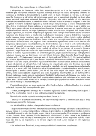 Bătrânul îşi făcu cruce şi începu să vorbească astfel:
       - Mulţumeşte lui Dumnezeu, iubite frate, pentru descoperirea ce ţi s-a dat, împreună cu dorul de
neînfrânt spre cunoaşterea neîncetatei rugăciuni lăuntrice. Cunoaşte în această descoperire chemarea lui
Dumnezeu şi linişteşte-te, încredinţându-te că până acum s-a făcut o încercare a voii tale, ca să cunoşti
glasul lui Dumnezeu şi să înţelegi că înţelepciunea acestei lumi şi cunoştinţele din afară nu-ţi pot aduce
lumina cerească, rugăciunea neîncetată lăuntrică. Dimpotrivă, din sărăcia duhului şi prin experienţa
lucrătoare se dobândeşte aceasta, în simplitatea inimii. De aceea, nu este de mirare că n-ai putut să auzi ceva
în legătură cu lucrarea esenţială a rugăciunii şi nici să cunoşti cum poţi ajunge la această neîncetată lucrare.
Căci, deşi se predică mult despre rugăciune şi se găsesc multe învăţături privitoare la ea în cărţile unor
feluriţi autori, pentru că toate aceste cugetări sunt întemeiate în cea mai mare parte pe vederile minţii, pe
închipuirile raţiunii naturale, iar nu pe experienţe lucrătoare, aceşti scriitori învaţă mai mult despre cele ce
însoţesc rugăciunea, iar nu despre esenţa însăşi a rugăciunii. Unul vorbeşte foarte frumos despre necesitatea
rugăciunii, altul despre puterea şi binefacerile ei, altul despre mijloacele ce duc la desăvârşirea rugăciunii,
absolut necesare pentru rugăciune, cum sunt: osârdia, luarea-aminte, căldura inimii, curăţia gândului,
împăcarea cu vrăjmaşii, smerenia şi celelalte. Dar cu privire la ce este rugăciunea şi cum trebuie să te rogi,
deşi sunt cele mai necesare de aflat, se găsesc foarte rar lămuririle la predicatorii de azi. Ele cu adevărat sunt
mai greu de înţeles şi cer o cunoştinţă tainică, alta decât învăţătura care se predă în şcoli. Iar lucrul cel mai
grav este că deşartă înţelepciune a acestei lumi se sileşte să măsoare cele dumnezeieşti cu măsură
omenească. Mulţi judecă pe deplin greşit crezând că mijloacele pregătitoare şi nevoinţele înlesnesc
rugăciunea. Rugăciunea este aceea care naşte nevoinţele şi toate virtuţile. Aceştia iau drept mijloace şi
ajutoare în lucrarea rugăciunii roadele sau urmările rugăciunii, şi prin aceasta înjosesc pe nedrept puterea
rugăciunii. Aceasta este cu desăvârşire potrivnic Sfintei Scripturi. Căci Apostolul Pavel învaţă despre
rugăciune astfel: „Vă îndemn deci, înainte de toate, să faceţi rugăciuni” (I Tim. 2, 1). Aici, prima învăţătură
din cuvintele Apostolului este că el pune lucrarea rugăciunii înaintea tuturor celorlalte. Sunt multe lucruri
bune care se cer unui creştin, dar lucrarea rugăciunii trebuie să fie înaintea tuturor, pentru că fără aceasta nu
se poate săvârşi nici un alt lucru bun. Fără rugăciune nu se poate găsi calea spre Domnul, nici nu poţi
înţelege adevărul, nici să-ţi răstigneşti trupul cu patimile şi cu poftele, nici să-ţi luminezi inima cu lumina lui
Hristos şi să te uneşti cu El. Atât desăvârşirea, cât şi dreapta săvârşire a rugăciunii depăşesc puterile noastre,
precum spune şi Sfântul Apostol Pavel: „căci noi nu ştim să ne rugăm cum trebuie” (Rom. 8, 26). Ca
urmare, numai deasa repetare a rugăciunii este lăsată la propriile noastre puteri, ca un mijloc pentru a
dobândi rugăciunea curată, care este maica tuturor bunătăţilor duhovniceşti. „Dobândeşte-o pe maică, şi ea
îţi va aduce copiii”, spune Sfântul Isaac Sirul. Învaţă-te să agoniseşti mai întâi rugăciunea, şi vei împlini uşor
faptele bune. Tocmai despre aceasta nu se vorbeşte, căci sunt prea puţini cei ce cunosc învăţăturile tainice
ale Sfinţilor Părinţi şi le practică îndeajuns.
      Cu această convorbire, am ajuns aproape de schit. Ca să nu-l pierd pe bătrânul înţelept şi ca să capăt
mai repede răspunsul dorit, m-am grăbit să-i spun:
      - Fii bun, cinstite părinte, lămureşte-mă ce înseamnă rugăciunea lăuntrică neîncetată şi cum aş putea s-
o învăţ. Văd că sfinţia ta o cunoşti în mod amănunţit, din proprie experienţă.
      Bătrânul mi-a ascultat rugămintea cu dragoste şi m-a chemat la el.
      - Intră! îţi voi da cartea Sfinţilor Părinţi, din care vei înţelege limpede şi amănunţit cum poţi să înveţi
rugăciunea, cu ajutorul lui Dumnezeu.
      Am intrat în chilie şi bătrânul a început să-mi spună următoarele:
      - Rugăciunea lăuntrică neîncetată este chemarea continuă şi neîntreruptă a Numelui lui Iisus Hristos cu
gura, cu mintea şi cu inima, închipuindu-ne totdeauna în prezenţa Lui şi cerând milostivirea Lui, în timpul
oricărei îndeletniciri, în orice loc, în orice vreme, chiar şi în vremea somnului. Ea se rosteşte cu următoarele
cuvinte: Doamne, lisase Hristoase, Fiul lui Dumnezeu, miluieşte-mă! Şi, când cineva se va deprinde cu
această chemare, atunci va simţi o mare mângâiere în a rosti totdeauna această rugăciune, încât nu va mai
putea trăi fără ea, iar rugăciunea se va revărsa singură într-însul. Acum înţelegi ce este rugăciunea
neîncetată?
      - Da, părintele meu. Învaţă-mă, te rog, cum s-o dobândesc! am exclamat eu cu bucurie.
 
