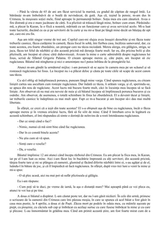 - Până la vârsta de 65 de ani am făcut serviciul la marină, cu gradul de căpitan de rangul întâi. La
bătrâneţe m-am îmbolnăvit de o boală de nevindecat, de gută. Aşa că, ieşind la pensie, m-am dus în
Crimeea, la moşioara soţiei mele, fiind aproape în permanenţă bolnav. Soţia mea era cam zănatică. Avea o
fire distrată şi era o mare jucătoare de cărţi. S-a plictisit să trăiască lângă mine, bolnav cum eram. Părăsindu-
mă, a plecat la Kazan, la o fiică a noastră, măritată cu un funcţionar care-şi avea serviciul acolo. Mi-a luat
toate lucrurile, ducând cu ea şi pe servitorii de la curte şi nu mi-a lăsat pe lângă mine decât un băieţaş de opt
ani, care-mi era fin.
       Aşa am trăit singur vreme de trei ani. Copilul care-mi slujea avea însuşiri deosebite şi-mi făcea toate
treburile casnice, făcea curăţenie în cameră, făcea focul în sobă, îmi fierbea casa, încălzea samovarul, dar, cu
toate acestea, era foarte zburdalnic, un ştrengar care nu tăcea niciodată. Mereu alerga, era gălăgios, striga, se
juca, făcea tot felul de năzbâtii şi din această pricină mă deranja foarte mult. Iar eu, din pricina bolii şi din
plictiselă, am început să citesc cărţi duhovniceşti. Aveam la mine o carte admirabilă despre rugăciunea lui
Iisus, scrisă de Sfântul Grigorie Palama. O citeam aproape mereu şi, câte puţin, am început să zic
rugăciunea. Băiatul mă stingherea şi nici o ameninţare nu-l putea înfrâna de la ştrengăriile lui.
      Atunci m-am gândit la următorul mijloc: i-am poruncit să se aşeze în camera mea pe un scăunel şi să
rostească rugăciunea lui Iisus. La început nu i-a plăcut deloc şi căuta pe toate căile să scape de acest canon
sau tăcea.
       Ca să-l oblig să îndeplinească porunca, puneam lângă mine varga. Când spunea rugăciunea, eu citeam
liniştit cartea sau ascultam cum rosteşte rugăciunea. Dar îndată ce tăcea, îi arătam varga, şi el, speriindu-se,
se apuca din nou de rugăciune. Acest lucru mă bucura foarte mult, căci în locuinţa mea începea să se facă
linişte. Am observat că nu mai era nevoie de nuia şi că băiatul începea să împlinească porunca bucuros şi cu
osârdie. Am observat, de asemenea, o totală schimbare în firea lui zburdalnică. El a devenit tăcut şi liniştit,
iar treburile casnice le îndeplinea cu mai mult spor. Fapt ce m-a bucurat şi am început să-i dau mai multă
libertate.
      În sfârşit, ce crezi că a ieşit din toate acestea? El s-a obişnuit aşa de bine cu rugăciunea, încât o făcea
aproape mereu şi în vremea oricărui lucru, fără să fie silit de mine. Când îl întrebam ceva în legătură cu
această schimbare, el îmi răspundea că simte o dorinţă de neînvins de a rosti întotdeauna rugăciunea.
      - Dar ce simţi când o faci?
      - Nimic, numai că mă simt bine când fac rugăciunea.
      - Dar în ce constă binele acesta?
      - Nu ştiu cum să vă spun.
      - Simţi oare o veselie?
      - Da, o veselie.
      Băiatul împlinise 12 ani atunci când începu războiul din Crimeea. Eu am plecat la fiica mea, în Kazan,
iar pe el l-am luat cu mine. Aici i-am făcut loc în bucătărie împreună cu alţi servitori; din această pricină,
tânjea foarte tare şi mi se plângea că oamenii, glumind şi făcând diferite năzbâtii între ei, s-au agăţat şi de eî,
îuându-l în bătaie de joc, şi că îl împiedică să facă rugăciunea. In sfârşit, după vreo trei luni a venit la mine şi
mi-a spus:
      - O să plec acasă, aici nu mai pot să sufăr plictiseala şi gălăgia.
      Eu i-am răspuns:
      - Cum poţi să te duci, pe vreme de iarnă, la aşa o distanţă mare? Mai aşteaptă până ce voi pleca eu,
atunci te voi lua şi pe tine.
      A doua zi băiatul a dispărut. L-am căutat peste tot, dar nu l-am găsit nicăieri. În cele din urmă, primesc
o scrisoare de la oamenii din Crimeea care îmi păzeau moşia, în care se spunea că acel băiat a fost găsit în
casa mea pustie, la 4 aprilie, a doua zi de Paşti. Zăcea mort pe podele în odaia mea, cu mâinile aşezate pe
piept, cu pioşenie, cu căciula sub cap şi îmbrăcat cu acelaşi surtuc cu care fusese îmbrăcat la mine şi cu care
şi plecase. L-au înmormântat în grădina mea. Când am primit această ştire, am fost foarte mirat cum de a
 