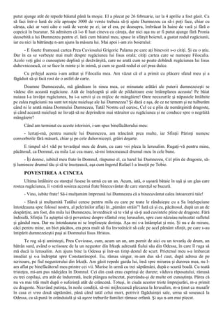 putut ajunge atât de repede băiatul până la moşie. El a plecat pe 26 februarie, iar la 4 aprilie a fost găsit. Ca
să faci într-o lună de zile aproape 3000 de verste trebuia să-ţi ajute Dumnezeu ca să-i poţi face, chiar cu
căruţa, căci ar veni câte o sută de verste pe zi; iar el era, pe deasupra, îmbrăcat în haine de vară şi fără o
copeică în buzunar. Să admitem că l-o fi luat cineva cu căruţa, dar nici aşa nu ar fi putut ajunge fără Pronia
deosebită a lui Dumnezeu pentru el. Iată cum băiatul meu, spuse în sfârşit boierul, a gustat rodul rugăciunii,
iar eu nici la bătrâneţe n-am ajuns la măsura lui. Mai apoi i-am zis boierului:
     - E foarte frumoasă cartea Prea Cuviosului Grigorie Palama pe care aţi binevoit s-o citiţi. Şi eu o ştiu.
Dar în ea se vorbeşte mai mult despre rugăciunea lui Iisus orală; citiţi cartea care se numeşte Filocalia.
Acolo veţi găsi o cunoaştere deplină şi desăvârşită, care ne arată cum se poate dobândi rugăciunea lui Iisus
duhovnicească, ce se face în minte şi în inimă, şi cum se gustă rodul ei cel prea dulce.
     Cu prilejul acesta i-am arătat şi Filocalia mea. Am văzut că el a primit cu plăcere sfatul meu şi a
făgăduit să-şi facă rost de o astfel de carte.
      Doamne Dumnezeule, mă gândeam în sinea mea, ce minunate arătări ale puterii dumnezeieşti se
vădesc din această rugăciune. Atât de înţeleaptă şi atât de pilduitoare este întâmplarea aceasta! Pe băiat
nuiaua l-a învăţat rugăciunea, ba i-a servit şi ca mijloc de mângâiere! Oare necazurile şi năpastele întâlnite
pe calea rugăciunii nu sunt tot nişte nuieluşe ale lui Dumnezeu? Şi dacă e aşa, de ce ne temem şi ne tulburăm
când ni le arată mâna Domnului Dumnezeu, Tatăl Nostru cel ceresc, Cel ce e plin de nemărginită dragoste,
şi când această nuieluşă ne învaţă să ne deprindem mai stăruitor cu rugăciunea şi ne conduce spre o negrăită
mângâiere?
      Când am terminat cu aceste istorisiri, i-am spus binefăcătorului meu:
     - Iertaţi-mă, pentru numele lui Dumnezeu, am trăncănit prea multe, iar Sfinţii Părinţi numesc
convorbirile fără măsură, chiar şi pe cele duhovniceşti, grăiri deşarte.
      E timpul să-l văd pe tovarăşul meu de drum, cu care voi pleca la Ierusalim. Rugaţi-vă pentru mine,
păcătosul, ca Domnul, cu mila Lui cea mare, să-mi întocmească drumul meu în cele bune.
      - Îţi doresc, iubitul meu frate în Domnul, răspunse el, ca harul lui Dumnezeu, Cel plin de dragoste, să-
ţi lumineze drumul tău şi să te însoţească, aşa cum îngerul Rafael l-a însoţit pe Tobie.
      POVESTIREA A CINCEA
      Ultima întâlnire cu stareţul fusese în urmă cu un an. Acum, iată, o uşoară bătaie în uşă şi un glas care
rostea rugăciunea, îi vestiră sosirea acestui frate binecuvântat de care stareţul se bucură.
      - Vino, iubite frate! Să-i mulţumim împreună lui Dumnezeu că a binecuvântat calea întoarcerii tale!
      - Slavă şi mulţumită Tatălui ceresc pentru mila cu care pe toate le rânduieşte cu a Sa înţelepciune
întotdeauna spre folosul nostru, al pelerinilor aflaţi în „pământ străin”! Iată că şi eu, păcătosul, după un an de
despărţire, am fost, din mila lui Dumnezeu, învrednicit să te văd şi să-ţi aud cuvintele pline de dragoste. Fără
îndoială, Sfinţia Ta aşteptai să-ţi povestesc despre sfântul oraş Ierusalim, spre care năzuiau neîncetat sufletul
şi gândul meu. Dar nu întotdeauna ni se împlineşte dorinţa. Aşa mi s-a întâmplat şi mie. Şi nu e de mirare,
căci pentru mine, un biet păcătos, era prea mult să fiu învrednicit să calc pe acel pământ sfinţit, pe care s-au
întipărit dumnezeieştii paşi ai Domnului Iisus Hristos.
       Te rog să-ţi aminteşti, Prea Cuvioase, cum, acum un an, am pornit de aici cu un tovarăş de drum, un
bătrân surd, având o scrisoare de la un negustor din Irkuţk adresată fiului său din Odessa, în care îl ruga să
mă ducă la Ierusalim. Am ajuns bine la Odessa şi într-un timp destul de scurt. Prietenul meu s-a îmbarcat
imediat şi s-a îndreptat spre Constantinopol. Eu, rămas singur, m-am dus să-l caut, după adresa de pe
scrisoare, pe fiul negustorului din Irkuţk. Am găsit repede gazda lui, însă spre mirarea şi durerea mea, nu l-
am aflat pe binefăcătorul meu printre cei vii. Murise în urmă cu trei săptămâni, după o scurtă boală. Cu toată
tristeţea, mi-am pus nădejdea în Domnul. Cei din casă erau cuprinşi de durere; văduva răposatului, rămasă
cu trei copilaşi, era atât de îndurerată, încât plângea neîncetat, pierzându-şi de multe ori cunoştinţa. Părea că
nu va mai trăi mult după o suferinţă atât de crâncenă. Totuşi, în ciuda acestor triste împrejurări, m-a primit
cu dragoste. Neavând putinţa, în noile condiţii, să-mi mijlocească plecarea la Ierusalim, m-a ţinut ca musafir
în casa ei vreo două săptămâni, până când tatăl celui mort, potrivit făgăduinţei sale, urma să sosească la
Odessa, ca să pună în orânduială şi să aşeze treburile familiei rămase orfană. Şi aşa n-am mai plecat.
 