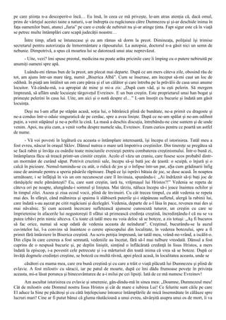 pe care ştiinţa n-a descoperit-o încă… Eu însă, în ceea ce mă priveşte, le-am atras atenţia că, dacă omul,
prins de vârtejul acestei taine a naturii, s-ar îndrepta cu rugăciunea către Dumnezeu şi şi-ar deschide inima în
faţa oamenilor buni, atunci „furia” pe care o crede de nebiruit nu şi-ar atinge ţinta. Fapt sigur este că în viaţă
se petrec multe întâmplări care scapă judecăţii noastre…
      Între timp, afară se întunecase şi eu am rămas să dorm la preot. Dimineaţa, poliţaiul îşi trimise
secretarul pentru autorizaţia de înmormântare a răposatului. La autopsie, doctorul n-a găsit nici un semn de
nebunie. Dimpotrivă, a spus că moartea lui se datorează unui atac neprevăzut.
     - Uite, vezi? îmi spuse preotul, medicina nu poate arăta pricinile care îi împing cu o putere nebiruită pe
anumiţi oameni spre apă.
      Luându-mi rămas bun de la preot, am plecat mai departe. După ce am mers câteva zile, obosind rău de
tot, am ajuns într-un mare târg, numit „Biserica Albă”. Cum se înserase, am început să-mi caut un loc de
odihnă. In piaţă am întâlnit un om care părea şi el un călător şi care întreba pe la prăvălii de casa unui anume
locuitor. Vă-zându-mă, s-a apropiat de mine şi mi-a zis: „După cum văd, şi tu eşti pelerin. Să mergem
împreună, să aflăm unde locuieşte târgoveţul Evreinov. E un bun creştin. Este proprietarul unui han bogat şi
primeşte pelerini în casa lui. Uite, am aici şi o notă despre el…” L-am însoţit cu bucurie şi îndată am găsit
locuinţa.
      Deşi nu l-am aflat pe stăpân acasă, soţia lui, o bătrânică plină de bunătate, ne-a primit cu dragoste şi
ne-a condus într-o odaie singuratică de pe cerdac, spre a avea linişte. După ce ne-am spălat şi ne-am odihnit
puţin, a venit stăpânul şi ne-a poftit la cină. La masă a deschis discuţia, întrebându-ne cine suntem şi de unde
venim. Apoi, nu ştiu cum, a venit vorba despre numele său, Evreinov. Eram curios pentru ce poartă un astfel
de nume.
      - Vă voi povesti în legătură cu aceasta o întâmplare interesantă, îşi începu el istorisirea. Tatăl meu a
fost evreu, născut în oraşul Sklov. Dânsul nutrea o mare ură împotriva creştinilor. Din tinereţe se pregătea să
se facă rabin şi învăţa cu osârdie toate minciunile evreieşti pentru combaterea creştinismului. Într-o bună zi,
întâmplarea făcu să treacă printr-un cimitir creştin. Acolo el văzu un craniu, care fusese scos probabil dintr-
un mormânt de curând săpat. Potrivit cruzimii sale, începu să-şi bată joc de ţeastă: o scuipă, o înjură şi o
calcă în picioare. Nemul-tumindu-se cu atât, o ridică de jos şi o înfipse într-un par, aŞa cum grădinarii înfig
oase de animale pentru a speria păsările răpitoare. După ce îşi isprăvi bătaia de joc, se duse acasă. În noaptea
următoare, i se înfăţişă în vis un om necunoscut care îl învinuia, spunându-i: „Ai îndrăznit să-ţi baţi joc de
rămăşiţele mele pământeşti? Eu, care sunt creştin, iară tu, vrăjmaşul lui Hristos?!” Vedenia se repeta de
câteva ori pe noapte, alungându-i somnul şi liniştea. Mai târziu, năluca începu să-i joace înaintea ochilor şi
în timpul zilei. Auzea şi ziua ecoul vocii, plină de învinuiri. Cu cât trecea timpul, cu atât vedenia se repeta
mai des. În sfârşit, când mâhnirea şi spaima îi slăbiseră puterile şi-i stăpâneau sufletul, alergă la rabinii lui,
care îndată s-au aşezat pe citit rugăciuni şi dezlegări. Vedenia, departe de a-l lăsa în pace, revenea mai des şi
mai năvalnic. Şi cum această încercare sufletească ajunsese cunoscută tuturor, un creştin cu care se
împrietenise în afacerile lui negustoreşti îl sfătui să primească credinţa creştină, încredinţându-l că nu se va
putea izbăvi prin nimic altceva. Cu toate că tatăl meu nu voia deloc să se boteze, a zis totuşi: „Aş fi bucuros
să fac orice, numai să scap odată de vedenia aceasta de neîndurat”. Creştinul, bucurându-se la auzul
cuvintelor lui, l-a convins să înainteze o cerere episcopului din localitate, în vederea botezului, spre a fi
primit fără întârziere în Biserica creştină. Au scris petiţia împreună, iar tatăl meu, vrând-ne-vrând, a iscălit-o.
Din clipa în care cererea a fost semnată, vedeniile au încetat, fără să-l mai tulbure vreodată. Dânsul a fost
cuprins de o nespusă bucurie şi, pe deplin liniştit, simţind o înflăcărată credinţă în Iisus Hristos, a mers
îndată la episcop, i-a povestit cele petrecute şi i-a mărturisit din toată inima că vrea să se boteze. După ce
învăţă dogmele credinţei creştine, se boteză cu multă râvnă, apoi plecă acasă, în localitatea aceasta, unde se
      căsători cu mama mea, care era bună creştină şi cu care a trăit o viaţă plăcută lui Dumnezeu şi plină de
evlavie. A fost milostiv cu săracii, iar pe patul de moarte, după ce îmi dădu frumoase poveţe în privinţa
aceasta, mi-a lăsat porunca şi binecuvântarea de a-i milui pe cei lipsiţi. Iată de ce mă numesc Evreinov!
      Am ascultat istorisirea cu evlavie şi smerenie, gân-dindu-mă în sinea mea: „Doamne, Dumnezeul meu!
Cât de milostiv este Domnul nostru Iisus Hristos şi cât de mare e iubirea Lui! Ce felurite sunt căile pe care
El aduce la Sine pe păcătoşi şi cu câtă înţelepciune întoarce întâmplările de mică însemnătate în călăuze spre
lucruri mari! Cine ar fi putut bănui că gluma răutăcioasă a unui evreu, săvârşită asupra unui os de mort, îi va
 