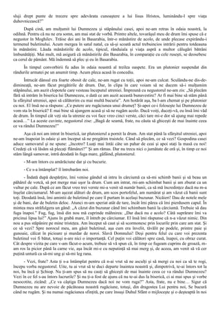 sluji drept punte de trecere spre adevărata cunoaştere a lui Iisus Hristos, luminându-l spre viaţa
duhovnicească?”
      După cină, am mulţumit lui Dumnezeu şi stăpânului casei, apoi ne-am retras în odaia noastră, la
odihnă. Pentru că nu ne era somn, am mai stat de vorbă. Printre altele, tovarăşul meu de drum îmi spuse că e
negustor în Moghilev. Trăise doi ani în Basarabia, într-o mănăstire de acolo, de unde plecase expirându-i
termenul buletinului. Acum mergea în satul natal, ca să-şi scoată actul trebuincios intrării pentru totdeauna
în mănăstire. Lăuda mănăstirile de acolo, tipicul, rânduiala şi viaţa aspră a multor călugări bătrâni
îmbunătăţiţi. Mai mult, mă asigură că mănăstirile din Basarabia, în comparaţie cu cele ruseşti, se deosebesc
ca cerul de pământ. Mă îndemnă să plec şi eu în Basarabia.
     În timpul convorbirii fu adus în odaia noastră al treilea oaspete. Era un plutonier suspendat din
rândurile armatei pe un anumit timp. Acum pleca acasă în concediu.
       Întrucât dânsul era foarte obosit de cale, ne-am rugat cu toţii, apoi ne-am culcat. Sculându-ne dis-de-
dimineaţă, ne-am făcut pregătirile de drum. Dar, în clipa în care voiam să ne ducem să-i mulţumim
stăpânului, am auzit clopotele care vesteau începutul utreniei. Împreună cu negustorul ne-am zis: „Să plecăm
fără să intrăm în biserica lui Dumnezeu, o dată ce am auzit această bunavestire? Ar fi mai bine să stăm până
la sfârşitul utreniei, apoi să călătorim cu mai multă bucurie”. Am hotărât aşa, ba l-am chemat şi pe plutonier
cu noi. El însă ne-a răspuns: „Ce putere are rugăciunea unui drumeţ? Şi-apoi ce-i foloseşte lui Dumnezeu de
vom sta în biserică? E mai bine să ajungem acasă şi să ne rugăm acolo. Dacă voiţi, duceţi-vă, eu însă îmi văd
de drum. În timpul cât veţi sta la utrenie eu voi face vreo cinci verste, căci tare mi-e dor să ajung mai repede
acasă…” La aceste cuvinte, negustorul zise: „Bagă de seamă, frate, nu căuta să ghiceşti de mai înainte ceea
ce va rândui Dumnezeu!”
      Aşa că noi am intrat în biserică, iar plutonierul a pornit la drum. Am stat până la sfârşitul utreniei, apoi
ne-am înapoiat în odaie şi am început să ne pregătim traistele. Când să plecăm, ce să vezi? Gospodina casei
aduce samovarul şi ne spune: „încotro? Luaţi mai întâi câte un pahar de ceai şi apoi staţi la masă cu noi!
Credeţi că vă lăsăm să plecaţi flămânzi?” Şi am rămas. Dar nu trecu nici o jumătate de oră şi, în timp ce noi
stăm lângă samovar, intră deodată în fuga mare, gâfâind, plutonierul.
      - M-am întors cu amărăciune dar şi cu bucurie.
      - Ce s-a întâmplat? îl întrebarăm noi.
       - Îndată după despărţire, îmi venise gândul să intru în cârciumă ca să-mi schimb banii şi să beau un
păhărel de votcă, să pot merge mai uşor la drum. Cum am intrat, rni-am schimbat banii şi am zburat ca un
vultur pe cale. După ce am făcut vreo trei verste mi-a venit să număr banii, ca să mă încredinţez dacă nu m-a
înşelat cârciumarul. M-am aşezat alături de drum, am scos portofelul, am numărat şi am văzut că banii sunt
toţi. Deodată însă, îmi amintii de buletinul pe care îl purtam în acelaşi buzunar. Nicăieri! Dau de notele mele
şi de bani, dar de buletin deloc. Atunci m-am speriat atât de tare, încât îmi părea că îmi pierdusem capul. În
mintea mea străfulgera un gând: „A căzut din buzunar când îmi schimbam banii la cârciumă. Trebuie să dau
fuga înapoi.” Fug, fug, însă din nou mă cuprinde mâhnirea: „Dar dacă nu e acolo? Câtă suprărare îmi va
pricinui lipsa lui!” Ajuns în grabă mare, îl întreb pe cârciumar. El însă îmi răspunse că n-a văzut nimic. Din
nou a pus stăpânire pe mine tristeţea. Am început să caut şi să scormonesc prin locurile prin care am stat. Şi
ce să vezi? Spre norocul meu, am găsit buletinul, aşa cum era învelit, tăvălit pe podele, printre paie şi
gunoaie, călcat în picioare şi murdar de noroi. Slavă Domnului! Deşi pentru felul cu care voi prezenta
buletinul voi fi bătut, totuşi n-are nici o importanţă. Cel puţin voi călători spre casă, înapoi, cu obraz curat.
Cât despre vizita pe care v-am făcut-o acum, trebuie să vă spun că, în timp ce fugeam cuprins de groază, m-
am ros la picior până la carne vie, aşa încât mi-e cu neputinţă să mai merg şi, de aceea, am venit să vă cer
puţină untură ca să-mi ung şi să-mi leg rana.
      - Vezi, frate? Asta ţi s-a întâmplat pentru că n-ai vrut să ne asculţi şi să mergi cu noi ca să te rogi,
începu vorba negustorul. Uite, tu ai vrut să te duci departe înaintea noastră şi, dimpotrivă, te-ai întors tot la
noi, ba încă şi Şchiop. Nu ţi-am spus să nu cauţi să ghiceşti de mai înainte ceea ce va rândui Dumnezeu?
Vezi în ce fel s-au întors lucrurile? Şi nu ţi-a fost de ajuns că nu te-ai dus la biserică, ci ai mai spus şi vorbe
nesocotite, zicând: „Ce va câştiga Dumnezeu dacă noi ne vom ruga?” Asta, frate, nu e bine… Sigur că
Dumnezeu nu are nevoie de păcătoasa noastră rugăciune, totuşi, din dragostea Lui pentru noi, Se bucură
când ne rugăm. Şi nu numai rugăciunea sfinţită, pe care însuşi Duhul Sfânt o mijloceşte şi o deşteaptă în noi
 