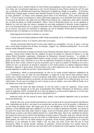 o scurtă clipă în care e chemat Numele lui Iisus Hristos precumpăneşte multe ceasuri irosite în lenevire…!
Vezi, frate, cât e de puternică rugăciunea şi cât e de tare Numele lui Iisus Hristos chemat de noi?! In acest
caz, cu adevărat, în schimbul unui singur ban, Dumnezeu l-a răsplătit pe călugăr cu un galben… În Filocalie,
Sfântul Ioan Carpatul spune că atunci când chemăm Numele lui Iisus în rugăciune şi zicem: „Miluieşte-mă
pe mine, păcătosul”, la fiecare cerere răspunde glasul tainic al lui Dumnezeu: „Fiule, iartă-ţi-se păcatele
tale…!” Şi tot el spune în continuare că, atunci când rostim rugăciunea, nu ne deosebim întru nimic de sfinţi,
de cuvioşi şi de mucenici, căci, după cum zice Sfântul Ioan Gură de Aur, „rugăciunea, chiar când e rostită de
noi, cei plini de păcate, ne curăţă numaidecât”. Mare e mila lui Dumnezeu pentru noi, iar noi, păcătoşii şi
lăsătorii, nu voim să-I dăm nici măcar o jumătate de ceas drept mulţumită şi înlocuim vremea rugăciunii,
care e mai însemnată decât orice, cu grijile şi interesele vieţii, uitând de Dumnezeu şi de datoria noastră! Aşa
că, nu arareori, dau peste noi necazurile şi năpastele, pe care le hotărăşte Pronia plină de dragoste a lui
Dumnezeu spre a ne înţelepţi şi a ne întoarce spre Tatăl ceresc.
      Când negustorul îşi termină cuvântul, eu i-am spus:
      - Cât de mult mi-ai îndulcit păcătosul suflet! Drept recunoştinţă, îţi fac o închinăciune până la pământ.
      Auzind aceste cuvinte, el se întoarse către mine şi-mi spuse:
      - Îţi plac istorioarele duhovniceşti! O să-ţi citesc îndată ceva asemănător. Am aici, la mine, o carte pe
care o socot drept tovarăşul meu de drum. Se numeşte „Agapia” sau „Mântuirea păcătoşilor”. In ea se află
descrise multe întâmplări minunate.
       O scoase din buzunar şi începu să citească o prea frumoasă istorioară, despre un oarecare om evlavios,
Agatonie. Acesta fusese învăţat încă din copilărie de pioşii săi părinţi să rostească în fiecare zi, în faţa
icoanei Maicii Domnului, rugăciunea: „Născătoare de Dumnezeu, Fecioară, bucură-te…” şi celelalte. O
spunea zilnic. Mai târziu, ajungând bărbat împlinit, începu să ducă o viaţă de sine stătătoare şi, năpădindu-l
grijile şi interesele vieţii, rostea din ce în ce mai rar rugăciunea învăţată de la părinţi, iar în cele din urmă o
părăsi de tot. Într-o seară, a primit în casa lui un pelerin, care i-a spus că e pustnic în Tebaida şi că a avut o
vedenie în care i se poruncea să meargă la Agatonie ca să-l mustre pentru că a părăsit rugăciunea Maicii
Domnului. Agatonie îi spuse atunci că pricina pentru care a lăsat rugăciunea este că, deşi mulţi ani a rostit
această rugăciune, n-a aflat nici un folos. Atunci pustnicul îi zise:
       „Aminteşte-ţi, orbule şi nerecunoscătorule, de câte ori ţi-a ajutat această rugăciune scăpându-te de
nevoi! Aminteşte-ţi cum, pe când erai încă băieţandru, ai scăpat de la înec într-un chip minunat! Adu-ţi
aminte cum o boală molipsitoare i-a dus la groapă pe mulţi dintre vecinii tăi, iar tu ai rămas nevătămat! îţi
aminteşti cum, călătorind odată cu un prieten, aţi căzut amândoi din căruţă? El şi-a frânt piciorul, iar tu n-ai
suferit nimic. Nu ştii oare că un tânăr, pe care-l cunoşti şi care era sănătos, zace acum slăbit de boală, iar tu
eşti sănătos şi nu simţi nici o durere?”
      Amintindu-i de multe alte fapte minunate, în cele din urmă i-a spus lui Agatonie: „Toate aceste
nenorociri au fost alungate de la tine prin Acoperământul Prea Sfintei Născătoare de Dumnezeu, pentru
scurta ta rugăciune zilnică. Continuă dar să te rogi mai departe şi nu lăsa această rugăciune ce se face spre
slava împărătesei Cerului, atâta timp cât încă nu eşti părăsit de Ea.”
      Isprăvind cititul, am fost aşezaţi la masă. Apoi, întăriţi, i-am mulţumit stăpânului casei şi am plecat
fiecare pe drumul său.
      Timp de cinci zile, mi-am amintit istorioarele pe care le auzisem de la evlaviosul negustor din Biserica
Albă. Apropiindu-mă de Kiev, am simţit la un moment dat, aşa din senin, un fel de greutate, o slăbiciune şi
un stol întreg de gânduri negre. Mă rugam greu de tot; mă năpădise un fel de trândăvie. Dorind să mă
odihnesc, mi-am îndreptat paşii spre o pădurice şi un zăvoi ce se aflau în apropierea drumului. Am căutat un
loc potrivit în dosul unui tufiş, unde, liniştit şi singur, să pot citi Filocalia, pentru a-mi întări slabele puteri
duhovniceşti şi pentru a-mi linişti sufletul răscolit de o teamă fără temei. Într-un loc netulburat de nimeni,
am început să-l citesc pe Cuviosul Casian Romanul, în partea a patra a Filocaliei, unde este vorba de cele opt
gânduri. Timp de o jumătate de ceas am citit astfel cu multă bucurie. Deodată, aruncându-mi privirea spre
inima pădurii, am văzut un om stând nemişcat în genunchi. M-am bucurat, gândindu-mă că se roagă lui
Dumnezeu, şi am reînceput să citesc. După o oră, sau chiar mai mult, m-am uitat din nou la omul
necunoscut. Stătea în aceeaşi poziţie, nemişcat, în genunchi. Aceasta privelişte mi-a umplut inima de
umilinţă. Mă gândeam: cât de evlavioşi sunt unii dintre robii lui Dumnezeu! Când cugetam la aceste lucruri,
 
