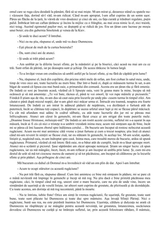 omul care se ruga căzu deodată la pământ, fără să se mai mişte. M-am mirat şi, deoarece stând cu spatele nu-
i văzusem faţa, dorind să-l văd, m-am ridicat. Când m-am apropiat, l-am aflat cuprins de un somn uşor.
Părea un flăcău de la ţară, în vârstă de vreo douăzeci şi cinci de ani, cu faţa curată şi trăsături regulate, puţin
palid. Îmbrăcat într-un caftan ţărănesc şi încins la mijloc cu o frânghie, au mai avea nimic la el, nici traistă,
nici toiag. Auzind zgomotul paşilor mei, se deşteptă şi se ridică de jos. Era un ţăran care lucrase pe moşia
unui boier; era din gubernia Smolensk şi venea de la Kiev.
      - Şi unde te duci acum? îl întrebai.
      - Nici eu nu ştiu, răspunse el, unde mă va duce Dumnezeu.
      - Eşti plecat de mult de la curtea boierului?
      - Da, sunt cinci ani de atunci.
      - Şi unde ai trăit până acum?
       - Am umblat pe la diferite locuri sfinte, pe la mănăstiri şi pe la biserici, căci acasă nu mai am cu ce
trăi. Sunt orfan de părinţi, iar pe deasupra sunt şi şchiop. De aceea rătăcesc în lumea largă.
      - Te-a învăţat vreun om credincios să umbli astfel pe la locuri sfinte, şi nu fără de căpătâi prin lume?
       - Nu, răspunse el, încă din copilărie, din pricina stării mele de orfan, am fost cioban în satul meu, unde,
timp de vreo zece ani, toate lucrurile au mers bine. Dar într-o bună zi, după ce mânasem turma în sat, n-am
băgat de seamă că lipsea cea mai bună oaie, a primarului din comună. Acesta era un ţăran rău şi fără omenie.
De îndată ce sosi pe înserate acasă, văzând că îi lipseşte oaia, veni în goana mare la mine, începu să mă
ocărască şi să mă ameninţe: „Te voi bate, răcnea el, până te voi omorî, îţi voi rupe mâinile şi picioarele.”
Fiindcă îl ştiam aşa de rău, m-am dus să caut oaia prin locurile pe unde păs- cusem turma în timpul zilei. Am
căutat-o până după miezul nopţii, dar n-am găsit nici măcar urma ei. Întrucât era toamnă, noaptea era foarte
întunecoasă. De îndată ce am intrat în adâncul pădurii de nepătruns, s-a dezlănţuit o furtună atât de
puternică, încât se clătinau toţi copacii, în depărtare se auzea urletul unor lupi şi mi se făcuse părul măciucă.
Cu cât mă afundam mai adânc în codrul sălbatic, cu atât toate lucrurile din jur mi se păreau mai
înfricoşătoare. Atunci am căzut în genunchi, mi-am făcut cruce şi am strigat din toate puterile mele:
„Doamne Iisuse Hristoase, miluieşte-mă!” De îndată ce am rostit aceste cuvinte, sufletul mi s-a uşurat în aşa
măsură, încât ai fi zis că nici o tristeţe n-a umbrit vreodată inima mea; acum mă simţeam aşa de bine, încât
mi se părea că îmi luasem zborul spre înălţimea cerului… De bucurie am început să rostesc neîncetat această
rugăciune. Acum nu-mi mai amintesc câtă vreme a ţinut furtuna şi cum a trecut noaptea; ştiu însă că atunci
când mi-am revenit în simţiri se făcuse ziuă, iar eu stăteam în genunchi, în acelaşi loc. M-am sculat, aşadar,
liniştit şi, negăsind oaia, m-am îndreptat spre casă. Inima mea, care tresaltă mereu de bucurie, ardea să spună
rugăciunea. Primarul, văzând că mă întorc fără oaie, m-a bătut atât de cumplit, încât m-a lăsat aproape mort.
Atunci mi-a scrântit şi piciorul. Şase săptămâni am zăcut aproape nemişcat. Ştiam un singur lucru: că spun
rugăciunea, iar ea mă mângâie, încet, încet, m-am refăcut şi am început să umblu prin lume. Şi, cum mi-era
destul de urât să mă tot ciocnesc mereu de oameni şi să tot păcătuiesc, am început să călătoresc pe la locurile
sfinte şi prin păduri. Aşa pribegesc de cinci ani.
      Mă bucuram cu duhul că Domnul m-a învrednicit să văd un om plin de dar. Apoi l-am întrebat:
      - Acum te ocupi stăruitor cu această rugăciune?
      - Nu pot trăi fără ea, răspunse dânsul. Cum îmi amintesc ce bine mă simţeam în pădure, mi se pare că
o mână nevăzută mă împinge în genunchi şi încep să mă rog. Nu ştiu dacă e bine primită păcătoasa mea
rugăciune, căci, în timpul când mă rog, uneori simt o mare bucurie, care nu ştiu de unde vine, încerc un
simţământ de uşurinţă şi de veselă linişte, iar alteori sunt cuprins de greutate, de plictiseală şi de deznădejde.
Cu toate acestea, am dorinţa să mă rog necontenit, până la moarte.
      - Nu te întrista, iubite frate! Orice am simţi în vremea rugăciunii, fie uşurinţă, fie greutate, toate sunt
bune, toate sunt plăcute lui Dumnezeu şi toate duc spre mântuire. Aşa învaţă Sfinţii Părinţi. Nici o
rugăciune, bună sau rea, nu este pierdută înaintea lui Dumnezeu. Uşurinţa, căldura şi dulceaţa ne arată că
Dumnezeu ne răsplăteşte şi ne mângâie pentru această nevoinţă, iar greutatea, întunecimea, uscăciunea
dovedesc că Dumnezeu ne curăţă şi ne întăreşte sufletul, iar, prin această folositoare răbdare, îl mântuie,
 