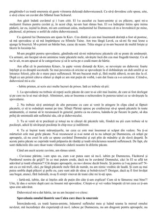 pregătindu-l cu toată smerenia să guste viitoarea dulceaţă duhovnicească. Ca să-ţi dovedesc cele spuse, uite,
o să-ţi citesc un cuvânt din Sfântul Ioan Scărarul.
      Am găsit îndată cuvântul şi i l-am citit. El l-a ascultat cu luare-aminte şi cu plăcere, apoi mi-a
mulţumit frumos pentru cuvânt şi, în acest chip, ne-am luat rămas bun. El s-a îndreptat întins spre inima
pădurii, iar eu, ieşind la drum, mi-am continuat calea, mulţumind lui Dumnezeu că m-a învrednicit pe mine,
păcătosul, să primesc o astfel de zidire duhovnicească.
      Cu ajutorul lui Dumnezeu am ajuns în Kiev. Cea dintâi şi cea mai însemnată dorinţă a fost să postesc,
să mă spovedesc şi să mă împărtăşesc cu Sfintele Taine. Am tras lângă Lavră, ca să-mi fie mai lesne a
ajunge la biserică. M-a primit un bătrân bun, cazac de neam. Trăia singur şi m-am bucurat de multă linişte şi
tăcere în locuinţa lui.
      M-am pregătit pentru spovedanie, gândindu-mă să-mi mărturisesc păcatele cât se poate de amănunţit.
Ca urmare, am început să-mi amintesc toate păcatele mele, săvârşite încă din cea mai fragedă tinereţe. Ca să
nu le uit, m-am apucat să le categorisesc şi să le scriu pe o coală mare de hârtie.
      Am aflat că în pustietatea Kitaev, la şapte verste distanţă de Kiev, se nevoieşte un duhovnic foarte
înţelept şi cu dreaptă socoteală. Se mai povestea că oricine se spovedeşte la el dobândeşte un duh umilit şi se
întoarce folosit, plin de o mare pace sufletească. M-am bucurat mult şi, fără multă zăbavă, m-am dus la el.
După ce am primit câteva sfaturi şi după ce am stat puţin de vorbă, i-am dat foaia ca s-o cerceteze. Citind-o,
duhovnicul mi-a zis:
      - Iubite prieten, ai scris aici multe lucruri de prisos. Iată ce trebuie să ştii:
      1. La spovedanie nu trebuie să repeţi acele păcate de care te-ai căit mai înainte, de care ai fost dezlegat
şi pe care nu le-ai mai săvârşit. Altminteri, asta ar însemna o neîncredere în puterea tainei ce se săvârşeşte la
spovedanie.
       2. Nu trebuie să-ţi aminteşti de alte persoane cu care ai venit în atingere în clipa când ai făptuit
păcatele, ci să te osândeşti numai pe tine. Sfinţii Părinţi opresc pe credincioşi să-şi spună păcatele în toate
amănuntele, ci numai să le recunoască în general, pentru ca nu cumva, luându-le pe fiecare în parte, să dea
prilej de sminteală atât sufletului său, cât şi duhovnicului.
     3. Tu ai venit să te pocăieşti şi totuşi nu te căieşti de păcatele tale, fiindcă nu ştii cum trebuie să te
pocăieşti, adică îţi săvârşeşti pocăinţa în chip rece şi indiferent.
      4. Tu ai înşirat toate mărunţişurile, iar ceea ce este mai însemnat ai scăpat din vedere. Nu ţi-ai
mărturisit cele mai grele păcate. N-ai recunoscut şi n-ai notat că tu nu iubeşti pe Dumnezeu, că urăşti pe
aproapele, că nu crezi în cele ce spune cuvântul Domnului şi eşti plin de mândrie şi de slavă deşartă. În
aceste patru păcate se cuprinde toată prăpastia de răutăţi şi toată stricăciunea noastră sufletească. De fapt, ele
sunt rădăcinile din care răsar toate vlăstarele căderii noastre în diferite păcate.
      Când am auzit aceste cuvinte, am rămas uimit.
      - Cuvioase părinte, i-am spus eu, cum s-ar putea oare să nu-L iubim pe Dumnezeu, Făcătorul şi
Purtătorul nostru de grijă?! în ce mai putem crede, dacă nu în cuvântul Domnului, căci în El se află tot
adevărul şi toată sfinţenia?! Cât despre aproapele, eu nu-i doresc decât binele. Şi pentru ce l-aş putea urî? N-
am cu ce mă trufi, căci, pe lângă păcatele mele fără de număr, nu am nimic vrednic de laudă. Şi cum aş mai
putea umbla după plăceri şi pofte eu, care sunt atât de sărac şi bolnăvicios?! Desigur, dacă aş fi fost învăţat
sau bogat, atunci, fără îndoială, m-aş fi simţit vinovat de toate câte mi le-aţi spus.
      - Iartă-mă, iubite, dar ai înţeles atât de puţin din câte ţi-am explicat! Cum să te lămuresc mai bine?!
Uite, îţi dau o scriere după care eu însumi mă spovedesc. Citeşte-o şi vei vedea limpede că tot ceea ce ţi-am
spus este adevărat.
      Duhovnicul mi-a dat hârtia, iar eu am început s-o citesc:
      Spovedania omului lăuntric sau Calea care duce la smerenie
     Întorcându-mă, cu toată luarea-aminte, înăuntrul sufletului meu şi luând seama la mersul omului
nevăzut, mă încredinţez din experienţă că nu-L iubesc pe Dumnezeu, nu am dragoste pentru aproapele, nu
 