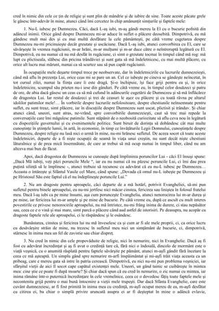 cred în nimic din cele ce ţin de religie şi sunt plin de mândrie şi de iubire de sine. Toate aceste păcate grele
le găsesc într-adevăr în mine, atunci când îmi cercetez în chip amănunţit simţurile şi faptele mele:
      1. Nu-L iubesc pe Dumnezeu. Căci, dacă L-aş iubi, m-aş gândi mereu la El cu o bucurie pofnită din
adâncul inimii. Orice gând despre Dumnezeu mi-ar aduce în suflet o plăcere deosebită. Dimpotrivă, eu mă
gândesc mult mai des şi cu mai multă desfătare la cele pământeşti, pe câtă vreme cugetarea despre
Dumnezeu nu-mi pricinuieşte decât greutate şi uscăciune. Dacă L-aş iubi, atunci convorbirea cu El, care se
săvârşeşte în vremea rugăciunii, m-ar hrăni, m-ar mulţumi şi m-ar duce către o neîntreruptă legătură cu El.
Dimpotrivă, eu nu numai că nu mă desfăt în rugăciune, ci simt o greutate tocmai în timpul când mă rog: mă
lupt cu plictiseala, slăbesc din pricina trândăviei şi sunt gata să mă îndeletnicesc, cu mai multă plăcere, cu
orice alt lucru mai mărunt, numai ca să scurtez sau să pun capăt rugăciunii.
       În ocupaţiile mele deşarte timpul trece pe neobservate, dar în îndeletnicirile cu lucrurile dumnezeieşti,
când mă aflu în prezenţa Lui, orice ceas mi se pare un an. Cel ce iubeşte pe cineva se gândeşte neîncetat, în
tot cursul zilei, numai la fiinţa care îi este dragă. Şi-o închipuie, îşi face griji pentru ea şi, în orice
îndeletnicire, scumpul său prieten nu-i iese din gânduri. Pe câtă vreme eu, în timpul celor douăzeci şi patru
de ore, de abia dacă găsesc un ceas ca să mă cufund în adâncurile cugetării de Dumnezeu şi să mă înflăcărez
de dragostea Lui. Iar restul de douăzeci şi trei de ceasuri le aşez cu plăcere şi cu toată râvna pe altarul
idolilor patimilor mele!… În vorbirile despre lucrurile nefolositoare, despre chestiunile neînsemnate pentru
suflet, eu sunt treaz, simt plăcere, iar în discuţiile despre Dumnezeu sunt uscat, plictisit şi trândav. Şi chiar
atunci când, uneori, sunt atras, ne-vrănd, spre convorbirile dumnezeieşti, caut să trec mai repede la
conversaţiile care îmi măgulesc patimile. Sunt stăpânit de o neobosită curiozitate să aflu ceva nou în legătură
cu dispoziţiile guvernului şi cu evenimentele politice. Sunt biruit de dorinţa să dobândesc cât mai multe
cunoştinţe în ştiinţele lumii, în artă, în economie, în timp ce învăţăturile Legii Domnului, cunoştinţele despre
Dumnezeu, despre religie nu lasă nici o urmă în mine, nu-mi hrănesc sufletul. De aceea socot că toate aceste
îndeletniciri, departe de a fi nişte ocupaţii de seamă în viaţa unui creştin, nu sunt decât nişte chestiuni
lăturalnice şi de prea mică însemnătate, de care ar trebui să mă ocup numai în timpul liber, când nu am
altceva mai bun de făcut.
      Apoi, dacă dragostea de Dumnezeu se cunoaşte după împlinirea poruncilor Lui - căci El însuşi spune:
„Dacă Mă iubiţi, veţi păzi poruncile Mele “, iar eu nu numai că nu păzesc poruncile Lui, ci îmi dau prea
puţină silinţă să le împlinesc -, atunci trebuie să recunosc cu adevărat că eu nu-L iubesc pe Dumnezeu…
Aceasta o întăreşte şi Sfântul Vasile cel Mare, când spune: „Dovada că omul nu-L iubeşte pe Dumnezeu şi
pe Hristosul Său este faptul că el nu îndeplineşte poruncile Lui.”
      2. Nu am dragoste pentru aproapele, căci departe de a mă hotărî, potrivit Evangheliei, să-mi pun
sufletul pentru binele aproapelui, eu nu-mi jertfesc nici măcar cinstea, fericirea sau liniştea în folosul fratelui
meu. Dacă l-aş iubi ca pe mine însumi, aşa cum porunceşte Evanghelia, atunci nenorocirea lui m-ar durea şi
pe mine, iar fericirea lui m-ar umple şi pe mine de bucurie. Pe câtă vreme eu, după ce ascult cu mult interes
povestirile ce privesc nenorocirile aproapelui, nu mă întristez, nu-mi frâng inima de durere, ci stau nepăsător
sau, ceea ce e o vină şi mai mare, simt parcă o plăcere când aud astfel de istorisiri. Pe deasupra, nu acopăr cu
dragoste faptele rele ale aproapelui, ci le răspândesc şi le osândesc.
      Bunăstarea, cinstea şi fericirea lui nu mă înveselesc ca şi cum ar fi ale mele proprii, ci, ca orice lucru
cu desăvârşire străin de mine, nu trezesc în sufletul meu nici un simţământ de bucurie, ci, dimpotrivă,
stârnesc în inima mea un fel de zavistie sau chiar dispreţ.
       3. Nu cred în nimic din cele propovăduite de religie, nici în nemurire, nici în Evanghelie. Dacă aş fi
fost cu adevărat încredinţat şi aş fi avut o credinţă tare că, fără nici o îndoială, dincolo de mormânt este o
viaţă veşnică, cu o anumită răsplată pentru faptele săvârşite pe pământ, atunci m-aşfi gândit fără încetare la
ceea ce mă aşteaptă. Un simplu gând spre nemurire m-arfi înspăimântat şi mi-aşfi trăit viaţa aceasta ca un
pribeag, care e mereu gata să intre în patria cerească. Dimpotrivă, eu nici nu-mi pun problema veşniciei, iar
sfârşitul vieţii de aici îl socot cape capătul existenţei mele. Uneori, un gând tainic se cuibăreşte în mintea
mea: cine ştie ce poate fi după moarte? Şi chiar dacă spun că eu cred în nemurire, o zic numai cu mintea, iar
inima rămâne într-o puternică încredinţare în cele vremelnice, ceea ce o dovedesc făţiş toate faptele mele şi
necontenita grijă pentru o mai bună întocmire a vieţii mele trupeşti. Dar dacă Sfânta Evanghelie, care este
cuvânt dumnezeiesc, ar fi fost primită în inima mea cu credinţă, m-aşfi ocupat mereu de ea, m-aşfi desfătat
cu citirea ei, ba chiar o simplă privire aruncată asupra ei ar fi deşteptat în mine o adâncă evlavie,
 