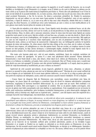 înţelepciunea, fericirea şi iubirea care sunt cuprinse în paginile ei m-arfi umplut de bucurie, iar eu m-aşfi
desfătat cu învăţăturile Legii Domnului zi şi noapte, m-aş fi hrănit cu ele cum te hrăneşti cu pâinea cea de
toate zilele şi aş fi purces din toată inima la împlinirea pravilelor ei. Nimic din cele pământeşti n-ar fi fost în
stare să mă abată de la această hotărâre. Şi, cu toate acestea, chiar dacă mai ascult sau mai citesc din când în
când cuvântul Domnului, o fac fie la nevoie, fie dintr-o curiozitate ştiinţifică. Şi, fiindcă în asemenea
împrejurări nu mă pot adânci cu cea mai mare luare-aminte în duhul Evangheliei, simt că mă cuprind o
uscăciune, o lipsă de interes şi, ca şi cum m-aş afla în faţa unei cărţi obişnuite, rămân fără nici o roadă şi
sunt gata, ba chiar bucuros, s-o schimb pe orice carte lumească, pe care o citesc cu mai multă plăcere şi în
care găsesc mai multe lucruri pline de noutate şi de interes.
      4. Sunt plin de mândrie şi de iubire de sine. Toate faptele mele dovedesc următorul lucru: ori de câte
ori găsesc în mine ceva bun, doresc să-l scot la iveală, ca să mă proslăvesc în faţa altora sau să mă îndulcesc
în lăun-trulmeu. Deşi, în afară, arăt o oarecare smerenie, totuşi în sinea mea îmi pun toate faptele pe seama
propriilor mele puteri şi mă socot, faţă de ceilalţi, cel mai bun sau, cel puţin, nu mai rău decât ei. Dacă văd la
mine un neajuns, caut să mi-l îndreptăţesc, să-l acopăr cu o aparentă necesitate sau nevinovăţie. Mă supăr pe
cei care nu mă respectă şi îi socotesc nişte nepricepuţi, care nu ştiu să preţuiască oamenii. Mă laud cu
binefacerile mele, cârtesc şi mă bucur de nenorocirile vrăjmaşilor mei, iar înfrângerile suferite în lucrările
începute de mine mă necăjesc. Şi, chiar atunci când îmi dau silinţa să fac ceva bun, am în vedere ori lauda,
ori folosul meu trupesc, ori mângâierea ce vine din partea lumii. Într-un cuvânt, eu cioplesc mereu în mine
însumi un idol propriu, în faţa căruia săvârşesc o neîntreruptă slujbă, căutând în toate faptele mele fie o
plăcere pentru simţuri, fie o hrană pen-tru patimile şi poftele mele iubitoare de desfătări.
       Din toate cele înşirate până aici, văd că sunt mândru, neînfrânat, lipsit de credinţă, neiubitor de
Dumnezeu şi urător de aproapele. Ar putea fi o stare mai păcătoasă decât aceasta? Starea duhurilor
întunericului e mai bună decât a mea, căci dracii, chiar dacă nu-L iubesc pe Dumnezeu, îl urăsc pe om,
trăiesc şi se hrănesc cu mândrie, cel puţin, însă, cred şi se cutremură. Dar eu? Poate exista oare o soartă mai
grea decât cea care mă aşteaptă? Şi pentru care alte pricini hotărârea judecăţii va fi aspră, dacă nu pentru o
astfel de viaţă dezordonată şi nechibzuită, pe care o trăiesc eu însumi?!
     Isprăvind de citit această spovedanie, m-am îngrozit, gândind în sinea mea: „Doamne, ce păcate
grozave se ascund în mine, păcate pe care nici nu le bănuiam până acum!” Dorinţa de a-mi curaţi sufletul de
ele m-a împins să cer îndrumări de la acest mare părinte duhovnic, ca să ştiu în ce chip aş putea găsi cele
mai potrivite mijloace de îndreptare, acum, când am cunoscut cauzele tuturor răutăţilor. El mi-a răspuns:
       - Cauza lipsei de dragoste faţă de Dumnezeu este necredinţa; cauza necredinţei este lipsa de
convingere, iar cauza lipsei de convingere o constituie lipsa de râvnă în căutarea adevăratelor cunoştinţe
luminoase, neglijenţa în lucrarea luminării duhovniceşti. Şi, ca să spun mai pe scurt: fără credinţă e cu
neputinţă să iubim; fără convingere e cu neputinţă să credem. Dar ca să putem căpăta convingere, este
nevoie să găsim mai întâi cunoştinţele cele mai depline şi cuprinzătoare. Este neapărată nevoie să trezim în
suflet, prin mijlocirea meditaţiilor, prin învăţarea cuvântului dumnezeiesc şi prin observaţiile câştigate din
experienţă, setea şi dorinţa sau, după cum se exprimă unii, „uimirea”, care dă naştere unui dor nepotolit de a
cunoaşte lucrurile mai îndeaproape, mai desăvârşit, mai adânc.
       „Dragostea, zice un scriitor duhovnicesc, se dezvoltă de obicei prin cunoştinţă şi, în măsura în care
cunoştinţele sunt adâncite şi lărgite, în aceeaşi măsură va creşte dragostea, iar sufletul se va muia mai uşor
şi se va pregăti mai lesne pentru iubirea lui Dumnezeu, contemplând cu luare-aminte nespusa frumuseţe şi
desăvârşire a fiinţei lui Dumnezeu, precum şi nemărginita Lui dragoste pentru oameni.”
      Acum vezi că pricina păcatelor pe care ţi le-am dezvăluit este lenea de a ne gândi la lucruri
duhovniceşti, lenea care ne stinge dorinţa şi nevoia de cele duhovniceşti? Dacă vrei să afli şi mijloacele prin
care se dezrădăcinează acest rău, atunci sileşte-te să te luminezi pe toate căile în cele duhovniceşti, caută să
astupi izvorul tuturor păcatelor printr-o stăruitoare îndeletnicire cu cuvântul Domnului, cu învăţăturile
Sfinţilor Părinţi, cu meditaţiile, cu sfatul duhovnicesc şi cu feluritele convorbiri întreţinute cu oameni
înţelepţi despre persoana Mântuitorului. Ah, iubite frate, de-ai şti câte nenorociri ni se întâmplă tocmai
pentru că ne lenevim să ne luminăm sufletul prin cuvântul adevărului, pentru că nu învăţăm Legea
Domnului zi şi noapte şi fiindcă nu ne rugăm cu stăruinţă şi cu râvnă pentru ca Dumnezeu să ne dea
înţelepciune. Iar din această cauză omul nostru lăuntric flămânzeşte, se răceşte şi se slăbănogeşte, lipsindu-i
puterea să păşească pe calea mântuirii şi a dreptăţii cu trez-vie. De aceea, iubitul meu, ca să ne putem folosi
 