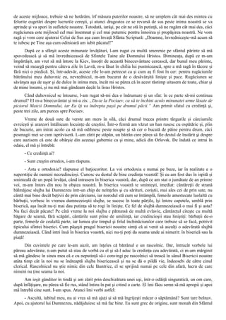 de aceste mijloace, trebuie să ne hotărâm, îrf măsura puterilor noastre, să ne umplem cât mai des mintea cu
felurite cugetări despre lucrurile cereşti, şi atunci dragostea ce se revarsă de sus peste inima noastră se va
aprinde şi va spori în sufletele noastre. Totodată, iarăşi, pe cât ne stă în putinţă, să ne rugăm cât mai des, căci
rugăciunea este mijlocul cel mai însemnat şi cel mai puternic pentru înnoirea şi propăşirea noastră. Ne vom
ragă şi vom cere ajutorai Celui de Sus aşa cum învaţă Sfânta Scriptură: „Doamne, învredniceşte-mă acum să
te iubesc pe Tine aşa cum odinioară am iubit păcatul!”
      După ce a sfârşit aceste minunate învăţături, l-am rugat cu multă smerenie pe sfântul părinte să mă
spovedească şi să mă învrednicească de Sfintele Taine ale Domnului Hristos. Dimineaţa, după ce m-am
împărtăşit, am vrut să mă întorc la Kiev, însoţit de această binecuvântare cerească, dar bunul meu părinte,
voind să meargă pentru câteva zile în Lavră, m-a lăsat în chilia lui pustnicească, spre a mă ragă în tăcere şi
fără nici o piedică. Şi, într-adevăr, aceste zile le-am petrecut ca şi cum aş fi fost în cer: pentru rugăciunile
bătrânului meu duhovnic eu, nevrednicul, m-am bucurat de o desăvârşită linişte şi pace. Rugăciunea se
săvârşea aşa de uşor şi de dulce în inima mea, încât mi se părea că în acest răstimp uitasem de toate, chiar şi
de mine însumi, şi nu mă mai gândeam decât la Iisus Hristos.
      Când duhovnicul se întoarse, l-am rugat să-mi dea o îndrumare şi un sfat: în ce parte să-mi continuu
drumul? El m-a binecuvântat şi mi-a zis: „Du-te la Pociaev, ca să te închini acolo minunatei urme lăsate de
piciorul Maicii Domnului, iar Ea îţi va îndrepta paşii pe drumul păcii.” Am primit sfatul cu credinţă şi,
peste trei zile, am purces spre Pociaev.
      Vreme de două sute de verste am mers în silă, căci drumul trecea printre târgurile şi cârciumile
evreieşti şi arareori întâlneam locuinţe de creştini. Într-o fermă am văzut un han rusesc cu ospătărie şi, plin
de bucurie, am intrat acolo ca să mă odihnesc peste noapte şi să cer o bucată de pâine pentru drum, căci
posmagii mei se cam isprăviseră. L-am zărit pe stăpân, un bătrân care părea să fie destul de înstărit şi despre
care auzisem că este de obârşie din aceeaşi gubernie ca şi mine, adică din Orlovsk. De îndată ce intrai în
odaie, el mă şi întrebă:
      - Ce credinţă ai?
      - Sunt creştin ortodox, i-am răspuns.
       - Asta e ortodoxie? răspunse el batjocoritor. La voi ortodoxia e numai pe buze, iar în realitate e o
superstiţie de oameni necredincioşi. Cunosc eu destul de bine credinţa voastră! Şi eu am fost dus în ispită şi
sminteală de un popă învăţat, când intrasem în biserica voastră, dar, după ce am stat o jumătate de an printre
voi, m-am întors din nou în obştea noastră. În biserica voastră te sminteşti, imediat: cântăreţii de strană
bălmăjesc slujba lui Dumnezeu într-un chip de neînţeles şi cu sărituri, coriştii, mai ales cei de prin sate, nu
cântă mai bine decât beţivii de prin cârciumi, iar norodul stă cum se întâmplă, femeile amestecate laolaltă cu
bărbaţii, vorbesc în vremea dumnezeieştii slujbe, se sucesc în toate părţile, îşi întorc capetele, umblă prin
biserică, aşa încât nu-ţi mai dau putinţa să te rogi în linişte. Ce fel de slujbă dumnezeiască o mai fi şi asta?
Nu faci decât păcate! Pe câtă vreme la noi slujba e pătrunsă de multă evlavie, cântăreţul citeşte cu multă
băgare de seamă, fără scăpări, cântările sunt pline de umilinţă, iar credincioşii stau liniştiţi: bărbaţii de-o
parte, femeile de cealaltă parte, iar lumea ştie timpul şi felul închinăciunilor care trebuie să se facă, potrivit
tipicului sfintei biserici. Cum păşeşti pragul bisericii noastre simţi că ai venit să asculţi o adevărată slujbă
dumnezeiască. Când intri însă în biserica voastră, nici nu-ţi poţi da seama unde ai nimerit: în biserică sau la
piaţă!
      Din cuvintele pe care le-am auzit, am înţeles că bătrânul e un rascolnic. Dar, întrucât vorbele lui
păreau adevărate, n-am putut să stau de vorbă cu el şi să-l aduc la credinţa cea adevărată, ci m-am mărginit
să mă gândesc în sinea mea că e cu neputinţă să-i convingi pe rascolnici să treacă în sânul Bisericii noastre
atâta timp cât la noi nu se îndreaptă slujba bisericească şi nu se dă o pildă vie, îndeosebi de către cinul
clerical. Rascolnicul nu ştie nimic din cele lăuntrice, el se sprijină numai pe cele din afară, lucru de care
nimeni nu ţine seama la noi.
      Am ieşit gânditor în tindă şi am zărit prin deschizătura unei uşi, într-o odăiţă singuratică, un om care,
după înfăţişare, nu părea să fie rus, stând întins în pat şi citind o carte. El îmi făcu semn să mă apropii şi apoi
mă întrebă cine sunt. I-am spus. Atunci îmi vorbi astfel:
     - Ascultă, iubitul meu, nu ai vrea să mă ajuţi şi să mă îngrijeşti măcar o săptămână? Sunt tare bolnav.
Apoi, cu ajutorul lui Dumnezeu, nădăjduiesc să mă fac bine. Eu sunt grec de origine, sunt monah din Sfântul
 