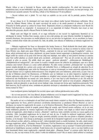Munte Athos şi am o locuinţă în Rusia, unde adun daniile credincioşilor. Pe când mă întorceam la
mănăstirea mea, m-am îmbolnăvit aşa de greu, încât, din pricina durerilor de picioare, nu mai pot merge. Am
închiriat aici această cameră. Nu mă lăsa, robule al lui Dumnezeu! O să-ţi plătesc!
    - Nu-mi trebuie nici o plată. Te voi sluji cu osârdie cu tot ce-mi stă în putinţă, pentru Numele
Domnului.
      Şi am rămas la el. În răstimpul cât l-am slujit mi-a dăruit multe lucruri folositoare sufletului. Mi-a
vorbit de Sfântul Munte Athos, de marii nevoitori de acolo şi de mulţi pustnici şi sihastri. Avea la el
Filocalia în limba greacă şi cartea lui Isaac Sirul. Împreună citeam şi comparam traducerea rusă făcută de
Paisie Velicikovski cu originalul. A recunoscut că e cu neputinţă să traduci Filocalia mai exact şi mai
adevărat din greceşte, decât o făcuse Paisie în limba slavonă.
       După cum am băgat de seamă, el se ruga neîncetat şi era iscusit în rugăciunea lăuntrică ce se
săvârşeşte în inimă. Vorbea bine ruseşte, ceea ce mi-a dat putinţa să-i pun felurite întrebări în legătură cu
această chestiune, îmi povestea cu multă plăcere tot ce era privitor la rugăciune, iar eu ascultam cu luare-
aminte, notând chiar multe din cuvintele lui. Iată, de pildă, cum tâlcuia el înălţimea şi măreţia rugăciunii lui
Iisus:
       - Măreţia rugăciunii lui Iisus se descoperă din însăşi forma ei, fiind alcătuită din două părţi: prima,
care cuprinde cuvintele Doamne, Iisuse Hristoase, Fiul lui Dumnezeu, ne duce cu mintea la istoria vieţii lui
Iisus Hristos sau, după cum spun Sfinţii Părinţi, „cuprinde în sine pe scurt întreaga Evanghelie”; partea a
doua, adică miluieşte-mă pe mine, păcătosul, ne pune înainte istoria neputinţei şi păcătoşeniei noastre. Am
băgat astfel de seamă că nu poţi rosti într-un chip mai înţelept, mai adânc şi mai potrivit dorinţa şi cererea
unui biet suflet păcătos şi smerit decât prin cuvântul: „miluieşte-mă”. Nici un alt cuvânt nu este atât de
rotunjit şi plin ca acesta. De pildă, dacă am spune: „iartă-mi păcatele”, „slobozeşte-mi fărădelegile”,
„îndepărtează-mi nelegiuirile”, am scoate la iveală o simplă cerere de izbăvire de pedeapsă, care nu e decât
urmarea unei temeri sfioase şi a unui suflet delăsător. Pe câtă vreme cuvântul „miluieşte-mă” nu exprimă
numai simpla dorinţă de a primi cele cerute sub imboldul fricii, ci înfăţişează un strigăt de adevărat fiu al
dragostei, care nădăjduieşte spre mila lui Dumnezeu şi care-şi recunoaşte cu toată smerenia neputinţa în ce
priveşte tăierea voii şi vegherea duhovnicească. Este strigătul care cere îndurarea, adică mila, şi care vine ca
un dar al Duhului puterii lui Dumnezeu, al Duhului care ne întăreşte ca să stăm împotriva ispitelor şi să
biruim aplecarea spre păcat. El se poate asemăna cu strigătul unui cerşetor plin de datorii care-l roagă pe
milostivul său binefăcător nu numai să-i ierte datoria, ci să-i mai facă şi alte binefaceri şi să-i fie milă de
sărăcia lui cea mai de pe urmă. Această adâncă rostire: „miluieşte-mă” parcă ar vrea să spună: „Stăpâne Prea
îndurate, iartă-mi păcatele şi aju-tă-mă să-mi îndrept viaţa, trezeşte-mi râvna spre împlinirea poruncile Tale
fără lenevire, fie-Ţi milă de mine, iertându-mi păcatele săvârşite şi adunându-mi împrăştiata minte, voinţa şi
inima numai în Tine.”
      I-am mulţumit pentru înţeleptele lui cuvinte spuse spre zidirea păcătosului meu suflet.
      - Iţi voi mai povesti, îmi zise dânsul, despre mlădierea vocii în timpul rostirii rugăciunii lui Iisus. (Am
înţeles că este un om învăţat, care studiase la Academia din Atena.)
      De multe ori mi s-a întâmplat să aud felul cum mulţi dintre creştinii cu frica lui Dumnezeu rostesc cu
gura rugăciunea lui Iisus, potrivit poruncii cuvântului dumnezeiesc şi predaniei Sfintei Biserici şi cum o
săvârşesc nu numai în rugăciunile de acasă, ci şi în biserica Domnului. Dacă ascultăm cu luare-aminte si cu
bunăvoinţă rugăciunea rostită în şoaptă, putem băga de seamă, spre folosul nostru sufletesc, că la cei mai
mulţi mlădierea glasului în vremea rugăciunii este felurită. Şi anume: unii după ce ridică tonul la primul
cuvânt al rugăciunii, adică după ce rostesc „Doamne”, isprăvesc toate celelalte cuvinte cu vocea egală şi în
coborâre. Alţii, începând rugăciunea de la tonul cel mai de jos, îl înalţă la mijlocul rugăciunii, adică la
cuvântul „Iisuse” şi, după ce scapă un strigăt, termină celelalte cuvinte din nou printr-o treptată coborâre a
tonului, ca la început. Unii încep şi prelungesc cuvintele de la începutul rugăciunii cu un ton neted şi scăzut,
dar la ultimul cuvânt, adică la „miluieş-te-mă”, ridică deodată tonul cu multă încântare. Iar alţii, când rostesc
întreaga rugăciune, adică: „Doamne, Iisuse Hristoase, Fiul lui Dumnezeu, miluieşte-mă pe mine, păcătosul”,
nu ridică vocea decât la „Fiul lui Dumnezeu”. Ia aminte, rugăciunea e una şi aceeaşi! Creştinii pravoslavnici
păstrează şi împărtăşesc aceeaşi credinţă. Toată lumea ştie că această rugăciune, care e cea mai înaltă şi cea
mai însemnată dintre toate rugăciunile, cuprinde două părţi: „Doamne Iisuse” şi cererea milei faţă de noi.
Pentru ce, dar, nu toţi rostesc la fel, când e vorba de mlădierea vocii? De ce atunci când sufletul se umileşte
 