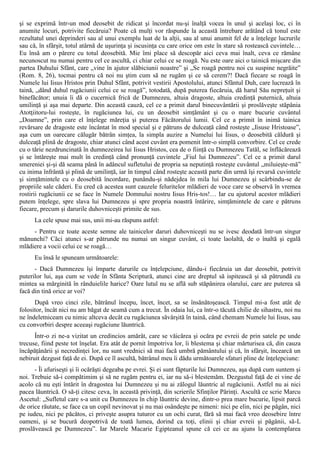 şi se exprimă într-un mod deosebit de ridicat şi încordat nu-şi înalţă vocea în unul şi acelaşi loc, ci în
anumite locuri, potrivite fiecăruia? Poate că mulţi vor răspunde la această întrebare arătând că tonul este
rezultatul unei deprinderi sau al unui exemplu luat de la alţii, sau al unui anumit fel de a înţelege lucrurile
sau că, în sfârşit, totul atârnă de uşurinţa şi iscusinţa cu care orice om este în stare să rostească cuvintele…
Eu însă am o părere cu totul deosebită. Mie îmi place să descopăr aici ceva mai înalt, ceva ce rămâne
necunoscut nu numai pentru cel ce ascultă, ci chiar celui ce se roagă. Nu este oare aici o tainică mişcare din
partea Duhului Sfânt, care „vine în ajutor slăbiciunii noastre” şi „Se roagă pentru noi cu suspine negrăite”
(Rom. 8, 26), tocmai pentru că noi nu ştim cum să ne rugăm şi ce să cerem?! Dacă fiecare se roagă în
Numele lui Iisus Hristos prin Duhul Sfânt, potrivit vestirii Apostolului, atunci Sfântul Duh, care lucrează în
taină, „dând duhul rugăciunii celui ce se roagă”, totodată, după puterea fiecăruia, dă harul Său nepreţuit şi
binefăcător; unuia îi dă o cucernică frică de Dumnezeu, altuia dragoste, altuia credinţă puternică, altuia
umilinţă şi aşa mai departe. Din această cauză, cel ce a primit darul binecuvântării şi proslăveşte stăpânia
Atotţiitoru-lui rosteşte, în rugăciunea lui, cu un deosebit simţământ şi cu o mare bucurie cuvântul
„Doamne”, prin care el înţelege măreţia şi puterea Făcătorului lumii. Cel ce a primit în inimă tainica
revărsare de dragoste este încântat în mod special şi e pătruns de dulceaţă când rosteşte „Iisuse Hristoase”,
aşa cum un oarecare călugăr bătrân simţea, la simpla auzire a Numelui lui Iisus, o deosebită căldură şi
dulceaţă plină de dragoste, chiar atunci când acest cuvânt era pomenit într-o simplă convorbire. Cel ce crede
cu o tărie nezdruncinată în dumnezeirea lui Iisus Hristos, cea de o fiinţă cu Dumnezeu Tatăl, se înflăcărează
şi se întăreşte mai mult în credinţă când pronunţă cuvintele „Fiul lui Dumnezeu”. Cel ce a primit darul
smereniei şi-şi dă seama până în adâncul sufletului de propria sa neputinţă rosteşte cuvântul „miluieşte-mă”
cu inima înfrântă şi plină de umilinţă, iar în timpul când rosteşte această parte din urmă îşi revarsă cuvintele
şi simţămintele cu o deosebită încordare, punându-şi nădejdea în mila lui Dumnezeu şi scârbindu-se de
propriile sale căderi. Eu cred că acestea sunt cauzele feluritelor mlădieri de voce care se observă în vremea
rostirii rugăciunii ce se face în Numele Domnului nostru Iisus Hris-tos!… Iar cu ajutorul acestor mlădieri
putem înţelege, spre slava lui Dumnezeu şi spre propria noastră întărire, simţămintele de care e pătruns
fiecare, precum şi darurile duhovniceşti primite de sus.
      La cele spuse mai sus, unii mi-au răspuns astfel:
     - Pentru ce toate aceste semne ale tainicelor daruri duhovniceşti nu se ivesc deodată într-un singur
mănunchi? Căci atunci s-ar pătrunde nu numai un singur cuvânt, ci toate laolaltă, de o înaltă şi egală
mlădiere a vocii celui ce se roagă…
      Eu însă le spuneam următoarele:
      - Dacă Dumnezeu îşi împarte darurile cu înţelepciune, dându-i fiecăruia un dar deosebit, potrivit
puterilor lui, aşa cum se vede în Sfânta Scriptură, atunci cine are dreptul să ispitească şi să pătrundă cu
mintea sa mărginită în rânduielile harice? Oare lutul nu se află sub stăpânirea olarului, care are puterea să
facă din tină orice ar voi?
      După vreo cinci zile, bătrânul începu, încet, încet, sa se însănătoşească. Timpul mi-a fost atât de
folositor, încât nici nu am băgat de seamă cum a trecut. În odaia lui, ca într-o tăcută chilie de sihastru, noi nu
ne îndeletniceam cu nimic altceva decât cu rugăciunea săvârşită în taină, când chemam Numele lui Iisus, sau
cu convorbiri despre aceeaşi rugăciune lăuntrică.
      Într-o zi ne-a vizitat un credincios amărât, care se văicărea şi ocăra pe evreii de prin satele pe unde
trecuse, fiind peste tot înşelat. Era atât de pornit împotriva lor, îi blestema şi chiar mărturisea că, din cauza
încăpăţânării şi necredinţei lor, nu sunt vrednici să mai facă umbră pământului şi că, în sfârşit, încearcă un
nebiruit dezgust faţă de ei. După ce îl ascultă, bătrânul meu îi dădu următoarele sfaturi pline de înţelepciune:
      - Îi afuriseşti şi îi ocărăşti degeaba pe evrei. Şi ei sunt făpturile lui Dumnezeu, aşa după cum suntem şi
noi. Trebuie să-i compătimim şi să ne rugăm pentru ei, iar nu să-i blestemăm. Dezgustul faţă de ei vine de
acolo că nu eşti întărit în dragostea lui Dumnezeu şi nu ai zălogul lăuntric al rugăciunii. Astfel nu ai nici
pacea lăuntrică. O să-ţi citesc ceva, în această privinţă, din scrierile Sfinţilor Părinţi. Ascultă ce scrie Marcu
Ascetul: „Sufletul care s-a unit cu Dumnezeu în chip lăuntric devine, dintr-o prea mare bucurie, lipsit parcă
de orice răutate, se face ca un copil nevinovat şi nu mai osândeşte pe nimeni: nici pe elin, nici pe păgân, nici
pe iudeu, nici pe păcătos, ci priveşte asupra tuturor cu un ochi curat, fără să mai facă vreo deosebire între
oameni, şi se bucură deopotrivă de toată lumea, dorind ca toţi, elinii şi chiar evreii şi păgânii, să-L
proslăvească pe Dumnezeu”. Iar Marele Macarie Egipteanul spune că cei ce au ajuns la contemplarea
 