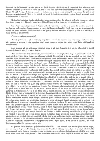 lăuntrică „se înflăcărează cu atâta putere de focul dragostei, încât, de-ar fi cu putinţă, i-ar aduna pe toţi
oamenii din lume şi i-ar aşeza la sânul lor, fără să facă vreo deosebire între cel rău şi cel bun”. Astfel judecă
Sfinţii Părinţi! Priveşte la tot ce se petrece în lume ca la ceva ce se întâmplă cu purtarea de grijă a lui
Dumnezeu Atotştiutorul. Când te vei lovi de necazuri, învinuieşte-te mai ales pe tine însuţi, pentru că nu ai
destulă răbdare şi smerenie.
       Bătrânul se însănătoşi după o săptămână, iar eu, mulţumindu-i din adâncul sufletului pentru tot, mi-am
luat rămas bun de la el. Dânsul a plecat spre Sfântul Munte Athos, iar eu am pornit din nou pe cale.
      Pe neobservate, mă apropiam de Pociaev. După vreo sută de verste, m-a ajuns din urmă un soldat. L-
am întrebat unde se duce. Mergea acasă, în gubernia Kame-neţ-Podolsk. După vreo zece verste petrecute în
tăcere, am băgat de seamă că ostaşul oftează din greu şi e foarte întunecat la faţă, ca şi cum ar fi apăsat de o
mare tristeţe. L-am întrebat:
      - Pentru ce eşti aşa posomorât?
      - Jură-te şi închină-te că nu mă vei pârî şi îţi voi povesti tot necazul care pricinuieşte mâhnirea mea,
căci moartea se apropie cu paşi repezi de mine, iar eu nu am pe nimeni care să-mi poată da un sfat în cele ce
trebuie să fac.
     L-am asigurat că nu voi spune nimănui nimic şi că sunt bucuros să-i dau un sfat, dintr-o curată
dragoste frăţească, potrivit priceperii mele.
       - Am fost trimis în rândurile armatei, începu soldatul, ca un simplu ţăran de pe moşia unui boier. După
cinci ani de serviciu, starea în care mă aflam deveni atât de grea încât a fost cu neputinţă s-o mai îndur. Pe
deasupra eram deseori bătut, când pentru nesupunere, când pentru beţie. Atunci îmi veni gândul să fug.
Acum se împlinesc cincisprezece ani de când sunt fugar. Vreo şase ani m-am ascuns şi m-am dosit pe unde
nimeream. Spărgeam magaziile şi hambarele pe care le întâlneam în cale, furam cai, prădam prăvăliile, dând
loviturile întotdeauna singur. Cele furate le vindeam haimanalelor de tot felul, iar banii îi beam şi îi risipeam
în desfrâu. Săvârşeam toate păcatele, dar de ucis, nu ucideam. Multă vreme toate Rii-au mers bine. Apoi am
nimerit la puşcărie pentru vagabondaj fără buletin, dar, găsind un bun prilej, am scăpat şi de acolo. Pe
neaşteptate, m-am întâlnit cu un soldat care pleca acasă, într-o gubernie depărtată, cu ordin în regulă. Cum
însă era bolnav şi de abia putea merge, m-a rugat să-l conduc până într-un sat din apropiere, unde şi-ar putea
găsi mai lesne o gazdă. L-am condus. Stăpânul ne-a lăsat într-o şură cu fân, unde ne-am şi culcat. Când m-
am trezit dis-de-dimineaţă şi m-am uitat la soldat, era mort şi înţepenit. Atunci am început să caut repede
actele lui, adică ordinul de lăsare la vatră. Şi, de îndată ce l-am aflat, dimpreună cu o însemnată sumă de
bani, am şters-o iute din şură şi, în timp ce toată lumea dormea, am fugit pitulându-mă pe după garduri şi
prin păduri… In acest chip am plecat mai departe. Am citit raportul şi am văzut că atât anii, cât şi semnele
lui particulare se cam potriveau cu ale mele. M-am bucurat şi am mers cu îndrăzneală spre depărtata
gubernie a Astrahanului. Acolo m-am făcut om de treabă, muncind ca orice lucrător. M-am alăturat unui
bătrân târgoveţ care avea casă proprie şi cu care făceam comerţ cu vite. El trăia singur, iar în casa lui nu se
afla decât o fiică văduvă. Vieţuind un an întreg la acest negustor, mai târziu m-am căsătorit cu fiică-sa.
Îndată după nuntă, bătrânul muri. Singur, n-am mai putut continua comerţul. M-am aşezat pe băut, soţia la
fel şi, într-un an de zile, am irosit tot ce rămăsese în urma bătrânului. În cele din urmă, mi se îmbolnăvi şi
soţia şi în scurtă vreme muri. Atunci am vândut tot ce-mi mai rămăsese din avere, mi-am vândut şi casa, iar
banii s-au spulberat repede în cele patru vânturi. Nu mai aveam cu ce trăi, nu mai aveam ce mânca. Atunci
m-am apucat din nou de vechea meserie, adică de furat, negustorind cele furate cu mai multă îndrăzneala,
căci de astă dată aveam buletin… În acest fel am mai trăit încă un an de viaţă stricată. Într-un timp afacerile
mele mergeau prost şi, ca să îndrept lucrurile, am furat de la un biet moşneag un cal bătrân şi alb, pe care l-
am vândut cu cincizeci de copeici numai pentru pielea lui. După ce mi-am încasat banii, am intrat într-o
cârciumă, m-am îmbătat şi m-am gândit să mă duc într-un sat unde era o nuntă, pentru ca, atunci când toată
lumea va adormi, să fur orice mi-ar cădea mai lesne în mână. Cum însă soarele nu apusese încă de-a binelea,
m-am dus în pădure, unde trebuia să aştept miezul nopţii. Ajuns acolo, m-am culcat şi, deodată, am căzut
într-un somn adânc, în care am avut un vis.
      Mă găseam într-o frumoasă şi întinsă luncă înverzită. La un moment dat, pe cer apăru un nor negru,
care mă umplu de groază. Peste puţin timp se auzi o detunătură atât de puternică, încât se mişcă pământul de
sub picioarele mele. În acest timp cineva m-a împlântat parcă în pământ, înfundându-mă până la umeri, aşa
încât eram strâns din toate părţile. Afară nu-mi mai rămăseseră decât capul şi mâinile. Pe urmă, norul
 