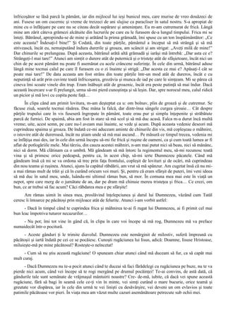 înfricoşător se lăsă parcă la pământ, iar din mijlocul lui ieşi bunicul meu, care murise de vreo douăzeci de
ani. Fusese un om cucernic şi vreme de treizeci de ani slujise ca paracliser în satul nostru. S-a apropiat de
mine cu o înfăţişare pe care nu se citeau decât supărare şi ameninţare. Eu m-am cutremurat de frică. Lângă
mine am zărit câteva grămezi alcătuite din lucrurile pe care eu le furasem de-a lungul timpului. Frica mi se
înteţi. Bătrânul, apropiindu-se de mine şi arătând la prima grămadă, îmi spuse cu un ton înspăimântător: „Ce
este aceasta? Îndesaţi-l bine!” Şi Codată, din toate părţile, pământul a început să mă strângă şi să mă
strivească, încât eu, nemaiputând îndura durerile şi groaza, am scâncit şi am strigat: „Aveţi milă de mine!”
Dar chinurile se prelungeau. După aceasta, bătrânul arătă altă grămadă şi iarăşi mă întrebă: „Dar asta ce e?
Strângeţi-l mai tare!” Atunci am simţit o durere atât de puternică şi o tristeţe atât de sfâşietoare, încât nici un
chin de pe acest pământ nu poate fi asemănat cu acele crâncene suferinţe. În cele din urmă, bătrânul aduse
lângă mine tocmai calul pe care îl furasem cu o zi înainte şi strigă: „Dar acesta ce mai e? Apăsaţi-l cât se
poate mai tare!” De data aceasta am fost strâns din toate părţile într-un mod atât de dureros, încât e cu
neputinţă să arăt prin cuvinte toată înfricoşarea, grozăvia şi munca de iad pe care le simţeam. Mi se părea că
cineva îmi scoate vinele din trup. Eram înăbuşit atât de groaznic, încât era peste putinţă să mai îndur. Dacă
această încercare s-ar fi prelungit, urma să-mi pierd cunoştinţa şi să leşin. Dar, spre norocul meu, calul ridică
un picior şi mă lovi cu copita peste faţă…
       În clipa când am primit lovitura, m-am deşteptat ca u: om bolnav, plin de groază şi de cutremur. Se
făcuse ziuă, soarele tocmai răsărea. Duc mâna la falcă, dar dintr-însa sângele curgea şiroaie… Cât despre
părţile trupului care în vis fuseseră îngropate în pământ, toate erau pur şi simplu înţepenite şi străbătute
parcă de furnici. De spaimă, abia am fost în stare să mă scol şi să mă duc acasă. Falca m-a durut încă multă
vreme; uite, acest semn, pe care nu-l aveam mai înainte, se vede şi acum. După aceasta vedenie deseori mă
cuprindeau spaima şi groaza. De îndată ce-mi aduceam aminte de chinurile din vis, mă copleşeau o mâhnire,
o istovire atât de dureroasă, încât nu ştiam unde să mă mai ascund… Pe măsură ce timpul trecea, vedenia mi
se înfăţişa mai des, iar în cele din urmă începu să-mi fie frică şi ruşine de oameni, ca şi cum toată lumea ar fi
aflat de potlogăriile mele. Mai târziu, din cauza acestei mâhniri, n-am mai putut nici să beau, nici să mănânc,
nici să dorm. Mă clătinam ca o umbră. Mă gândeam să mă întorc la regimentul meu, să-mi recunosc toată
vina şi să primesc orice pedeapsă, pentru ca, în acest chip, să-mi ierte Dumnezeu păcatele. Când mă
gândeam însă că mi se va ordona să trec prin faţa frontului, copleşit de lovituri şi de ocări, mă cuprindeau
din nou teama şi ruşinea. Atunci, ajuns la capătul răbdării, am vrut să mă spânzur. Am cugetat însă că nu mi-
a mai rămas mult de trăit şi că în curând oricum voi muri. Şi, pentru că eram sfârşit de puteri, îmi veni ideea
să mă duc în satul meu, unde, luându-mi ultimul rămas bun, să mor. În comuna mea mai este în viaţă un
nepot, spre care merg de o jumătate de an, dar pe dram mă chinuie mereu tristeţea şi frica… Ce crezi, om
bun, ce ar trebui să fac acum? Căci răbdarea mea e pe sfârşite!
      Am rămas uimit în sinea mea, proslăvind înţelepciunea şi darul lui Dumnezeu, văzând cum Tatăl
ceresc îi întoarce pe păcătoşi prin mijloace atât de felurite. Atunci i-am vorbit astfel:
      - Dacă în timpul când te cuprindea frica şi mâhnirea te-ai fi rugat lui Dumnezeu, ai fi primit cel mai
bun leac împotriva tuturor necazurilor…
     - Nu pot; îmi tot vine în gând că, în clipa în care voi începe să mă rog, Dumnezeu mă va preface
numaidecât într-o pocitură.
      - Aceste gânduri ţi le trimite diavolul. Dumnezeu este nemărginit de milostiv, suferă împreună cu
păcătoşii şi iartă îndată pe cei ce se pocăiesc. Cunoşti rugăciunea lui Iisus, adică: Doamne, Iisuse Hristoase,
miluieşte-mă pe mine păcătosul? Rosteşte-o neîncetat!
      - Cum să nu ştiu această rugăciune! O spuneam chiar atunci când mă duceam să fur, ca să capăt mai
mult curaj.
      - Dacă Dumnezeu nu te-a pocit atunci când te duceai să faci fărădelegi cu rugăciunea pe buze, nu te va
pierde nici acum, când vei începe să te rogi mergând pe drumul pocăinţei! Te-ai convins, de astă dată, că
gândurile tale sunt semănate de vrăjmaşul mântuirii noastre? Cre- de-mă, iubite, că dacă vei spune această
rugăciune, fără să bagi în seamă cele ce-ţi vin în minte, vei simţi curând o mare bucurie, orice teamă şi
greutate vor dispărea, iar în cele din urmă te vei linişti cu desăvârşire, vei deveni un om evlavios şi toate
patimile păcătoase vor pieri. În viaţa mea am văzut multe cazuri asemănătoare petrecute sub ochii mei.
 