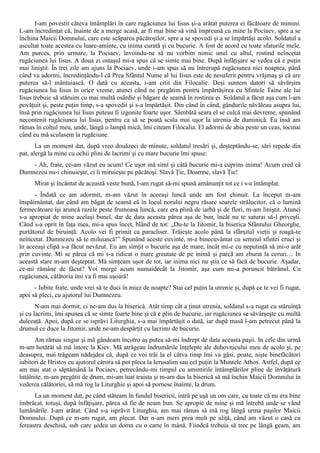 I-am povestit câteva întâmplări în care rugăciunea lui Iisus şi-a arătat puterea ei făcătoare de minuni.
L-am încredinţat că, înainte de a merge acasă, ar fi mai bine să vină împreună cu mine la Pociaev, spre a se
închina Maicii Domnului, care este scăparea păcătoşilor, spre a se spovedi şi a se împărtăşi acolo. Soldatul a
ascultat toate acestea cu luare-aminte, cu inima curată şi cu bucurie. A fost de acord cu toate sfaturile mele.
Am purces, prin urmare, la Pociaev, învoindu-ne să nu vorbim nimic unul cu altul, rostind neîncetat
rugăciunea lui Iisus. A doua zi ostaşul mi-a spus că se simte mai bine. După înfăţişare se vedea că e puţin
mai liniştit. În trei zile am ajuns la Pociaev, unde i-am spus să nu întrerupă rugăciunea nici noaptea, până
când va adormi, încredinţându-l că Prea Sfântul Nume al lui Iisus este de nesuferit pentru vrăjmaş şi că are
puterea să-l mântuiască. O dată cu aceasta, i-am citit din Filocalie. Deşi suntem datori să săvârşim
rugăciunea lui Iisus în orice vreme, atunci când ne pregătim pentru împărtăşirea cu Sfintele Taine ale lui
Iisus trebuie să stăruim cu mai multă osârdie şi băgare de seamă în rostirea ei. Soldatul a făcut aşa cum l-am
povăţuit şi, peste puţin timp, s-a spovedit şi s-a împărtăşit. Din când în când, gândurile năvăleau asupra lui,
însă prin rugăciunea lui Iisus puteau fi izgonite foarte uşor. Sâmbătă seara el se culcă mai devreme, spunând
necontenit rugăciunea lui Iisus, pentru ca să se poată scula mai uşor la utrenia de duminică. Eu însă am
rămas în colţul meu, unde, lângă o lampă mică, îmi citeam Filocalia. El adormi de abia peste un ceas, tocmai
când eu mă sculasem la rugăciune.
       La un moment dat, după vreo douăzeci de minute, soldatul tresări şi, deşteptându-se, sări repede din
pat, alergă la mine cu ochii plini de lacrimi şi cu mare bucurie îmi spuse:
    - Ah, frate, ce-am văzut eu acum! Ce uşor mă simt şi câtă bucurie mi-a cuprins inima! Acum cred că
Dumnezeu nu-i chinuieşte, ci îi miruieşte pe păcătoşi. Slavă Ţie, Doamne, slavă Ţie!
      Mirat şi încântat de această veste bună, l-am rugat să-mi spună amănunţit tot ce i s-a întâmplat.
      - Îndată ce am adormit, m-am văzut în aceeaşi luncă unde am fost chinuit. La început m-am
înspăimântat, dar când am băgat de seamă că în locul norului negru răsare soarele strălucitor, că o lumină
fermecătoare îşi aruncă razele peste frumoasa luncă, care era plină de iarbă şi de flori, m-am liniştit. Atunci
s-a apropiat de mine acelaşi bunel, dar de data aceasta părea aşa de bun, încât nu te saturai să-l priveşti.
Când s-a oprit în faţa mea, mi-a spus încet, blând de tot: „Du-te la Jitomir, la biserica Sfântului Gheorghe,
purtătorul de biruinţă. Acolo vei fi primit ca paracliser. Trăieşte acolo până la sfârşitul vieţii şi roagă-te
neîncetat. Dumnezeu să te miluiască!” Spunând aceste cuvinte, m-a binecuvântat cu semnul sfintei cruci şi
în aceeaşi clipă s-a făcut nevăzut. Eu am simţit o bucurie aşa de mare, încât mi-e cu neputinţă să mi-o arăt
prin cuvinte. Mi se părea că mi s-a ridicat o mare greutate de pe inimă şi parcă am zburat la ceruri… In
această stare m-am deşteptat. Mă simţeam uşor de tot, iar inima nici nu ştia ce să facă de bucurie. Aşadar,
ce-mi rămâne de făcut? Voi merge acum numaidecât la Jitomir, aşa cum mi-a poruncit bătrânul. Cu
rugăciunea, călătoria îmi va fi mai uşoară!
      - Iubite frate, unde vrei să te duci în miez de noapte? Stai cel puţin la utrenie şi, după ce te vei fi rugat,
apoi să pleci, cu ajutorul lui Dumnezeu.
       N-am mai dormit, ci ne-am dus la biserică. Atât timp cât a ţinut utrenia, soldatul s-a rugat cu stăruinţă
şi cu lacrimi, îmi spunea că se simte foarte bine şi că e plin de bucurie, iar rugăciunea se săvârşeşte cu multă
dulceaţă. Apoi, după ce se isprăvi Liturghia, s-a mai împărtăşit o dată, iar după masă l-am petrecut până la
drumul ce duce la Jitomir, unde ne-am despărţit cu lacrimi de bucurie.
      Am rămas singur şi mă gândeam încotro aş putea să-mi îndrept de data aceasta paşii. In cele din urmă
m-am hotărât să mă întorc la Kiev. Mă atrăgeau îndrumările înţelepte ale duhovnicului meu de acolo şi, pe
deasupra, mai trăgeam nădejdea că, după ce voi trăi la el câtva timp îmi va găsi, poate, nişte binefăcători
iubitori de Hristos cu ajutorul cărora să pot pleca la Ierusalim sau cel puţin la Muntele Athos. Astfel, după ce
am mai stat o săptămână la Pociaev, petrecându-mi timpul cu amintirile întâmplărilor pline de învăţătură
întâlnite, m-am pregătit de drum, mi-am luat traista şi m-am dus la biserică să mă închin Maicii Domnului în
vederea călătoriei, să mă rog la Liturghie şi apoi să pornesc înainte, la drum.
      La un moment dat, pe când stăteam în fundul bisericii, intră pe uşă un om care, cu toate că nu era bine
îmbrăcat, totuşi, după înfăţişare, părea să fie de neam bun. Se apropie de mine şi mă întrebă unde se vând
lumânările. I-am arătat. Când s-a isprăvit Liturghia, am mai rămas să mă rog lângă urma paşilor Maicii
Domnului. După ce m-am rugat, am plecat. Dar n-am mers prea mult pe uliţă, când am văzut o casă cu
fereastra deschisă, sub care şedea un domn cu o carte în mână. Fiindcă trebuia să trec pe lângă geam, am
 