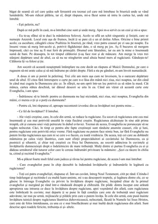 băgat de seamă că cel care şedea sub fereastră era tocmai cel care mă întrebase în biserică unde se vând
lumânările. Mi-am ridicat pălăria, iar el, drept răspuns, mi-a făcut semn să intru în curtea lui, unde mă
întrebă:
      - Eşti pelerin, nu?
      După ce mă pofti în casă, m-a întrebat cine sunt şi unde merg. Apoi m-a servit cu un ceai şi mi-a spus:
      - Eu te-aş sfătui să te duci la mănăstirea Soloveţ. Acolo se află un schit singuratic şi liniştit, care se
numeşte Anzersk. Locul este aşa de frumos, încât ţi se pare că e un al doilea Athos. Oricine e bine primit
acolo; ca ascultare, călugării citesc Psaltirea în biserică, pe rând, vreo patru ceasuri pe zi sau pe noapte. Eu
însumi vreau să merg într-acolo şi, potrivit făgăduinţei date, o să merg pe jos. Aş fi bucuros să mergem
împreună, căci cu tine aş fi mai ferit de primejdii. Drumul este lăturalnic, iar eu am la mine o însemnată
sumă de bani. Pe deasupra, în tot timpul călătoriei ţi-aş face rost şi de mâncare. Am merge la vreo trei
stânjeni depărtare unul de altul, ca să nu ne stingherim unul altuia bunul mers al rugăciunii. Gândeşte-te!
Călătoria îţi va folosi şi ţie.
     Am socotit că această neaşteptată întâmplare nu este decât un răspuns al Maicii Domnului, pe care o
rugasem să-mi arate calea şi să mă îndrume pe cărări drepte. Fără a sta pe gânduri, m-am învoit numaidecât.
      A doua zi am şi pornit în pelerinaj. Trei zile am mers aşa cum ne învoisem, la o oarecare depărtare
unul de altul. El citea fără întrerupere o carte pe care n-o lăsa din mână nici ziua, nici noaptea, iar din când
în când mai cugeta la Dumnezeu ştie ce. În sfârşit, ne-am oprit într-un loc potrivit ca să stăm la masă. Cât
mânca, cartea stătea deschisă, iar dânsul deseori se uita în ea. Când am văzut că această carte este
Evanghelia, i-am spus:
     - Îndrăznesc să te întreb: pentru ce dumneata nu laşi niciodată, nici ziua, nici noaptea, Evanghelia din
mâini, ci mereu o ţii şi o porţi cu dumneata?
      - Pentru că, îmi răspunse el, aproape necontenit izvorăsc din ea învăţături noi pentru mine…
      - Ce fel de învăţături? îl întrebai.
        - Ale vieţii creştine, care, în cele din urmă, se reduce la rugăciune. Eu socot că rugăciunea este cea mai
însemnată şi cea mai potrivită unealtă în viaţa fiecărui creştin. Rugăciunea alcătuieşte în sine atât prima
treaptă, cât şi cununa unei vieţi petrecute în duhul evlaviei. Tocmai de aceea, Evanghelia ne porunceşte să ne
rugăm neîncetat. Căci, în timp ce pentru alte fapte creştineşti sunt rânduite anumite ceasuri, zile şi luni,
pentru rugăciune este potrivită orice vreme. Fără rugăciune nu putem face nimic bun, iar fără Evanghelie nu
putem învăţa rugăciunea aşa cum ni se cere s-o facem, cu toată vrednicia. De aceea, toţi cei care au dobândit
mântuirea pe calea vieţii lăuntrice, cum sunt sfinţii propovăduitori ai cuvântului lui Dumnezeu, ca şi
pustnicii şi sihastrii, şi chiar toţi creştinii cu frica lui Dumnezeu, au socotit adâncirea în cuvintele şi
învăţăturile dumnezeieşti drept o îndeletnicire de mare trebuinţă. Mulţi dintre ei purtau Evanghelia cu ei şi
dădeau următorul sfat tuturor celor care le cereau îndrumări privitoare la mântuire: „Şezi cu tăcere în chilia
ta, citind şi recitind Evanghelia.”
      Mi-a plăcut foarte mult felul cum judeca şi râvna lui pentru rugăciune, de aceea l-am mai întrebat:
      - Care evanghelist pune în chip deosebit la îndemână învăţăturile şi îndrumările în legătură cu
rugăciunea?
      - Toţi cei patru evanghelişti, răspunse el. Într-un cuvânt, întreg Noul Testament, citit pe rând. Citindu-l
timp îndelungat şi recitindu-l cu multă luare-aminte, mi s-au descoperit treptele, şi legătura dintre ele, ce se
găsesc în întreaga Evanghelie cu privire la învăţătura despre rugăciune, începând chiar de la primul
evanghelist şi mergând pe rând într-o rânduială dreaptă şi chibzuită. De pildă: dintru început este arătată
apropierea sau intrarea ce duce la învăţătura despre rugăciune, apoi veşmântul din afară, cum rugăciunea
este îmbrăcată în cuvinte; mai departe ţi se pune în faţă condiţia care este de trebuinţă unei rugăciuni
adevărate; iar mai pe urmă, mijloacele şi pildele prin care o putem învăţa. În cele din urmă, este pusă înainte
învăţătura tainică despre rugăciunea lăuntrica duhovnicească, neîncetată, făcută în Numele lui Iisus Hristos,
care este de folos întotdeauna, ca una ce e mai binefăcătoare şi mai înaltă decât rugăciunea din afară. Sunt
descrise apoi roadele fericite, trebuinţa ei şi- altele.
 