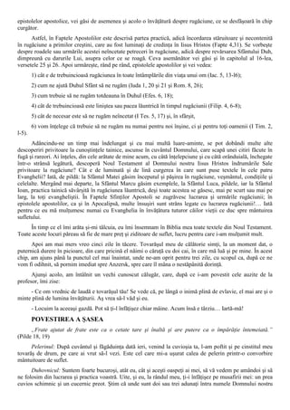 epistolelor apostolice, vei găsi de asemenea şi acolo o învăţătură despre rugăciune, ce se desfăşoară în chip
curgător.
      Astfel, în Faptele Apostolilor este descrisă partea practică, adică încordarea stăruitoare şi necontenită
în rugăciune a primilor creştini, care au fost luminaţi de credinţa în Iisus Hristos (Fapte 4,31). Se vorbeşte
despre roadele sau urmările acestei neîncetate petreceri în rugăciune, adică despre revărsarea Sfântului Duh,
dimpreună cu darurile Lui, asupra celor ce se roagă. Ceva asemănător vei găsi şi în capitolul al 16-lea,
versetele 25 şi 26. Apoi urmăreşte, rând pe rând, epistolele apostolilor şi vei vedea:
        1) cât e de trebuincioasă rugăciunea în toate întâmplările din viaţa unui om (Iac. 5, 13-l6);
        2) cum ne ajută Duhul Sfânt să ne rugăm (Iuda 1, 20 şi 21 şi Rom. 8, 26);
        3) cum trebuie să ne rugăm totdeauna în Duhul (Efes. 6, 18);
        4) cât de trebuincioasă este liniştea sau pacea lăuntrică în timpul rugăciunii (Filip. 4, 6-8);
        5) cât de necesar este să ne rugăm neîncetat (I Tes. 5, 17) şi, în sfârşit,
        6) vom înţelege că trebuie să ne rugăm nu numai pentru noi înşine, ci şi pentru toţi oamenii (I Tim. 2,
l-5).
      Adâncindu-ne un timp mai îndelungat şi cu mai multă luare-aminte, se pot dobândi multe alte
descoperiri privitoare la cunoştinţele tainice, ascunse în cuvântul Domnului, care scapă unei citiri făcute în
fugă şi rareori. Ai înţeles, din cele arătate de mine acum, cu câtă înţelepciune şi cu câtă orânduială, închegate
într-o strânsă legătură, descoperă Noul Testament al Domnului nostru Iisus Hristos îndrumările Sale
privitoare la rugăciune? Cât e de luminată şi de lină curgerea în care sunt puse textele în cele patru
Evanghelii? Iată, de pildă: la Sfântul Matei găsim începutul şi păşirea în rugăciune, veşmântul, condiţiile şi
celelalte. Mergând mai departe, la Sfântul Marcu găsim exemplele, la Sfântul Luca, pildele, iar la Sfântul
Ioan, practica tainică săvârşită în rugăciunea lăuntrică, deşi toate acestea se găsesc, mai pe scurt sau mai pe
larg, la toţi evangheliştii. În Faptele Sfinţilor Apostoli se zugrăvesc lucrarea şi urmările rugăciunii; în
epistolele apostolilor, ca şi în Apocalipsă, multe însuşiri sunt strâns legate cu lucrarea rugăciunii!… Iată
pentru ce eu mă mulţumesc numai cu Evanghelia în învăţătura tuturor căilor vieţii ce duc spre mântuirea
sufletului.
     În timp ce el îmi arăta şi-mi tâlcuia, eu îmi însemnam în Biblia mea toate textele din Noul Testament.
Toate aceste locuri păreau să fie de mare preţ şi ziditoare de suflet, lucru pentru care i-am mulţumit mult.
      Apoi am mai mers vreo cinci zile în tăcere. Tovarăşul meu de călătorie simţi, la un moment dat, o
puternică durere în picioare, din care pricină el năimi o căruţă cu doi cai, în care mă luă şi pe mine. În acest
chip, am ajuns până la punctul cel mai înaintat, unde ne-am oprit pentru trei zile, cu scopul ca, după ce ne
vom fi odihnit, să pornim imediat spre Anzersk, spre care îl mâna o nestăpânită dorinţă.
      Ajunşi acolo, am întâlnit un vechi cunoscut călugăr, care, după ce i-am povestit cele auzite de la
profesor, îmi zise:
     - Ce om vrednic de laudă e tovarăşul tău! Se vede că, pe lângă o inimă plină de evlavie, el mai are şi o
minte plină de lumina învăţăturii. Aş vrea să-l văd şi eu.
        - Locuim la aceeaşi gazdă. Pot să ţi-l înfăţişez chiar mâine. Acum însă e târziu… Iartă-mă!
        POVESTIREA A ŞASEA
      „Frate ajutat de frate este ca o cetate tare şi înaltă şi are putere ca o împărăţie întemeiată.”
(Pilde 18, 19)
      Pelerinul: După cuvântul şi făgăduinţa dată ieri, venind la cuvioşia ta, l-am poftit şi pe cinstitul meu
tovarăş de drum, pe care ai vrut să-l vezi. Este cel care mi-a uşurat calea de pelerin printr-o convorbire
mântuitoare de suflet.
      Duhovnicul: Suntem foarte bucuroşi, atât eu, cât şi aceşti oaspeţi ai mei, să vă vedem pe amândoi şi să
ne folosim din lucrarea şi practica voastră. Uite, şi eu, la rândul meu, ţi-i înfăţişez pe musafirii mei: un prea
cuvios schimnic şi un cucernic preot. Ştim că unde sunt doi sau trei adunaţi întru numele Domnului nostru
 