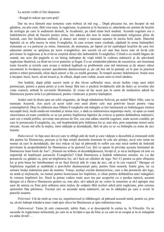 La aceste vorbe el îmi răspunse:
      - Roagă-te măcar aşa cum poţi!
      Dar nu m-a lămurit mai temeinic cum trebuie să mă rog… După plecarea lui, am început să mă
gândesc, nu ştiu cum, fără voia mea, la rugăciune, la puterea şi la lucrarea ei, aducându-mi aminte de lecţiile
de teologie pe care le audiasem demult, la Academie, pe când eram încă student. Această cugetare era o
îndeletnicire plină de bucurii pentru mine, îmi aducea din nou în minte cunoştinţele religioase pline de
lumină, care îmi încălzeau sufletul, şi atunci am simţit o oarecare uşurare în mersu bolii mele. Datorită
faptului că se afla mereu la mine Evanghelia, în care aveam mare credinţă, căpătată în urma întâmplării
minunate ce s-a petrecut cu mine, întemeiat, de asemenea, pe faptul că tot eşafodajul lecţiilor de care îmi
aduceam aminte se sprijinea pe texte evanghelice, am socotit că cel mai bun lucru este să învăţ cele
privitoare la rugăciune şi la evlavia creştină direct din îndrumările Evangheliei. Citind-o cu multă băgare de
seamă, am scos din paginile ei un întreg îndreptar de viaţă trăită în vederea mântuirii şi de adevărată
rugăciune lăuntrică, ca dintr-un izvor puternic şi bogat. Cu un simţământ pătruns de cucernicie, am însemnat
toate locurile şi textele care aveau o strânsă legătură cu problemele care mă interesau şi de atunci stărui
necontenit în învăţarea acestor aşezăminte dumnezeieşti şi, pe cât îmi stă în putinţă, să le pun în practică
printr-o trăire personală, chiar dacă uneori o fac cu multă greutate. În timpul acestei îndeletniciri, boala mea
a început, încet, încet, să-mi treacă şi, în sfârşit, după cum vedeţi, acum sunt cu totul sănătos.
      Am hotărât, după pilda surorii mele şi din râvna sufletului meu, să-mi închin viaţa unei trăiri
pustniceşti, pentru a putea primi şi a-mi însuşi fără nici o piedică învăţăturile atât de dulci ce izvorăsc din
viaţa veşnică, arătată în cuvintele Domnului. Şi vreau să fac acest pas în semn de mulţumire adusă lui
Dumnezeu pentru mila Lui părintească, pentru vindecare şi pentru înţelepţire.
       Astăzi sunt în drum spre un schit singuratic, de lângă mănăstirea Soloveţ, pe malul Mării Albe, care se
numeşte Anzersk. Am auzit că acest schit este unul dintre cele mai potrivite locuri pentru viaţa
contemplativă. Deşi în călătoria mea Sfânta Evanghelie mă mângâie şi îmi luminează cu îmbelşugare mintea
necoaptă încă, încăl-zindu-mi totodată şi inima rece, o dată cu mărturisirea neputinţei mele, vă spun cu toată
sinceritatea că toate condiţiile ce se cer pentru împlinirea faptelor de evlavie şi pentru dobândirea mântuirii,
care cer o totală jertfire, nevoinţe mai presus de fire, cea mai adânc smerită cugetare, toate aceste condiţii, pe
care le porunceşte Evanghelia, zic, mă înspăimântă prin înălţimea lor şi, mai ales, prin neputinţa inimii mele
stricate. Acum mă aflu la mijloc, între nădejde şi deznădejde, fără să ştiu ce se va întâmpla cu mine de aici
înainte.
       Duhovnicul: în faţa unei dovezi care te obligă atât de mult şi care vădeşte o deosebită şi minunată milă
din partea lui Dumnezeu, precum şi în faţa minţii dumitale luminate în cele ale ştiinţei, nu-ţi este iertat nu
numai să cazi în deznădejde, dar nici măcar să laşi să pătrundă în suflet cea mai mică umbră de îndoială
privitoare la acoperământul lui Dumnezeu şi la ajutorul Lui. Ştii ce spune în privinţa aceasta luminatul de
Dumnezeu Ioan Gură de Aur? „Nimeni nu trebuie să deznădăjduiască, învaţă el, şi să-şi închipuie că este cu
neputinţă să împlineşti poruncile Evangheliei! Când Dumnezeu a hotărât mântuirea omului, nu i-a dat
poruncile cu gândul ca, prin ne-împlinirea lor, să-l facă un călcător de lege. Nu! Ci pentru ca prin sfinţenia
lor şi prin buna lor întrebuinţare să ne facă fericiţi atât în viaţa de aici, cât şi în cea veşnică.” Desigur că
împlinirea regulată şi neabătută a pravilelor dumnezeieşti pare, pentru firea noastră, foarte grea, iar ca
urmare însăşi mântuirea pare de neatins. Totuşi, acelaşi cuvânt dumnezeiesc, care a dat poruncile din lege,
ne arată şi mijloacele, nu numai pentru lesnicioasa lor împlinire, ci chiar pentru dobândirea unei mângâieri
în vremea împlinirii lor. Dacă la prima vedere toate aces tea par acoperite cu o perdea tainică, aceasta
desigur că a făcut-o Dumnezeu pentru ca, mai ales, să-l aducă pe ne voitor la smerenie şi să-l apropie mai
uşor de unirea cu Sine prin arătarea unui mijloc de scăpare fără ocoluri adică prin rugăciune, prin cererea
ajutorului Său părintesc. Tocmai aici se ascunde taina mântuirii, iar nu în nădejdea pe care o avem în
puterile noastre.
      Pelerinul: Cât de mult aş vrea eu, neputinciosul şi slăbănogul, să pătrund această taină, pentru ca, prin
ea, să-mi îndrept trândava mea viaţă spre slava lui Dumnezeu şi spre mântuirea mea.
      Duhovnicul: Taina îţi este cunoscută, iubite frate, o ai descoperită în cartea ta, în Filocalie. Ea se
ascunde în rugăciunea neîncetată, pe care tu ai învăţat-o aşa de bine şi cu care te-ai ocupat şi te-ai mângâiat
cu atâta râvnă!…
 