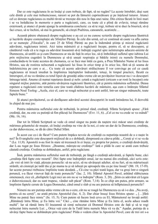 Dar ce este rugăciunea în ea însăşi şi cum trebuie, de fapt, să ne rugăm? La aceste întrebări, deşi sunt
cele dintâi şi cele mai trebuincioase, rareori se pot da lămuriri cuprinzătoare şi pe înţelesul tuturor. Atunci
cel ce doreşte rugăciunea cu multă râvnă se trezeşte din nou în faţa unei taine. Din citirea făcută în linii mari
i se va înrădăcina în memorie o parte a rugăciunii, care, cu toate că e plină de evlavie, totuşi rămâne
exterioară, şi atunci el poate ajunge la următoarea concluzie: ca să te rogi, trebuie să te duci la biserică, să-ţi
faci cruce, să te închini, să stai în genunchi, să citeşti Psaltirea, canoanele, acatistele…
       Această părere obştească despre rugăciune o au cei ce nu cunosc scrierile despre rugăciunea lăuntrică
şi lucrările despre contemplaţie ale Sfinţilor Părinţi. În cele din urmă, cel ce continuă să caute va afla cartea
ce se numeşte „Filocalia”, în care 25 de Sfinţi Părinţi au pus la îndemână ştiinţa şi miezul rugăciunii
adevărate, rugăciunea inimii. Aici taina mântuirii şi a rugăciunii începe, pentru el, să se descopere, şi
căutătorul vede că a te ruga cu adevărat înseamnă să-ţi îndrepţi cugetul spre neîntrerupta aducere-aminte de
Dumnezeu, să umbli ca şi cum Dumnezeu ar sta de faţă în orice loc, să-ţi îmboldeşti sufletul spre iubirea Lui
prin mijlocirea cugetării la Dumnezeu şi să-ţi uneşti respiraţia şi bătăile inimii cu numele Domnului,
conducându-te în toate acestea de chemarea, ce se face mai întâi cu gura, a Prea Sfântului Nume al lui Iisus
Hristos, sau de rostirea neîncetată a rugăciunii lui Iisus în orice timp şi în orice loc, fără să ţii seama de
îndeletnicirea pe care o ai… Cu toate că aceste adevăruri strălucitoare îl vor convinge pe cel ce caută
rugăciunea să treacă imediat la împlinirea înţeleptelor îndrumări, totuşi, în timpul practicii, făcută cu
întreruperi, el nu va rămâne cu totul lipsit de greutăţi atâta vreme cât un povăţuitor încercat nu-i va descoperi
întreaga taină. Anume că numai repetarea deasă şi neîn: cetată a rugăciunii (oricum s-ar rosti la început) este
singurul mijloc puternic, atât pentru săvârşirea rugăciunii lăuntrice, cât şi pentru mântuirea sufletului. Deasa
repetare a rugăciunii este temelia care ţine toată clădirea lucrării de mântuire, aşa cum o întăreşte Sfântul
Simeon Noul Teolog: „Acela, zice el, care se roagă neîncetat şi-a unit astfel, într-un singur mănunchi, toate
faptele bune.”
      Şi atunci povăţuitorul, ca să desfăşoare adevărul acestei descoperiri în toată întinderea lui, îl dezvoltă
în chipul de mai jos:
      Pentru mântuirea sufletului este de trebuinţă, în primul rând, credinţă. Sfânta Scriptură spune: „Fără
credinţă, dar, nu este cu putinţă să fim plăcuţi lui Dumnezeu” (Evr. 11, 6). „Cel ce nu va crede se va osândi”
(Mc. 16, 16).
      Dar tot în Sfântă Scriptură se vede că omul singur nu poate da naştere nici măcar unei credinţe de
mărimea grăuntelui de muştar, că însăşi credinţa nu vine de la noi, ci este un dar de la Dumnezeu; credinţa,
ca dar duhovnicesc, se dă de către Duhul Sfânt.
      În acest caz ce-i de făcut? Cum putem împăca nevoie de credinţă cu neputinţa noastră de a o naşte în
noi? În Evanghelie este descoperit mijlocul de a o dobândi, dimpreună cu câteva pilde. „ Cereţi şi vi se va da
” (Le. 11,9). Apostolii n-au fost în stare să trezească în ei înşişi, cu propria lor putere, o credinţă desăvârşită,
dar L-au rugat pe Iisus Hristos: „Doamne, măreşte-ne credinţa!” Iată o pildă în care se arată cum trebuie
căutată credinţa. Credinţa se dobândeşte, astfel, prin rugăciune.
      Însă, pentru mântuirea sufletului sunt de trebuinţă, pe lângă o credinţă adevărată, şi faptele bune, căci
„credinţa fără fapte este moartă”. Diri fapte este îndreptăţit omul, iar nu numai din credinţă, căci scris este:
„de vrei să intri în viaţă, păzeşte poruncile: să nu ucizi, să nu săvârşeşti adulter, să nu furi, să nu mărturiseşti
strâmb; să cinsteşti pe tatăl tău şi pe mama ta şi să iubeşti pe aproapele tău ca pe tine însuţi” (Mt. 19, 17-l9).
Iar aceste porunci trebuiesc împlinite toate deodată. „ Că cine va păzi toată legea, dar va greşi într-o singură
poruncă, s-a făcut vinovat faţă de toate poruncile” (Iac. 2, 10). Sfântul Apostol Pavel, arătând slăbiciunea
omenească, zice că „dinfaptele Legii nici un om nu se va îndrepta” (Rom. 3, 20). „Ştim cu adevărat că Legea
e duhovnicească; dar eu sunt trupesc, vândut sub păcat” (Rom. 7,14). În ce chip am putea, prin urmare, sa
împlinim faptele cerute de Legea Domnului, când omul e slab şi nu are puterea să înfăptuiască poruncile?
      Nimeni nu are putinţa atâta vreme cât nu o cere, cât nu se roagă lui Dumnezeu ca să i-o dea. „Nu aveţi,
pentru că nu cereţi”, ne arată pricina Apostolul (Iac. 4, 2). Dar chiar însuşi Iisus Hristos spune: „ […]fără
Mine nu puteţi face nimic” (In. 15, 5). Cum putem să facem însă ceva cu El, Mântuitorul ne învaţă astfel:
„Rămâneţi întru Mine, şi Eu întru voi.” Căci „ cine rămâne întru Mine şi Eu întru el, acela aduce roadă
multă”. Iar să rămâi întru El înseamnă să simţi neîncetat că Domnul Hristos este de faţă şi să te rogi
neîncetat întru numele Lui: „ Orice veţi cere de la Tatăl întru numele Meu vă va da.” Aşadar, putinţa de a
săvârşi fapte bune se dobândeşte prin rugăciune! Pilda o vedem chiar la Apostolul Pavel, care de trei ori s-a
 