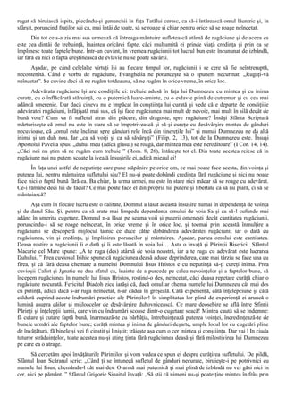 rugat să biruiască ispita, plecându-şi genunchii în faţa Tatălui ceresc, ca să-i întărească omul lăuntric şi, în
sfârşit, poruncind fraţilor săi ca, mai întâi de toate, să se roage şi chiar pentru orice să se roage neîncetat.
       Din tot ce s-a zis mai sus urmează că întreaga mântuire sufletească atârnă de rugăciune şi de aceea ea
este cea dintâi de trebuinţă, înaintea oricărei fapte, căci mulţumită ei prinde viaţă credinţa şi prin ea se
împlinesc toate faptele bune. Într-un cuvânt, în vremea rugăciunii tot lucrul bun este încununat de izbândă,
iar fără ea nici o faptă creştinească de evlavie nu se poate săvârşi.
     Aşadar, pe când celelalte virtuţi îşi au fiecare timpul lor, rugăciunii i se cere să fie neîntreruptă,
necontenită. Când e vorba de rugăciune, Evanghelia ne porunceşte să o spunem necurmat: „Rugaţi-vă
neîncetat”. Se cuvine deci să ne rugăm totdeauna, să ne rugăm în orice vreme, în orice loc.
      Adevărata rugăciune îşi are condiţiile ei: trebuie adusă în faţa lui Dumnezeu cu mintea şi cu inima
curate, cu o înflăcărată stăruinţă, cu o puternică luare-aminte, cu o evlavie plină de cutremur şi cu cea mai
adâncă smerenie. Dar dacă cineva nu e împăcat în conştiinţa lui curată şi vede că e departe de condiţiile
adevăratei rugăciuni, înfăţişată mai sus, că îşi face rugăciunea mai mult de nevoie, mai mult în silă decât de
bună voie? Cum va fi sufletul atras din plăcere, din dragoste, spre rugăciune? Însăşi Sfânta Scriptură
mărturiseşte că omul nu este în stare să se împotrivească şi să-şi cureţe cu desăvârşire mintea de gânduri
necuvioase, că „omul este înclinat spre gânduri rele încă din tinereţile lui” şi numai Dumnezeu ne dă altă
inimă şi un duh nou. Iar „ca să voiţi şi ca să săvârşiţi” (Filip. 2, 13), tot de la Dumnezeu este. Însuşi
Apostolul Pavel a spus: „duhul meu (adică glasul) se roagă, dar mintea mea este neroditoare” (I Cor. 14, 14).
„Căci noi nu ştim să ne rugăm cum trebuie ” (Rom. 8, 26), întăreşte tot el. Din toate acestea reiese că în
rugăciune noi nu putem scoate la iveală însuşirile ei, adică miezul ei!
      În faţa unei astfel de neputinţe care pune stăpânire pe orice om, ce mai poate face acesta, din voinţa şi
puterea lui, pentru mântuirea sufletului său? El nu-şi poate dobândi credinţa fără rugăciune şi nici nu poate
face nici o faptă bună fără ea. Ba chiar, la urma urmei, nu este în stare nici măcar să se roage cu adevărat.
Ce-i rămâne deci lui de făcut? Ce mai poate face el din propria lui putere şi libertate ca să nu piară, ci să se
mântuiască?
       Aşa cum în fiecare lucru este o calitate, Domnul a lăsat această însuşire numai în dependenţă de voinţa
şi de darul Său. Şi, pentru ca să arate mai limpede dependenţa omului de voia Sa şi ca să-l cufunde mai
adânc în smerita cugetare, Domnul n-a lăsat pe seama voii şi puterii omeneşti decât cantitatea rugăciunii,
poruncindu-i să se roage neîncetat, în orice vreme şi în orice loc, şi tocmai prin această înmulţire a
rugăciunii se descoperă mijlocul tainic ce duce către dobândirea adevăratei rugăciuni; iar o dată cu
rugăciunea, vin şi credinţa, şi împlinirea poruncilor şi mântuirea. Aşadar, partea omului este cantitatea.
Deasa rostire a rugăciunii îi e dată şi îi este lăsată în voia lui… Asta o învaţă şi Părinţii Bisericii. Sfântul
Macarie cel Mare spune: „A te ruga (des) atârnă de voia noastră, iar a te ruga cu adevărat este lucrarea
Duhului. ” Prea cuviosul Isihie spune că rugăciunea deasă aduce deprinderea, care mai târziu se face una cu
firea, şi că fără deasa chemare a numelui Domnului Iisus Hristos e cu neputinţă să-ţi cureţi inima. Prea
cuvioşii Calist şi Jgnatie ne dau sfatul ca, înainte de a purcede pe calea nevoinţelor şi a faptelor bune, să
începem rugăciunea în numele lui Iisus Hristos, rostind-o des, neîncetat, căci deasa repetare curăţă chiar o
rugăciune necurată. Fericitul Diadoh zice iarăşi că, dacă omul ar chema numele lui Dumnezeu cât mai des
cu putinţă, adică dacă s-ar ruga neîncetat, n-ar cădea în greşeală. Câtă experienţă, câtă înţelepciune şi câtă
căldură cuprind aceste îndrumări practice ale Părinţilor! în simplitatea lor plină de experienţă ei aruncă o
lumină asupra căilor şi mijloacelor de desăvârşire duhovnicească. Ce mare deosebire se află între Sfinţii
Părinţi şi înţelepţii lumii, care vin cu îndrumări scoase dintr-o cugetare seacă! Mintea caută să se îndemne:
fă cutare şi cutare faptă bună, înarmează-te cu bărbăţia, întrebuinţează puterea voinţei, încredinţează-te de
bunele urmări ale faptelor bune; curăţă mintea şi inima de gânduri deşarte, umple locul lor cu cugetări pline
de învăţătură, fă binele şi vei fi cinstit şi liniştit; trăieşte aşa cum o cer mintea şi conştiinţa. Dar vai l In ciuda
tuturor străduinţelor, toate acestea nu-şi ating ţinta fără rugăciunea deasă şi fără milostivirea lui Dumnezeu
pe care ea o atrage.
      Să cercetăm apoi învăţăturile Părinţilor şi vom vedea ce spun ei despre curăţirea sufletului. De pildă,
Sfântul Ioan Scărarul scrie: „Când ţi se întunecă sufletul de gânduri necurate, biruieşte-i pe potrivnici cu
numele lui Iisus, chemându-l cât mai des. O armă mai puternică şi mai plină de izbândă nu vei găsi nici în
cer, nici pe pământ. ” Sfântul Grigorie Sinaitul învaţă: „Să ştii că nimeni nu-şi poate ţine mintea în frâu prin
 