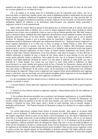 propriile sale puteri şi, de aceea, când te năpădesc gânduri necurate, cheamă numele lui Iisus, de mai multe
ori, şi atunci gândurile se vor linişti de la sine.”
      Cât e de simplu şi, în acelaşi timp, de la îndemână şi plin de experienţă acest mijloc, care nu se
potriveşte deloc cu sfatul unei cugetări uscate, care caută să dobândească printr-o înaltă părere de sine şi prin
lucrare proprie curăţenia sufletească! Cumpănind aceste îndrumări întemeiate pe viaţa practică date de
Sfinţii Părinţi, ajungem la următoarea concluzie, şi anume: mijlocul cel mai însemnat, cel mai potrivit pentru
dobândirea faptelor de mântuire şi de desăvârşire duhovnicească, este repetarea deasă, neîncetată a
rugăciunii, oricât ar fi ea de neputincioasă.
      Iubite suflet de creştin! Dacă nu găseşti în tine puterea de a te închina în duh şi în adevăr, dacă inima
ta nu simte încă gustul dulce şi căldura care se ivesc în timpul rugăciunii minţii, atunci jertfeşte pe altarul
rugăciunii ceea ce poţi, ceea ce atârnă de voinţa ta, ceea ce este pe măsura puterilor tale. Mai întâi, uneşte-ţi
gura cu chemarea deasă, neabătută din calea rugăciunii; dă slobozenie acestui mădular să cheme cât mai des,
neîncetat, puternicul Nume al lui Iisus Hristos. Această faptă nu este o muncă grea şi stă în puterile
fiecăruia. Pe deasupra, aceasta o cere şi porunca plină de experienţă a Sfinţilor Apostoli: „ Să aducem
întotdeauna jertfă lui Dumnezeu rodul gurii care mărturiseşte Numele Lui. ” Repetarea deasă a rugăciunii va
aduce negreşit deprinderea şi se va face una cu firea, va atrage cu timpul mintea şi inima într-o stare
cuviincioasă. Dar o dată cu aceasta, să-ţi fie clar că dacă omul ar împlini, fără întrerupere, porunca
dumnezeiască cu privire la rugăciunea neîncetată, atunci el ar îndeplini toate poruncile printr-una singură.
Dacă ar săvârşi neîncetat rugăciunea, în orice vreme, în timpul oricărei îndeletniciri sau lucrări, dacă ar
chema în chip tainic Numele dumnezeiesc al lui Iisus Hristos, chiar dacă la început o va face fără nici o
căldură sufletească şi osândire de sine, ci numai de silă, totuşi, măcar în acest răstimp, el n-ar mai avea
vreme pentru plăcerile simţite şi păcătoase. Orice gând rău care vine să se furişeze în minte ar întâlni o
piedică; orice faptă păcătoasă săvârşită de cineva n-ar mai putea fi judecată cu atâta grabă, aşa cum e
judecată de o minte deşartă. S-ar curma sau s-ar nimici cu totul vorba multă şi zadarnică, iar fapta
necuviincioasă s-ar curaţi imediat prin puterea plină de har a Numelui lui Dumnezeu, chemat atât de des.
Deasa practicare a rugăciunii ar abate sufletul de la faptele păcătoase şi l-ar atrage spre miezul cunoaşterii de
sine, spre unirea cu Dumnezeu! îţi dai seama, acum, cât de însemnată şi de trebuincioasă este cantitatea,
adică numărul de rugăciuni? Deasa rostire a rugăciunii este singurul mijloc pentru dobândirea unei rugăciuni
curate şi adevărate, este cea mai bună, cea mai lucrătoare pregătire pentru rugăciune şi cea mai dreaptă cale
pentru atingerea scopului, cale care duce, prin rugăciune, la mântuire!
      Ca să te încredinţezi mai bine despre nevoia şi vrednicia unei rugăciuni repetate cât mai des şi cât mai
puternic cu putinţă, ia seama:
      1. Fiecare îndemn, fiecare gând spre rugăciune nu sunt decât lucrarea Duhului Sfânt şi glasul îngerului
tău păzitor.
      2. Numele lui Iisus Hristos chemat în rugăciune cuprinde o binecuvântată putere de sine stătătoare şi
de sine lucrătoare.
      3. Nu te tulbura din pricina necurăţiei sau a uscăciunii care însoţeşte rugăciunea ta, ci cu multă răbdare
aşteaptă roadele pe care cu siguranţă le vei culege dintr-o deasă chemare a Numelui lui Dumnezeu. Nu
asculta vorbele lipsite de practică şi de tâlc ale unei lumi deşarte, care caută să ne încredinţeze că simpla
chemare a Numelui lui Iisus, chiar atunci când e făcută cu toată stăruinţa, însă cu răceală, rămâne o
poliloghie nefolositoare… Nu! Puterea Numelui lui Dumnezeu şi deasa Lui chemare îşi vor aduce roadele la
timpul lori…
      Un scriitor duhovnicesc vorbeşte foarte frumos în această privinţă: „Ştiu, spune el, că pentru mulţi
filosofi - care se închipuie a fi duhovniceşti, dar care caută peste tot o mărire înşelătoare - repetarea deasă,
dar simplă, singuratică, făcută cu gura, nu are decât o mică însemnătate şi nu este decât o îndeletnicire de
rând. Dar ei se înşală, nenorociţii, şi uită cuvântul de îndrumare al lui Iisus Hristos. «De nu vă veţi întoarce
şi nu veţi fi precum pruncii, nu veţi intra în împărăţia cerurilor» (Mt. 18, 3). Ei alcătuiesc un fel de ştiinţă în
jurul rugăciunii, zidită pe temeliile slabe ale înţelepciunii fireşti. Dar oare e nevoie de multă învăţătură, de
minte sau de cunoştinţă ca să spui cu o inimă curată: Iisuse, Fiul lui Dumnezeu, miluieşte-mă? Oare nu astfel
de rugăciuni au fost lăudate de însuşi dumnezeiescul nostru învăţător? Oare nu prin aceste rugăciuni, rostite
în scurte cuvinte, dar repetate adesea, au fost dobândite şi săvârşite minunile? Ah! Iubite suflet de creştin!
Veghează şi să nu taci când e vorba de chemarea neîncetată în rugăciune a Domnului! Şi chiar dacă strigătul
 