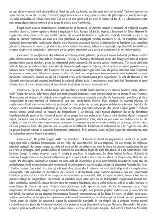 ar ieşi dintr-o inimă încă răspândită şi plină de cele ale lumii, cu atât mai mult ai nevoie! Trebuie numai s-o
spui mereu, să nu taci şi poţi fi liniştit: rugăciunea se va curaţi prin ea însăşi de păr-tăşia ei cu cele lumeşti.
Nu uita niciodată că «mai mare este Cel ce e în voi decât cel ce este în lume» (I In. 4, 4). «Dumnezeu este
mai mare decât inima noastră şi pe toate le ştie», zice Apostolul.
      După toate aceste încredinţări, hotărăşte-te şi încearcă să petreci măcar o singură zi veghind asupra
omului lăuntric, într-o repetare deasă a rugăciunii tale, în aşa fel încât, treptat, chemarea lui Iisus Hristos în
rugăciune să se facă o cât mai multă vreme. Şi această întâietate a rugăciunii faţă de lucrurile vieţii îţi va
arăta la vremea potrivită că ziua n-a fost pierdută, ci câştigată pentru mântuire şi că, în cumpăna dreptei
judecăţi dumnezeieşti, rugăciunea deasă, ca o balanţă, uşurează talerul slăbiciunilor şi faptelor tale, ştergând
păcatele săvârşite în acea zi şi sădite în cartea aducerii-aminte, adică în conştiinţă, aşezându-te totodată pe
treapta dreptăţii şi dăruindu-ţi nădejdea că vei primi o lumină care să se prelungească şi în viaţa veşnică.
       Pelerinul: îţi mulţumesc din adâncul sufletului, sfinte părinte, pentru că mi-ai îndulcit păcătosul suflet
prin citirea acestor cuvinte atât de frumoase. Te rog în Numele Domnului să-mi dai blagoslovenia să copiez
pentru mine aceste rânduri, pline de mireasmă duhovnicească. În câteva ceasuri isprăvesc. Tot ce ai citit este
atât de frumos şi îmbucurător, este atât de limpede şi de uşor de înţeles, chiar pentru o minte proastă cum e
mintea mea! Sfinţii Părinţi din Filocalie tot aşa învaţă despre rugăciuni. Iată, de pildă, Sfântul Ioan Carpatul,
în partea a patra din Filocalie, spune la fel, că, dacă nu ai puterea trebuincioasă unei înfrânări şi unei
nevoinţe lucrătoare, atunci să ştii că Domnul vrea să te mântuiască prin rugăciune. Şi cât de frumos şi de
lămurit este dezvoltată această problemă în caietul sfinţiei tale. Îi mulţumesc mai întâi lui Dumnezeu şi apoi
sfinţiei tale că m-am învrednicit să aud aceste învăţături de mare însemnătate!
      Profesorul: Şi eu, la rândul meu, am ascultat cu multă luare-aminte şi cu multă plăcere lecţia sfinţiei
tale! Toate dovezile, adevărate după cea mai dreaptă judecată, sunt pentru mine tot ce poate fi mai frumos.
Totuşi, mie mi se pare că izbânda unei rugăciuni neîncetate depinde mai ales de împrejurări prielnice şi de o
singurătate în care trebuie să domnească cea mai desăvârşită linişte. Sunt desigur de aceeaşi părere, că
rugăciunea deasă sau neîncetată este mijlocul cel mai puternic şi unic pentru dobândirea tuturor faptelor de
evlavie, pentru luminarea sufletului şi că este pe măsura puterilor omeneşti, dar acest mijloc poate fi folosit
numai atunci când omul se bucură de singurătate şi de linişte, căci numai depărtân-du-se de feluritele
îndeletniciri, de griji şi de risipiri el poate să se roage des sau neîncetat. Atunci nu-i rămâne decât o singură
luptă, cu lenea sau cu urâtul care vine din năvala gândurilor. Dar, dacă un om care are îndatoririle lui de
slujbaş şi care se află într-o zgomotoasă adunare de oameni ar dori cu toată osârdia să se roage cât mai des,
el n-ar putea s-o facă, din pricina unei risipiri de neînlăturat. Urmează că îndemnul de a te ruga cât mai des
se poate împlini numai în anumite împrejurări prielnice. Prin urmare, acest mijloc sigur de mântuire nu este
la îndemâna tuturor bunilor râvnitori.
       Duhovnicul: Degeaba trageţi astfel de concluzii! O inimă învăţată cu rugăciunea lăuntrică se poate
ruga fără nici o piedică întotdeauna, în tot felul de îndeletniciri, fie ale trupului, fie ale minţii, în mijlocul
oricărei agitaţii. Se poate spune cu tărie că nici un fel de risipire nu este în stare să curme rugăciunea în cel
ce vrea să se roage, căci gândul tainic al omului nu este deloc legat de cele din afară, ci e cu desăvârşire liber
în sine însuşi. În orice timp el poate fi simţit şi prefăcut în rugăciune, ba chiar însăşi limba e slobodă să
rostească rugăciunea în mijlocul mulţimilor şi în vremea îndeletnicirilor din afară, în chip tainic, fără nici un
sunet. Pe deasupra, ocupaţiile noastre nu sunt atât de însemnate şi nici convorbirile noastre nu sunt atât de
atrăgătoare, încât să nu putem găsi momentul prielnic pentru ca, în acelaşi timp, să chemăm Numele lui Iisus
Hristos, măcar din când în când şi cât mai des, chiar dacă mintea nu este încă deprinsă cu rugăciunea
neîncetată. Este adevărat că depărtarea de oameni şi de lucrurile care risipesc mintea e cea mai însemnată
condiţie pentru cel ce vrea să se roage cu luare-aminte şi neîncetat, dar, cu toate acestea, atunci când nu ne
putem retrage în singurătate, nu trebuie să căutăm scuze prin care să ne îndreptăţim rugăciunea făcută rar,
căci cantitatea, numărul, deasa rostire stau în puterea fiecăruia, atât a celui sănătos, cât şi a celui bolnav şi
sunt lăsate la libera lui voie. Pildele care adeveresc cele spuse ne sunt oferite de oamenii care, fiind
împovăraţi de îndatoriri, risipiţi din pricina feluritelor slujbe, din pricina grijilor, ostenelilor şi muncilor de
tot felul, nu numai că au chemat întotdeauna Numele dumnezeiesc al lui Iisus Hristos, ci chiar, prin acest
mijloc, au învăţat şi au ajuns la rugăciunea neîncetată, lăuntrică, ce se săvârşeşte în inimă. Astfel, patriarhul
Fotie, care din slujba de senator a trecut la scaunul de patriarh, în tot timpul cât a condus întinsa turmă
cuvântătoare ce ţinea de Constan-tinopol, şi-a petrecut viaţa chemând neîncetat Numele Domnului, ba chiar
a ajuns, prin această chemare, la rugăciunea inimii, care se săvârşeşte singură. Tot astfel Calist din Muntele
 