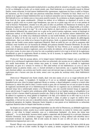 Athos a învăţat rugăciunea neîncetată trecând printr-o ascultare plină de osteneli şi de griji, cum e bucătăria.
La fel s-a întâmplat cu Lazăr, cel cu inimă curată, care, fiind însărcinat cu o necontenită muncă în folosul
fraţilor, rostea neîncetat, în toiul tuturor îndeletnicirilor zgomotoase, rugăciunea lui Iisus şi astfel se liniştea.
De asemenea, au fost şi mulţi alţii care practicau neîncetata chemare a Numelui lui Iisus. Dacă n-ar fi cu
putinţă să ne rugăm în timpul îndeletnicirilor sau in mijlocul oamenilor care ne risipesc luarea-aminte, atunci
fără îndoială că nu s-ar rândui ceea ce trece peste puterile noastre. În cuvântarea sa despre rugăciune, Sfântul
Ioan Gură de Aur spune următoarele: „Nimeni nu trebuie să se înfăţişeze cu răspunsul că acela ce este
ocupat cu grijile vieţii nu se poate ruga întotdeauna, aşa cum nu se poate ruga nici cel ce n-are putinţa să
vină la biserică. Pretutindeni, oriunde te-ai afla, poţi să ridici un jertfelnic lui Dumnezeu în mintea ta, prin
mijlocirea rugăciunii. În acest chip, e potrivit să te rogi şi în piaţă, şi în călătorie, şi lângă tarabă, şi în atelier.
Oriunde, în orice loc poţi să te rogi.” Şi e de la sine înţeles că, dacă omul îşi va întoarce luarea-aminte în
mod stăruitor înlăuntrul său, atunci peste tot va găsi un loc potrivit pentru rugăciune, numai să înţeleagă că
rugăciunea trebuie să fie îndeletnicirea cea mai de seamă şi că ea stă înaintea tuturor îndatoririlor sale.
Atunci, desigur, el ar trebui să-şi rânduiască treburile cu mai multă hotărâre, iar în timpul convorbirilor cu
oamenii ar trebui să fie cât mai scurt la vorbă, cât mai tăcut şi să stea cât mai departe de pălăvrăgeala
nefolositoare. Apoi n-ar trebui să se încurce în griji de prisos, încât, cu ajutorul tuturor acestor înfrânări, să
câştige cât mai multă vreme pentru rugăciunea lăuntrică. Dacă un astfel de om s-ar afla în asemenea stări
sufleteşti, toate lucrările lui s-ar încununa de izbândă, prin puterea chemării Numelui Domnului. În cele din
urmă, s-ar obişnui cu această neîncetată chemare a Numelui lui Iisus Hristos şi ar cunoaşte din proprie
experienţă că repetarea deasă a rugăciunii, acest unic mijloc de mântuire, stă în puterea şi în voia omului şi
că în orice vreme, în orice stare şi în orice loc este cu putinţă şi potrivit să te rogi şi să treci de la rugăciunea
deasăfăcută cu gura la rugăciunea făcută cu mintea, iar de la aceasta, la rugăciunea inimii, care deschide
împărăţia lui Dumnezeu în lăuntrul nostru.
       Profesorul: Sunt de aceeaşi părere, că în timpul tuturor îndeletnicirilor trupeşti este cu putinţă şi e
potrivit să se săvârşească rugăciunea deasă sau chiar cea neîncetată, căci acestea nu cer o adâncire încordată,
nici multă luare-aminte; de aceea mintea mea poate în vremea lucrului să se cufunde în rugăciunea
neîncetată, iar gura să o urmeze în rostirea ei. Dar când trebuie să mă îndeletnicesc cu ceva ce este în
legătură numai cu puterea minţii, cum e o lectură săvârşită cu luare-aminte, sau o cugetare făcută asupra
unei chestiuni adânci, sau scrierea unei lucrări, atunci cum mă mai pot ruga cu mintea şi cu gura? Şi, fiindcă
rugăciunea este o lucrare care ţine de minte, atunci cum i-aş putea da, aceleiaşi minţi, două îndeletniciri
felurite?
      Duhovnicul: Răspunsul este foarte simplu, dacă vom ţine seama că cei ce se roagă neîncetat pot fi
împărţiţi în trei grupe: 1) începători; 2) înaintaţi şi 3) cei ce au dobândit rugăciunea. Pe acest temei,
începătorii pot avea, chiar în timpul rugăciunii făcute cu mintea, o deasă îndreptare a minţii şi a inimii către
Dumnezeu şi, măcar din când în când, o rostire scurtă cu gura, dar cei înaintaţi sau cei care au ajuns la starea
de rugăciune necontenită pot să se îndeletnicească în mintea lor cu cugetarea sau cu alcătuirea unor cărţi,
stăruind totuşi într-o neîntreruptă simţire a lui Dumnezeu, care este socotită temeiul însuşi al rugăciunii.
Acest adevăr poate fi zugrăvit prin următoarea pildă. Închipuie-ţi că un împărat aspru şi neîngăduitor ţi-ar
porunci să faci o lucrare stând la picioarele tronului său, fiind şi el de faţă. Sunt încredinţat că, oricât ai fi tu
de adâncit în cugetarea ta, totuşi gândul că împăratul e de faţă, că în mâinile lui se află viaţa ta şi că el te
stăpâneşte întru totul nu-ţi va îngădui să uiţi, nici pentru o clipă, că judeci şi cugeti nu undeva într-o
singurătate, ci într-un loc care cere o deosebită cinstire, stimă şi bunăvoinţă. Tocmai acest simţământ viu, de
nemijlocită apropiere de împărat, lămureşte foarte limpede şi cum putem să ne îndeletnicim cu neîncetata
rugăciune lăuntrică chiar în timpul când lucrăm cu mintea.
      Iar despre cei care, printr-o îndelungată deprindere sau din mila lui Dumnezeu, au dobândit rugăciunea
inimii din rugăciunea minţii, aceştia nu-şi curmă rugăciunea neîncetată, nu numai în vremea unei cugetări
adânci, ci nici chiar în timpul somnului, ceea ce o mărturiseşte înţeleptul: „Eu dorm, dar inima mea
veghează”… La cei desăvârşiţi, lucrarea inimii capătă o capacitate atât de puternică în ce priveşte chemarea
Numelui Domnului, încât, trezindu-se singuri în rugăciune, mintea şi întreg sufletul sunt absorbite într-o
necurmată revărsare de rugăciune, fără să ţină seama de starea în care se află cel care se roagă şi de
îndeletnicirea trupească pe care o are.
      Preotul: Dă-mi voie, preacuvioase părinte, să-mi spun la rândul meu părerea. În bucata citită de prea
cu-vioşia ta, se află un cuvânt vrednic de băgat în seamă, şi anume: singurul mijloc de mântuire şi de
 