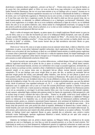 desăvârşire e repetarea deasă a rugăciunii, „oricum s-ar face ea”… Pentru mine asta e cam greu de înţeles, şi
de aceea îmi vine următorul gând: ce folos voi avea eu dacă m-aş ruga neîncetat şi voi chema numai cu
limba Numele lui Dumnezeu, dar nu voi avea luare-aminte şi nu voi înţelege cele ce rostesc? Aceasta nu va
fi decât o vorbărie deşartă! Urmarea repetărilor mecanice nu va fi decât o trăncăneală de limbă şi o vătămare
de minte, care va fi oprită din cugetarea ei. Dumnezeu nu ne cere cuvinte, ci minte trează şi inimă curată. N-
ar fi mai bine oare să-ţi faci o rugăciune scurtă, fie chiar din când în când sau într-un anumit timp, dar cu
toată luarea-aminte, cu stăruinţă, cu căldură sufletească şi cu o înţelegere cuviincioasă? Altminteri, chiar
dacă ai rosti rugăciunea zi şi noapte, dar nu ai avea curăţenie sufletească şi fapte de evlavie, nu vei dobândi
nimic din cele ce se cer pentru mântuire; căci, rămas numai la o bodogăneală exterioară, vei ajunge în cele
din urmă la astfel de urmări, încât, obosit şi plictisit, ţi se va răci cu totul credinţa în rugăciune şi vei lepăda
pentru totdeauna această practică fără nici un rod.
      Dacă e vorba să mergem mai departe, aş putea spune că o simplă rugăciune făcută numai cu gura nu
este de folos, ceea ce se vede din învinuirile pe care ni le înfăţişează Sfânta Scriptură, cum sunt, de pildă:
„Aceşti oameni Mă cinstesc cu buzele, dar cu inima sunt departe de Mine.” „Nu oricine îmi zice Doamne,
Doamne va intra în împărăţia cerurilor.” „Vreau mai bine să rostesc cinci cuvinte cu înţeles decât zece mii
de vorbe în limbi” şi celelalte… Toate aceste lucruri dau pe faţă nerodnicia ruă-ciunii făcute cu gura,
exterioară şi fără luare-aminte.
       Duhovnicul: într-un fel, ceea ce ai spus ar putea avea un oarecare temei dacă, o dată cu sfatul de a rosti
rugăciunea cu gura, n-am primi îndemnul repetării neîncetate; dacă rugăciunea făcută în Numele lui Iisus
Hristos n-ar avea puteri de sine lucrătoare şi dacă nu s-ar dobândi luarea-aminte şi osârdia pentru rugăciune
ca urmare chiar a practicării rugăciunii. Cum însă aici e vorba de repetarea deasă, de timpul îndelungat şi de
rostirea neîncetată a rugăciunii (chiar dacă la început ea ar fi însoţita de neatenţie sau de uscăciune), tocmai
prin aceasta se arată neîntemeiată concluzia sfinţiei tale.
       Să privim lucrurile mai amănunţit. Un scriitor duhovnicesc, vorbind despre folosul cel mare şi despre
rodnicia rugăciunii săvârşite cât se poate de des şi spuse cu aceleaşi cuvinte, zice: „Mulţi dintre oameni,
călăuziţi de o mincinoasă lumină, socotesc că e nefolositor să te ocupi cu această rugăciune, săvârşită des, cu
gura, şi mereu cu aceleaşi cuvinte, numind-o chiar o îndeletnicire maşinală şi lipsită de rost, cu care se ocupă
oamenii simpli; ei nu cunosc taina care se descoperă într-un sfârşit, tocmai datorită acestei practici
«maşinale». Ei nu pot înţelege cum acest strigăt făcut cu gura, dar des, se preface pe nesimţite într-un
adevărat strigăt pornit din inimă, cum pătrunde adânc înăuntru, cum devine cel mai plăcut şi parcă ceva
firesc pentru suflet, îl luminează, îl hrăneşte şi îl duce la unirea cu Dumnezeu. Mi se pare că aceşti clevetitori
sunt asemenea copiilor pe care învăţătorii doresc să-i înveţe alfabetul şi citirea, dar cărora într-o bună zi li se
urăşte de învăţătură şi strigă: Ne e de o mie de ori mai bine să mergem să prindem peşte, aşa cum fac părinţii
noştri, decât să petrecem ziua repetând neîncetat «A, B, C…» sau zgâriind caietul cu peniţa. Folosul sau
luminarea care se capătă prin citit şi care ar fi ieşit din această plictisitoare repetare a literelor era pentru
copii o taină. Tot astfel este o taină ascunsă şi chemarea simplă, dar deasă, a Numelui lui Dumnezeu pentru
cei ce nii au cunoştinţe şi convingeri în privinţa marelui folos care vine în urma acestei chemări repetate.
Aceşti oameni, măsurând fapta credinţei prin puterea minţii lor lipsite de experienţă şi fără perspectivă, uită
în acelaşi timp că omul e alcătuit din trup şi din suflet… Pentru ce, de pildă, voind să-ţi cureţi sufletul, tu
cureţi mai întâi trupul: îi rânduieşti un post, lipseşti trupul de o mâncare hrănitoare şi aţâţătoare? Desigur
pentru ca mâncarea să nu împiedice sau, ca să mă exprim mai bine, să înlesnească curăţirea sufletului şi
luminarea minţii, pentru ca, simţind o necurmată foame trupească, să-ţi aminteşti de hotărârea ta de a căuta
desăvârşirea lăuntrică şi îndeletnicirea plăcută lui Dumnezeu, care, altminteri, sunt atât de uşor uitate… Şi tu
însuţi simţi din practică cum, prin postul din afară al trupului, dobândeşti în lăuntrul tău o minte subţire, o
inimă liniştită, care sunt arme pentru îmblânzirea patimilor şi aducere-aminte de nevoinţele duhovniceşti. Şi,
prin urmare, prin mijlocirea unei materii din afară, primeşti un folos lăuntric şi un ajutor sufletesc. Tot astfel
trebuie să înţelegi rostul unei rugăciuni făcute cu gura, repetată des şi neîncetat, care, printr-o rostire
săvârşită vreme îndelungată, sporeşte rugăciunea lăuntrică a inimii, înclină pe om spre cele cereşti şi
uşurează unirea minţii cu Dumnezeu.
      Zadarnic îşi închipuie unii că, printr-o deasă repetare, ne frângem limba şi, urându-ni-se de uscata
rugăciune pe care n-o înţelegem, ne vom lăsa cu totul de această practică, ce se face în mod exterior. Nu!
Experienţa ne arată ceva cu totul dimpotrivă: înfăptuitorii practici ai rugăciunii neîncetate ne arată cum stau
lucrurile. Cel ce a luat hotărârea să rostească neîncetat rugăciunea lui Iisus, la început simte o greutate şi se
 