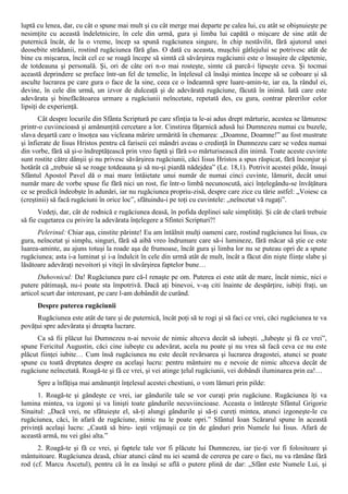luptă cu lenea, dar, cu cât o spune mai mult şi cu cât merge mai departe pe calea lui, cu atât se obişnuieşte pe
nesimţite cu această îndeletnicire, în cele din urmă, gura şi limba lui capătă o mişcare de sine atât de
puternică încât, de la o vreme, încep sa spună rugăciunea singure, în chip nestăvilit, fără ajutorul unei
deosebite strădanii, rostind rugăciunea fără glas. O dată cu aceasta, muşchii gâtlejului se potrivesc atât de
bine cu mişcarea, încât cel ce se roagă începe să simtă că săvârşirea rugăciunii este o însuşire de căpetenie,
de totdeauna şi personală. Şi, ori de câte ori n-o mai rosteşte, simte că parcă-i lipseşte ceva. Şi tocmai
această deprindere se preface într-un fel de temelie, în înţelesul că însăşi mintea începe să se coboare şi să
asculte lucrarea pe care gura o face de la sine, ceea ce o îndeamnă spre luare-amin-te, iar ea, la rândul ei,
devine, în cele din urmă, un izvor de dulceaţă şi de adevărată rugăciune, făcută în inimă. Iată care este
adevărata şi binefăcătoarea urmare a rugăciunii neîncetate, repetată des, cu gura, contrar părerilor celor
lipsiţi de experienţă.
       Cât despre locurile din Sfânta Scriptură pe care sfinţia ta le-ai adus drept mărturie, acestea se lămuresc
printr-o cuviincioasă şi amănunţită cercetare a lor. Cinstirea făţarnică adusă lui Dumnezeu numai cu buzele,
slava deşartă care o însoţea sau vicleana mărire urmărită în chemarea: „Doamne, Doamne!” au fost mustrate
şi înfierate de Iisus Hristos pentru că fariseii cei mândri aveau o credinţă în Dumnezeu care se vedea numai
din vorbe, fără să şi-o îndreptăţească prin vreo faptă şi fără s-o mărturisească din inimă. Toate aceste cuvinte
sunt rostite către dânşii şi nu privesc săvârşirea rugăciunii, căci Iisus Hristos a spus răspicat, fără înconjur şi
hotărât că „trebuie să se roage totdeauna şi să nu-şi piardă nădejdea” (Le. 18,1). Potrivit acestei pilde, însuşi
Sfântul Apostol Pavel dă o mai mare întâietate unui număr de numai cinci cuvinte, lămurit, decât unui
număr mare de vorbe spuse fie fără nici un rost, fie într-o limbă necunoscută, aici înţelegându-se învăţătura
ce se predică îndeobşte în adunări, iar nu rugăciunea propriu-zisă, despre care zice cu tărie astfel: „Voiesc ca
(creştinii) să facă rugăciuni în orice loc”, sfătuindu-i pe toţi cu cuvintele: „neîncetat vă rugaţi”.
       Vedeţi, dar, cât de rodnică e rugăciunea deasă, în pofida deplinei sale simplităţi. Şi cât de clară trebuie
să fie cugetarea cu privire la adevărata înţelegere a Sfintei Scripturi?!
      Pelerinul: Chiar aşa, cinstite părinte! Eu am întâlnit mulţi oameni care, rostind rugăciunea lui Iisus, cu
gura, neîncetat şi simplu, singuri, fără să aibă vreo îndrumare care să-i lumineze, fără măcar să ştie ce este
luarea-aminte, au ajuns totuşi la roade aşa de frumoase, încât gura şi limba lor nu se puteau opri de a spune
rugăciunea; asta i-a luminat şi i-a îndulcit în cele din urmă atât de mult, încât a făcut din nişte fiinţe slabe şi
lăsătoare adevăraţi nevoitori şi viteji în săvârşirea faptelor bune…
      Duhovnicul: Da! Rugăciunea pare că-l renaşte pe om. Puterea ei este atât de mare, încât nimic, nici o
putere pătimaşă, nu-i poate sta împotrivă. Dacă aţi binevoi, v-aş citi înainte de despărţire, iubiţi fraţi, un
articol scurt dar interesant, pe care l-am dobândit de curând.
      Despre puterea rugăciunii
     Rugăciunea este atât de tare şi de puternică, încât poţi să te rogi şi să faci ce vrei, căci rugăciunea te va
povăţui spre adevărata şi dreapta lucrare.
      Ca să fii plăcut lui Dumnezeu n-ai nevoie de nimic altceva decât să iubeşti. „Iubeşte şi fă ce vrei”,
spune Fericitul Augustin, căci cine iubeşte cu adevărat, acela nu poate şi nu vrea să facă ceva ce nu este
plăcut fiinţei iubite… Cum însă rugăciunea nu este decât revărsarea şi lucrarea dragostei, atunci se poate
spune cu toată dreptatea despre ea acelaşi lucru: pentru mântuire nu e nevoie de nimic altceva decât de
rugăciune neîncetată. Roagă-te şi fă ce vrei, şi vei atinge ţelul rugăciunii, vei dobândi iluminarea prin ea!…
      Spre a înfăţişa mai amănunţit înţelesul acestei chestiuni, o vom lămuri prin pilde:
      1. Roagă-te şi gândeşte ce vrei, iar gândurile tale se vor curaţi prin rugăciune. Rugăciunea îţi va
lumina mintea, va izgoni şi va linişti toate gândurile necuviincioase. Aceasta o întăreşte Sfântul Grigorie
Sinaitul: „Dacă vrei, ne sfătuieşte el, să-ţi alungi gândurile şi să-ţi cureţi mintea, atunci izgoneşte-le cu
rugăciunea, căci, în afară de rugăciune, nimic nu le poate opri.” Sfântul Ioan Scărarul spune în această
privinţă acelaşi lucru: „Caută să biru- ieşti vrăjmaşii ce ţin de gânduri prin Numele lui Iisus. Afară de
această armă, nu vei găsi alta.”
      2. Roagă-te şi fă ce vrei, şi faptele tale vor fi plăcute lui Dumnezeu, iar ţie-ţi vor fi folositoare şi
mântuitoare. Rugăciunea deasă, chiar atunci când nu iei seamă de cererea pe care o faci, nu va rămâne fără
rod (cf. Marcu Ascetul), pentru că în ea însăşi se află o putere plină de dar: „Sfânt este Numele Lui, şi
 