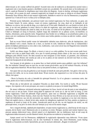 duhovniceşti şi să-i cureţe sufletul de patimi! Această stare este de nedescris şi descoperirea acestei taine a
rugăciunii este o mai-înainte gustare a desfătării cereşti aici, pe pământ. De această stare se învredniceşte cel
care-L caută pe Domnul în simplitatea unei inimi pline de dragoste. Acum te dezleg: săvârşeşte rugăciunea
cât voieşti, cât se poate de mult, consacră rugăciunii tot timpul cât eşti treaz şi sileşte-te să chemi Numele
Domnului Iisus Hristos fără să mai numeri rugăciunile, lăsându-te smerit în voia lui Dumnezeu şi aşteptând
ajutorul Lui. Cred că El nu te va lăsa şi îţi va îndrepta calea.
      Primind aceste îndrumări, am petrecut toată vara rostind rugăciunea lui Iisus neîncetat, cu gura; am
fost foarte liniştit. În somn, adesea, visam că rostesc rugăciunea. Iar ziua, dacă mi se întâmpla să mă
întâlnesc cu cineva, îmi era atât de drag, ca şi când mi-ar fi fost rudă. Gândurile mi s-au liniştit cu totul, de la
sine, şi nu mă mai gândeam la nimic altceva în afară de rugăciune, spre care mintea începea să se plece
ascultând-o; inima începea din când în când, tot de la sine, să simtă un fel de plăcere şi o anumită căldură.
Când se întâmpla să merg la biserică, slujbele lungi din mănăstiri mi se păreau scurte, ne-maifiind, ca
înainte, obositoare, peste puterile mele. Singuraticul meu bordei mi se înfăţişa ca un preafrumos palat şi nu
ştiam cum să-i mulţumesc lui Dumnezeu că a trimis unui ticălos păcătos ca mine un atât de vrednic „stareţ”
povăţuitor.
      Însă nu m-am folosit multă vreme de îndrumările iubitului meu duhovnic, plin de înţelepciune, căci
spre sfârşitul verii a murit. Înainte de a muri, cu lacrimi în ochi, luându-mi rămas bun şi mulţumindu-i
pentru învăţătura părintească ce mi-a dat-o mie, ticălosului, i-am cerut să-mi lase de blagoslovenie metaniile
cu care se ruga el întotdeauna.
      Astfel, am rămas singur. În sfârşit, a trecut şi vara şi s-a cules grădina. Eu nu mai aveam unde locui.
Ţăranul mi-a dat ca plată două ruble, mi-a pus în traistă posmagi pentru dram şi din nou am început să
pribegesc prin diferite locuri. De data aceasta nu mai mergeam ca mai înainte, cu greutate, căci chemarea
Numelui lui Iisus Hristos mă veselea pe cale şi mi se părea că toţi oamenii au devenit mai buni cu mine,
parcă toţi începuseră să mă iubească.
      Am început să mă gândesc ce aş putea face cu banii primiţi pentru paza grădinii; oare îmi trebuiau?
Da, îmi trebuiau! Stareţul meu nu mai era, nu mai aveam povă-tuitor, aşa că îmi trebuia Filocalia, să învăţ
din ea rugăciunea lăuntrică. Mi-am făcut cruce şi am pornit la drum, cu rugăciunea.
       Am ajuns într-un oraş de gubernie şi am început să întreb de carte prin prăvălii. Am găsit-o într-un loc,
dar costa trei ruble, iar eu nu aveam decât două. M-am tocmit, dar negustorul n-a vrut să lase din preţ. În
sfârşit, îmi spuse:
     - Du-te la biserica de colo şi întreabă de epitropul bisericii. La el se găseşte o asemenea carte, dar
veche, poate că ţi-o lasă cu două ruble.
     M-am dus şi într-adevăr am cumpărat Filocalia cu două ruble. Era tocită şi veche. M-am bucurat
nespus. Am reparat-o cât m-am priceput, am cusut-o cu pânză şi am pus-o în traistă lângă Biblie.
      De atunci călătoresc săvârşind neîncetat rugăciunea lui Iisus, lucrul cel mai de preţ şi mai mângâietor
din tot ceea ce am pe lume. Uneori merg până la şaptezeci de verste pe zi, dar nu simt că merg, ci simt
numai rugăciunea. Când mă pătrunde frigul puternic, spun mai cu stăruinţă rugăciunea şi degrabă mă
încălzesc. Dacă mă biruie foamea, chem mai des Numele lui Iisus Hristos şi nu mai am nevoie să mănânc.
Când mă îmbolnăvesc sau mă dor picioarele sau spatele, iau aminte la rugăciune şi nu mai simt durerea.
Dacă mă supără cineva, e destul să-mi aduc aminte de mângâierea rugăciunii lui Iisus, pentru ca jignirea şi
supărarea să treacă şi toate să fie uitate. Amcdevenit parcă un alt om, nu mă îngrijesc de nimic, nu mă
preocupă nimic, n-aş privi la nimic din cele lumeşti şi aş vrea să fiu mereu singur.
      Am o singură dorinţă, căpătată prin deprindere, să spun mereu rugăciunea şi, când încep să mă ocup cu
aceasta, devin foarte vesel. Dumnezeu ştie ce se petrece cu mine. Desigur, acestea sunt numai impresii sau,
precum spunea duhovnicul meu, efectul naturii şi al deprinderii; dar nu îndrăznesc încă să mă ocup de
rugăciunea duhovnicească, cea din lăuntrul inimii, din pricina nevredniciei şi neştiinţei mele.
      Aştept ceasul voii lui Dumnezeu, nădăjduind în rugăciunile răposatului meu duhovnic. N-am ajuns
încă la rugăciunea duhovnicească, cea de sine lucrătoare în inimă; dar, slavă Domnului, acum înţeleg
limpede ce înseamnă cuvintele Apostolului, pe care le auzisem odinioară: „Rugaţi-vă neîncetat!”
 