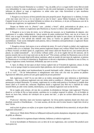 oricine va chema Numele Domnului se va mântui.” Aşa, de pildă, cel ce s-a rugat multă vreme fără să simtă
vreo îmbunătăţire în viaţa sa păcătoasă, a primit în cele din urmă înţelepţire şi chemare la pocăinţă. O fată
iubitoare de plăceri se ruga, şi rugăciunea i-a arătat calea spre viaţa feciorelnică şi spre ascultarea
învăţăturilor lui Iisus Hristos.
       3. Roagă-te şi nu încerca să birui patimile doar prin propriile puteri. Rugăciunea le va dărâma, în timp:
„Căci mai mare este Cel ce e în voi decât cel ce este în lume”, spune Sfânta Scriptură, iar Sfântul Ion
Carpatul învaţă că cel ce nu are darul înfrânăm nu trebuie să se întristeze, ci să ştie că Dumnezeu cere de la
el silinţa spre rugăciune, iar rugăciunea îl va mântui.
     Despre un bătrân scrie în „Pateric” cum, „căzând, a biruit”, adică, poticnindu-se de păcat, nu a
deznădăjduit, ci s-a întors cu rugăciunea spre Dumnezeu şi Acesta l-a ridicat. Iată o pildă grăitoare!
      4. Roagă-te şi nu te teme de nimic, nu te înfricoşa de necazuri, nu te înspăimânta de năpaste, căci
rugăciunea te va apăra, înlăturându-le. Adu-ţi aminte de puţin credinciosul Petru, care sta să se înece; de
Pavel, care se ruga în temniţă; de tânărul scăpat de rugăciune din ispita în care căzuse; de fecioara care, în
urma rugăciunii, a fost salvată din mâinile unui ostaş ce Venise cu gânduri rele şi de alte cazuri
asemănătoare. Toate aceste întâmplări arată puterea, tăria şi întinderea atotcuprinzătoare a rugăciunii făcute
în Numele lui Iisus Hristos.
      5. Roagă-te oricum, însă mereu şi nu te nelinişti de nimic, fii vesel şi liniştit cu duhul, căci rugăciunea
va rândui toate şi te va înţelepţi. Ţine minte puterea rugăciunii despre care vorbesc Sfinţii Ioan Gură de Aur
şi Marcu Ascetul; cel dintâi spune că „rugăciunea, chiar atunci când este făcută de noi, care suntem plini de
păcate, ne curăţă numaidecât”… Iar al doilea vorbeşte astfel: „Ca să ne rugăm într-un fel oarecare, stă în
puterea noastră; dar ca să te rogi curat este un dar de sus!” Prin urmare, jertfeşte lui Dumnezeu ceea ce îţi stă
în putere; adu-I la început drept jertfă măcar cantitatea, adică un număr cât mai mare de rugăciuni, şi puterea
lui Dumnezeu se va revărsa în neputinţa ta. Rugăciunea va deveni o deprindere şi făcându-se una cu firea, va
ajunge o rugăciune curată, luminoasă, înflăcărată, aşa cum se cuvine.
       6. Apoi, în sfârşit, îţi mai spun că dacă vremea vegherii tale ar fi însoţită de rugăciune, atunci, în chip
firesc, nu ţi-ar ajunge timpul nu numai pentru fapte păcătoase, dar nici pentru gânduri necurate.
      Vezi câte idei adânci sunt înmănuncheate în această înţeleaptă vorbă: „Iubeşte şi fă ce vrei! Roagă-te
şi fă ce vrei!”… Cât de îmbucurătoare şi mângâietoare sunt toate cele zise mai sus pentru un păcătos
îngreunat de slăbiciuni, pentru cel care geme apăsat de povara patimilor!
      Iată, rugăciunea e totul! Ea ne este dată ca un mijloc atotcuprinzător spre mântuirea şi desăvârşirea
sufletului… Dar cu indicarea rugăciunii este aici strâns unită şi condiţia ei: „Neîncetat vă rugaţi!”, aşa cum
porunceşte cuvântul Domnului. Ca urmare, rugăciunea îşi va arăta toată puterea ei lucrătoare şi roadele doar
atunci când va fi rostită des, neîncetat. Repetarea deasă a rugăciunii ţine fără nici o îndoială de voinţa
noastră liberă, pe câtă vreme osârdia, desăvârşirea, ca şi curăţenia rugăciunii sunt un dar de Sus.
      Să ne rugăm, prin urmare, cât mai des cu putinţă, în-chinându-ne întreaga viaţă rugăciunii! Practica
deasă ne va învăţa să fim cu luare-aminte, cantitatea ne va conduce negreşit la calitate. „Ca să învăţăm să
facem un lucru bun, trebuie să-l săvârşim cât se poate mai des”, a spus un scriitor duhovnicesc plin de
experienţă.
      Profesorul: Adevărat, mare este lucrarea rugăciunii. Iar râvna pentru repetarea deasă este cheia care
deschide comorile ei binefăcătoare… Cu toate acestea, cât de des simt în mine însumi o luptă între râvnă şi
lene! Cât de
      mult aş dori să găsesc un mijloc şi un ajutor să pot birui şi, dobândind râvna statornică, să mă pot dărui
rugăciunii neîncetate!…
      Duhovnicul: Mulţi dintre Părinţi ne înfăţişează mijloacele pentru deşteptarea sârguinţei spre rugăciune;
de pildă, ne sfătuiesc:
      1) să ne adâncim în cugetarea despre trebuinţa, înălţimea şi rodnicia rugăciunii;
      2) să ne încredinţăm că Dumnezeu cere cu tărie de la noi rugăciunea, căci cuvântul Său predică acest
lucru peste tot;
 
