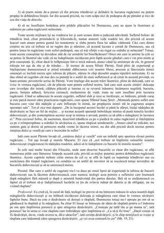 3) să ţinem minte de-a pururi că din pricina trândăviei şi delăsării în lucrarea rugăciunii nu putem
propăşi în dobândirea liniştii. Iar din această pricină, nu vom scăpa nici de pedeapsa de pe pământ şi nici de
cea din viaţa de dincolo;
     4) să ne însufleţim hotărârea prin pildele plăcuţilor lui Dumnezeu, care au ajuns la iluminare şi
mântuire pe calea rugăciunii neîncetate.
       Toate aceste mijloace îşi au vrednicia lor şi sunt scoase dintr-o judecată adevărată. Sufletul bolnav de
trândăvie însă, chiar primindu-le şi folosindu-le, numai arareori vede roadele lor, din pricină că aceste
leacuri sunt amare pentru gustul lui nestatornic şi slabe pentru firea lui adânc vătămată. Căci care dintre
creştini nu ştie că trebuie să ne rugăm des şi stăruitor, că această lucrare e cerută de Dumnezeu, sau că
pentru lenea în rugăciune vom suferi pedeapsă, sau că toţi sfinţii s-au rugat cu osârdie şi neîncetat? Totuşi,
toate aceste cunoştinţe îşi dovedesc atât de rar urmările lor binefăcătoare! Orice om care ia aminte la cele ce
se petrec în lăuntrul său vede că nu îndeplineşte nicidecum prin faptă aceste gânduri care-i vin prin minte şi
prin cunoştinţă. Şi, chiar dacă le înfăptuieşte într-o mică măsură, atunci când îşi aminteşte de ele, în general
trăieşte tot aşa de rău şi de trândav… Şi tocmai de aceea Sfinţii Părinţi, fiind plini de experienţă şi
înţelepciune dumnezeiască şi ştiind totodată slăbiciunea voii noastre libere, precum şi lâncezeala inimii
omeneşti ce înclină mereu spre iubirea de plăceri, stăruie în chip deosebit asupra repetării neîncetate. Ei ne
dau sfatul să cugetăm cât mai des cu putinţă la o astfel de stare sufletească şi să citim în această privinţă, cu
luare-aminte, povestirile scrise de Părinţi. Vom înţelege din aceste trăiri lăuntrice, pline de dulceaţă, care se
ivesc în vremea rugăciunii, cât de plăcute sunt pentru sufletul nostru. Iată care sunt aceste simţiri: dulceaţa
care izvorăşte din inimă; căldura plăcută şi lumina ce se revarsă înăuntru; încântarea negrăită; bucuria,
pacea, liniştea adâncă, fericirea cerească, mulţumirea de viaţă; toate ne sunt insuflate prin lucrarea
rugăciunii. Când se adânceşte în aceste cugetări, sufletul slab şi rece se încălzeşte, se întăreşte, prinde curaj
şi este parcă momit către practicarea rugăciunii, cum spune Sfântul Isaac Şirul: „Momeala pentru suflet este
bucuria care vine din nădejde şi care înfloreşte în inimă, iar propăşirea inimii stă în cugetarea asupra
speranţei sale”. Tot el zice mai departe: „De la începutul acestei lucrări şi până la sfârşit, însăşi nădejdea de
desăvârşire se face un fel de mijloc… şi tocmai această speranţă îmboldeşte mintea să pună temelia lucrării
duhovniceşti, şi din contemplarea acestui scop ia mintea o arvună, pentru ca să aibă o mângâiere în lucrarea
ei.” Prea cuviosul Isihie, de asemenea, descriind trândăvia ca pe o piedică în calea rugăciunii şi înţelepţirea
ca pe o reîmprospătare a osârdiei în săvârşirea ei, spune răspicat următoarele: „Atunci când ne ridicăm, noi
suntem gata şi dorim să petrecem multă vreme în tăcerea inimii, nu din altă pricină decât tocmai pentru
simţirea dulce şi veselă pe care o încercăm în suflet.”
      Iată cum acest Părinte învaţă că „simţirea dulce şi veselă” este un imbold spre sporirea râvnei pentru
rugăciune… Tot aşa învaţă şi marele Macarie. El zice că „noi trebuie să împlinim ostenelile noastre
duhovniceşti (rugăciunea) în nădejdea roadelor, adică să le îndeplinim cu bucurie în inimile noastre”.
      În cele mai multe locuri din Filocalie, unde sunt descrise bucuriile ce răsar din rugăciune, se află
numeroase pilde care lămuresc limpede această cale, privită ca mijloc puternic pentru dobândirea rugăciunii
lăuntrice. Aceste capitole trebuie citite mereu de cel ce se află în luptă cu neputinţa trândăviei sau cu
uscăciunea din timpul rugăciunii, cu condiţia ca un astfel de nevoitor să se socotescă totuşi nevrednic de
bucuriile duhovniceşti şi să se smerească mereu.
      Preotul: Dar oare o astfel de cugetare riu-l va duce pe omul lipsit de experienţă la iubirea de bucurii
duhovniceşti sau la lăcomie duhovnicească, cum numesc teologii acea pornire a sufletului care însetează
după mângâieri fără măsură şi după o anumită bunăvoinţă din partea darului, fără să se mulţumească cu
faptul că el trebuie să-şi îndeplinească lucrările ce ţin de evlavie mânat de datorie şi de obligaţie, iar nu
vizând răsplata?
       Profesorul: Eu cred că, în cazul de faţă, teologii ne previn să nu întrecem măsura în setea noastră după
mângâierile duhovniceşti şi nu înlătură nicidecum dulceaţa şi mângâierea care răsar în vremea săvârşirii
faptelor bune. Dacă nu este o desăvârşire să doreşti o răsplată, Dumnezeu totuşi nu-l opreşte pe om să se
gândească la răsplată şi la mângâiere, ba chiar El însuşi se foloseşte de ideea de răsplată pentru a-l îndemna
pe om spre împlinirea poruncii şi spre atingerea desăvârşirii. „Cinsteşte pe tatăl tău şi pe mama ta”, iată
porunca! Iar în urma ei vine răsplata care îmboldeşte spre împlinirea ei: „Ca să-ţi fie bine”. „Dacă voieşti să
fii desăvârşit, du-te, vinde averea ta, dă-o săracilor”, iată cerinţa desăvârşirii; şi în chip nemijlocit se iveşte şi
răsplata care îndeamnă către ajungerea desăvârşirii: „şi vei avea comoară în cer” (Mt. 19, 21).
 