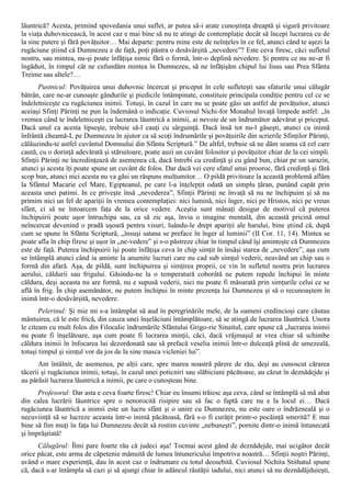 lăuntrică? Acesta, primind spovedania unui suflet, ar putea să-i arate cunoştinţa dreaptă şi sigură privitoare
la viaţa duhovnicească, în acest caz e mai bine să nu te atingi de contemplaţie decât să începi lucrarea cu de
la sine putere şi fără povăţuitor… Mai departe: pentru mine este de neînţeles în ce fel, atunci când te aşezi la
rugăciune ştiind că Dumnezeu e de faţă, poţi păstra o desăvârşită „nevedere”? Este ceva firesc, căci sufletul
nostru, sau mintea, nu-şi poate înfăţişa nimic fără o formă, într-o deplină nevedere. Şi pentru ce nu ne-ar fi
îngăduit, în timpul cât ne cufundăm mintea în Dumnezeu, să ne înfăţişăm chipul lui Iisus sau Prea Sfânta
Treime sau altele?…
       Pustnicul: Povăţuirea unui duhovnic încercat şi priceput în cele sufleteşti sau sfaturile unui călugăr
bătrân, care ne-ar cunoaşte gândurile şi piedicile întâmpinate, constituie principala condiţie pentru cel ce se
îndeletniceşte cu rugăciunea inimii. Totuşi, în cazul în care nu se poate găsi un astfel de povăţuitor, atunci
aceiaşi Sfinţi Părinţi ne pun la îndemână o indicaţie. Cuviosul Nichi-for Monahul învaţă limpede astfel: „în
vremea când te îndeletniceşti cu lucrarea lăuntrică a inimii, ai nevoie de un îndrumător adevărat şi priceput.
Dacă unul ca acesta lipseşte, trebuie să-l cauţi cu sârguinţă. Dacă însă tot nu-l găseşti, atunci cu inimă
înfrântă cheamă-L pe Dumnezeu în ajutor ca să scoţi îndrumările şi povăţuirile din scrierile Sfinţilor Părinţi,
călăuzindu-te astfel cuvântul Domnului din Sfânta Scriptură.” De altfel, trebuie să ne dăm seama că cel care
caută, cu o dorinţă adevărată şi stăruitoare, poate auzi un cuvânt folositor şi povăţuitor chiar de la cei simpli.
Sfinţii Părinţi ne încredinţează de asemenea că, dacă întrebi cu credinţă şi cu gând bun, chiar pe un sarazin,
atunci şi acesta îţi poate spune un cuvânt de folos. Dar dacă vei cere sfatul unui prooroc, fără credinţă şi fără
scop bun, atunci nici acesta nu va găsi un răspuns mulţumitor… O pildă privitoare la această problemă aflăm
la Sfântul Macarie cel Mare, Egipteanul, pe care l-a înţelepţit odată un simplu ţăran, punând capăt prin
aceasta unei patimi. In ce priveşte însă „nevederea”, Sfinţii Părinţi ne învaţă să nu ne închipuim şi să nu
primim nici un fel de apariţii în vremea contemplaţiei: nici lumină, nici înger, nici pe Hristos, nici pe vreun
sfânt, ci să ne întoarcem faţa de la orice vedere. Aceştia sunt mânaţi desigur de motivul că puterea
închipuirii poate uşor întruchipa sau, ca să zic aşa, învia o imagine mentală, din această pricină omul
neîncercat devenind o pradă uşoară pentru visuri, luându-le drept apariţii ale harului, bine ştiind că, după
cum se spune în Sfânta Scriptură, „însuşi satana se preface în înger al luminii” (II Cor. 11, 14). Mintea se
poate afla în chip firesc şi uşor în „ne-vedere” şi s-o păstreze chiar în timpul când îşi aminteşte că Dumnezeu
este de faţă. Puterea închipuirii îşi poate înfăţişa ceva în chip simţit în însăşi starea de „nevedere”, aşa cum
se întâmplă atunci când ia aminte la anumite lucruri care nu cad sub simţul vederii, neavând un chip sau o
formă din afară. Aşa, de pildă, sunt închipuirea şi simţirea proprii, ce vin în sufletul nostru prin lucrarea
aerului, căldurii sau frigului. Găsindu-ne la o temperatură coborâtă ne putem repede închipui în minte
căldura, deşi aceasta nu are formă, nu e supusă vederii, nici nu poate fi măsurată prin simţurile celui ce se
află în frig. În chip asemănător, ne putem închipui în minte prezenţa lui Dumnezeu şi să o recunoaştem în
inimă într-o desăvârşită, nevedere.
       Pelerinul: Şi mie mi s-a întâmplat să aud în peregrinările mele, de la oameni credincioşi care căutau
mântuirea, că le este frică, din cauza unei înşelăciuni întâmplătoare, să se atingă de lucrarea lăuntrică. Unora
le citeam cu mult folos din Filocalie îndrumările Sfântului Grigo-rie Sinaitul, care spune că „lucrarea inimii
nu poate fi înşelătoare, aşa cum poate fi lucrarea minţii, căci, dacă vrăjmaşul ar vrea chiar să schimbe
căldura inimii în înfocarea lui dezordonată sau să prefacă veselia inimii într-o dulceaţă plină de umezeală,
totuşi timpul şi simţul vor da jos de la sine masca vicleniei lui”.
       Am întâlnit, de asemenea, pe alţii care, spre marea noastră părere de rău, deşi au cunoscut cărarea
tăcerii şi rugăciunea inimii, totuşi, în cazul unei poticniri sau slăbiciuni păcătoase, au căzut în deznădejde şi
au părăsit lucrarea lăuntrică a inimii, pe care o cunoşteau bine.
      Profesorul: Dar asta e ceva foarte firesc! Chiar eu însumi trăiesc aşa ceva, când se întâmplă să mă abat
din calea lucrării lăuntrice spre o nenorocită risipire sau să fac o faptă care nu e la locul ei… Dacă
rugăciunea lăuntrică a inimii este un lucru sfânt şi o unire cu Dumnezeu, nu este oare o îndrăzneală şi o
necuviinţă să se lucreze aceasta într-o inimă păcătoasă, fără s-o fi curăţit printr-o pocăinţă smerită? E mai
bine să fim muţi în faţa lui Dumnezeu decât să rostim cuvinte „nebuneşti”, pornite dintr-o inimă întunecată
şi împrăştiată!
      Călugărul: Îîmi pare foarte rău că judeci aşa! Tocmai acest gând de deznădejde, mai ucigător decât
orice păcat, este arma de căpetenie mânuită de lumea întunericului împotriva noastră… Sfinţii noştri Părinţi,
având o mare experienţă, dau în acest caz o îndrumare cu totul deosebită. Cuviosul Nichita Stithatul spune
că, dacă s-ar întâmpla să cazi şi să ajungi chiar în adâncul răutăţii iadului, nici atunci să nu deznădăjduieşti,
 
