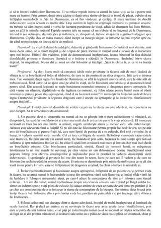 ci să te întorci îndată către Dumnezeu. El va reface repede inima ta căzută în păcat şi-ţi va da o putere mai
mare ca înainte. Prin urmare, după orice cădere şi după orice rănire săvârşită în inimă de păcat, trebuie să ne
înfăţişăm numaidecât în faţa lui Dumnezeu, ca să fim vindecaţi şi curăţiţi. O mare mulţime de dascăli
duhovniceşti susţin aceasta cu multă tărie. Deşi suntem în luptă cu vrăjmaşii mântuirii, cu patimile noastre,
nu trebuie să dăm înapoi când e vorba de lucrarea purtătoare de viaţă, adică de chemarea lui Iisus Hristos,
care se află în inimile noastre! Faptele noastre rele nu numai că nu trebuie să ne întoarcă de la Dumnezeu,
trezind în noi neliniştea, deznădejdea şi mâhnirea, ci, dimpotrivă, trebuie să ajute la o grabnică alergare spre
Dumnezeu. Copilul dus de mâna mamei, când începe să meargă singur, se întoarce cât mai repede spre ea,
iar când se poticneşte, se ţine cu tărie de poala ei.
      Pustnicul: Eu cred că duhul deznădejdii, duhurile şi gândurile furtunoase de îndoială sunt stârnite, mai
lesne decât orice, de o minte risipită şi de o lipsă de pază, tocmai în timpul când e nevoie de o întoarcere
spre noi înşine. Părinţii din vechime, plini de dumnezeiască înţelepciune, ieşeau biruitori în faţa duhului
deznădejdii, primeau o iluminare lăuntrică şi o întărire a nădejdii în Dumnezeu, rămânând într-o tăcere
deplină, în singurătate. Ne-au dat şi nouă un sfat folositor şi înţelept: „Şezi în chilia ta, şi ea te va învăţa
toate!”
       Profesorul: Aş dori foarte mult să cercetezi ideile mele privitoare la tăcerea atât de mult lăudată de
sfinţia ta şi la binefăcătorul folos al sihăstriei, de care se ţin pustnicii cu atâta dragoste. Iată care e părerea
mea. Toţi oamenii, după legea firii lăsată de Dumnezeu, se află în legătură unul cu altul, care le este atât de
trebuincioasă, fiind datori să se ajute unul pe altul în viaţă, să fie folositori unul altuia şi să muncească unul
pentru altul. Din această legătură se naşte bunăstarea neamului omenesc şi dragostea pentru aproapele. Pe
câtă vreme un sihastru, depărtându-se de legătura cu oamenii, ce folos aduce pentru bunul mers al obştii
omeneşti şi prin ce poate sluji aproapelui, când el nu lucrează nimic? El nimiceşte în fiinţa lui cu desăvârşire
legea Creatorului privitoare la legătura dragostei care-l uneşte cu aproapele şi ia înrâurirea binefăcătoare
asupra fraţilor!…
      Pustnicul: Fiindcă punctul dumitale de vedere cu privire la tăcere nu este adevărat, nici concluzia nu
este dreaptă. Să le cercetăm cu de-amănuntul:
       1. Un pustnic tăcut şi singuratic nu numai că nu se găseşte într-o stare nelucrătoare şi trândavă, ci,
dimpotrivă, lucrează în mod deosebit şi chiar mai mult decât cei ce iau parte la viaţa obştească. El munceşte
neobosit cu firea lui cea mai înaltă: ia aminte, cugetă, urmăreşte starea şi mersul vieţii sale duhovniceşti.
Aceasta este adevărata ţintă a liniştii! Şi pe cât este de folositoare pentru propria lui desăvârşire, tot pe atât
este de binefăcătoare şi pentru fraţii lui, care sunt lipsiţi de putinţa de a se cufunda, fără nici o risipire, în ei
înşişi, în vederea sporirii vieţii morale. Cel ce tace cu băgare de seamă, făcându-şi cunoscute experienţele
sale lăuntrice, fie prin cuvinte (în cazuri rare), fie lăsându-le prin scris, lucrează în mod simţit spre folosul
sufletesc şi spre mântuirea fraţilor săi, ba chiar îi ajută într-o măsură mai mare şi într-un chip mai înalt decât
un binefăcător obştesc. Căci binefacerea particulară, simţită, făcută de oamenii lumii, se mărgineşte
întotdeauna la un mic număr de nevoiaşi, pe câta vreme un om duhovnicesc devine binefăcătorul unor
popoare întregi prin oferirea convingerilor şi mijloacelor puse în practică în vederea desăvârşirii vieţii
duhovniceşti. Experienţele şi poveţele lui trec din neam în neam, lucru pe care noi îl vedem şi de care ne
folosim din vechime până în vremea de acum. Şi asta nu se deosebeşte prin nimic de milostenia ce se dă din
toată inima pentru Hristos, care se înfăptuieşte de dragostea creştină, ba chiar o întrece în urmările ei.
      2. Înrâurirea binefăcătoare şi folositoare asupra aproapelui, înfăptuită de un pustnic ce-şi petrece viaţa
în tăcere, nu se arată numai în îndrumările scoase din urmărirea vieţii sale lăuntrice, ci însăşi pilda vieţii lui
de lepădare îi foloseşte mireanului atent, pe care-l aduce la cunoaşterea de sine şi-l întoarce spre simţul
evlaviei… Un om din lume, auzind vorbindu-se despre un evlavios sihastru sau trecând pe lângă coliba lui,
simte un îndemn spre o viaţă plină de evlavie, îşi aduce aminte de ceea ce poate deveni omul pe pământ şi în
ce chip are omul putinţa de a se întoarce la starea de contemplare de la început. Un pustnic tăcut învaţă prin
însăşi tăcerea lui. Foloseşte altora prin însăşi viaţa lui, povăţuieşte prin pilda vie şi-i împinge către slăvirea
lui Dumnezeu…
      3. Folosul arătat mai sus decurge dintr-o tăcere adevărată, însoţită de multă înţelepciune şi luminată de
razele harului. Dar şi dacă un pustnic ce se nevoieşte în tăcere n-ar avea aceste daruri binefăcătoare, prin
care ar putea deveni lumina lumii, ci ar păşi pe calea liniştii numai ca să se ascundă de obştea semenilor săi,
să fugă de ei din pricina trândăviei şi delăsării sale unite cu o pildă de viaţă rea şi plină de sminteală, chiar şi
 