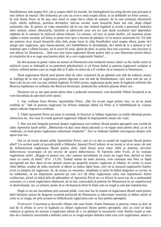 binefăcătoare atât asupra firii, cât şi asupra stării lui morale. Iar înţelegătorul lui coleg deveni mai priceput şi
mai iubitor de muncă. Din înrâurirea pe care au avut-o unul asupra altuia, ei au dobândit un folos comun…
Şi este foarte firesc să fie aşa, căci omul se naşte într-o obşte de oameni, de la care primeşte obiceiurile
vieţii, stările sufleteşti, pornirea dorinţelor, într-un cuvânt, toate însuşirile bune sau rele, după chipul
semenului său. Şi pentru că viaţa oamenilor stă în cea mai strânsă legătură şi există o puternică înrâurire
între semeni, atunci obiceiurile, lucrările şi năravurile unui om nu sunt decât rezultatul unei deprinderi
căpătate de la oamenii în mijlocul cărora trăieşte. Ca urmare, cel rece se poate încălzi, cel neştiutor poate
căpăta o minte ascuţită, cel leneş se poate trezi spre o lucrare de părtăşie vie la munca semenului lui. Un duh
are puterea să-şi treacă însuşirile altui duh, poate lucra în chip binefăcător unul asupra altuia, poate să-l
atragă spre rugăciune, spre luarea-aminte, să-l îmbărbăteze în deznădejde, să-l abată de la o patimă şi să-l
îndemne spre o sfântă lucrare, iar în acest fel unul, ajutat de altul, se poate face mai cucernic, mai nevoitor şi
mai plăcut lui Dumnezeu… Iată care este taina rugăciunii făcute pentru alţii şi care lămureşte piosul obicei
al creştinilor de a se ruga unul pentru altul, de a cere rugăciunile fraţilor!…
      Iar din aceasta se poate vedea nu numai că Dumnezeu este mulţumit atunci când i se fac multe cereri şi
mijlociri (cum se întâmplă şi cu puternicii pământului), ci că însuşi duhul şi puterea rugăciunii curăţesc şi
trezesc sufletul pentru care se roagă alţii şi îl aduc în starea de a fi vrednic să se unească cu Dumnezeu…
       Dacă rugăciunea făcută unul pentru altul de către vieţuitorii de pe pământ este atât de rodnică, atunci
se înţelege de la sine că rugăciunea pentru răposaţi este tot atât de binefăcătoare, căci între cele de sus şi
între cele de jos este cea mai strânsă legătură. În felul acesta, rugăciunea poate pune în legătură sufletele din
Biserica luptătoare cu sufletele din Biserica biruitoare, alcătuită din sufletele plecate dintre noi.
     Deoarece tot ce am spus poate părea doar o judecată omenească, vom deschide Sfânta Scriptură şi ne
vom încredinţa de adevărul celor spuse:
       1. Aşa vorbeşte Iisus Hristos Apostolului Petru: „Dar Eu m-am rugat pentru tine, ca să nu piară
credinţa ta.” Iată că puterea rugăciunii lui Hristos întăreşte duhul lui Petru şi îl îmbărbătează în vremea
ispitei ridicate împotriva credinţei.
     2. Când Apostolul Petru era ţinut în temniţă, în biserică se înălţau rugăciuni cu multă stăruinţă pentru
slobozirea lui. Aici iese la iveală ajutorul rugăciunii frăţeşti în împrejurările amare ale vieţii.
      3. Dar cea mai limpede poruncă despre rugăciunea care trebuie făcută pentru aproapele este rostită de
către Apostolul lacob astfel: „Mărturisiţi-vă deci unul altuia păcatele şi vă rugaţi unul pentru altul, ca să vă
vindecaţi, că mult poate rugăciunea stăruitoare dreptului”. Aici se întăreşte hotărât convingerea despre cele
spuse mai sus…
      Dar ce să zicem despre pilda Apostolului Pavel, care ni s-a dat ca model de rugăciune făcută pentru
altul? Un scriitor arată că această pildă a Sfântului Apostol Pavel trebuie să ne înveţe şi să ne arate cât este
de trebuincioasă rugăciunea făcută pentru altul, când însuşi acest mare sfânt şi puternic nevoitor
duhovnicesc recunoaşte că are nevoie de ajutor duhovnicesc. În Epistola către Evrei, el îşi rosteşte
rugămintea astfel: „Rugaţi-vă pentru noi; căci suntem încredinţaţi că avem un cuget bun, dorind ca întru
toate cu cinste să trăim” (Evr. 13,18). Ţinând seama de toate acestea, vom cunoaşte mai bine ce faptă
necugetată am face dacă ne-am sprijini numai pe propriile noastre rugăciuni şi izbânzi, în vreme ce acest
sfânt bărbat, condus de atâta smerenie şi dăruit cu atâtea fapte bune, cere să se unească rugăciunile fraţilor
evrei cu propria lui rugăciune. Şi, de aceea, cu smerenie, simplitate şi unire în duhul dragostei se cuvine să
nu înlăturăm, să nu dispreţuim ajutorul pe care ni-l dă chiar rugăciunea celui mai neputincios dintre
credincioşi, ştiind că duhul plin de pătrundere al Apostolui Pavel nu s-a folosit în acest caz de o amănunţită
cercetare, ci a cerut rugăciunea obştească, de la toţi, cunoscând că puterea lui Dumnezeu în cei neputincioşi
se desăvârşeşte, iar, ca urmare, poate să se săvârşească chiar în fraţii care se roagă şi care par neputincioşi.
       După ce ne-am încredinţat prin această pildă, vom mai lua în seamă că rugăciunea făcută unul pentru
altul întreţine unirea de dragoste creştină poruncită de Dumnezeu şi adevereşte smerenia şi duhul umilit al
celui ce se roagă, iar prin aceasta se înflăcărează rugăciunea care se face pentru aproapele.
      Profesorul: Cercetarea şi dovezile sfinţiei tale sunt foarte, foarte frumoase şi precise; totuşi aş dori să
aud de la sfinţia ta ceva în legătură cu chipul rugăciunii făcute pentru aproapele, căci eu cred că dacă
rodnicia şi puterea de atracţie a rugăciunii atârnă de o vie părtăşie la necazurile vieţii fraţilor noştri şi mai
ales de o înrâurire necurmată a duhului celui ce se roagă asupra duhului celui care cere rugăciunea, atunci o
 