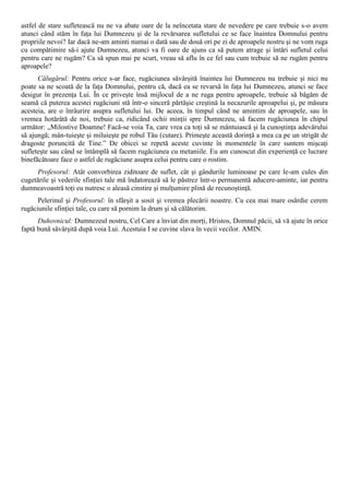 astfel de stare sufletească nu ne va abate oare de la neîncetata stare de nevedere pe care trebuie s-o avem
atunci când stăm în faţa lui Dumnezeu şi de la revărsarea sufletului ce se face înaintea Domnului pentru
propriile nevoi? Iar dacă ne-am aminti numai o dată sau de două ori pe zi de aproapele nostru şi ne vom ruga
cu compătimire să-i ajute Dumnezeu, atunci va fi oare de ajuns ca să putem atrage şi întări sufletul celui
pentru care ne rugăm? Ca să spun mai pe scurt, vreau să aflu în ce fel sau cum trebuie să ne rugăm pentru
aproapele?
      Călugărul: Pentru orice s-ar face, rugăciunea săvârşită înaintea lui Dumnezeu nu trebuie şi nici nu
poate sa ne scoată de la faţa Domnului, pentru că, dacă ea se revarsă în faţa lui Dumnezeu, atunci se face
desigur în prezenţa Lui. În ce priveşte însă mijlocul de a ne ruga pentru aproapele, trebuie să băgăm de
seamă că puterea acestei rugăciuni stă într-o sinceră părtăşie creştină la necazurile aproapelui şi, pe măsura
acesteia, are o înrâurire asupra sufletului lui. De aceea, în timpul când ne amintim de aproapele, sau în
vremea hotărâtă de noi, trebuie ca, ridicând ochii minţii spre Dumnezeu, să facem rugăciunea în chipul
următor: „Milostive Doamne! Facă-se voia Ta, care vrea ca toţi să se mântuiască şi la cunoştinţa adevărului
să ajungă; mân-tuieşte şi miluieşte pe robul Tău (cutare). Primeşte această dorinţă a mea ca pe un strigăt de
dragoste poruncită de Tine.” De obicei se repetă aceste cuvinte în momentele în care suntem mişcaţi
sufleteşte sau când se întâmplă să facem rugăciunea cu metaniile. Eu am cunoscut din experienţă ce lucrare
binefăcătoare face o astfel de rugăciune asupra celui pentru care o rostim.
     Profesorul: Atât convorbirea ziditoare de suflet, cât şi gândurile luminoase pe care le-am cules din
cugetările şi vederile sfinţiei tale mă îndatorează să le păstrez într-o permanentă aducere-aminte, iar pentru
dumneavoastră toţi eu nutresc o aleasă cinstire şi mulţumire plină de recunoştinţă.
      Pelerinul şi Profesorul: în sfârşit a sosit şi vremea plecării noastre. Cu cea mai mare osârdie cerem
rugăciunile sfinţiei tale, cu care să pornim la drum şi să călătorim.
      Duhovnicul: Dumnezeul nostru, Cel Care a înviat din morţi, Hristos, Domnul păcii, să vă ajute în orice
faptă bună săvârşită după voia Lui. Acestuia I se cuvine slava în vecii vecilor. AMIN.
 