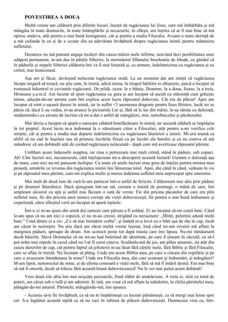 POVESTIREA A DOUA
      Multă vreme am călătorit prin diferite locuri, însoţit de rugăciunea lui Iisus, care mă îmbărbăta şi mă
mângâia în toate drumurile, în toate întâmplările şi necazurile, în sfârşit, am înţeles că ar fi mai bine să mă
opresc undeva, atât pentru o mai bună însingurare, cât şi pentru a studia Filocalia. Aveam o mare dorinţă de
a mă cufunda în ea şi de a scoate din ea adevărata învăţătură despre rugăciunea inimii pentru mântuirea
sufletului.
       Deoarece nu mă puteam angaja nicăieri din cauza mâinii mele infirme, neavând deci posibilitatea unui
adăpost permanent, m-am dus în părţile Siberiei, la mormântul Sfântului Inochentie de Irkuţk, cu gândul că
în pădurile şi stepele Siberiei călătoria îmi va fi mai liniştită şi, ca urmare, îndeletnicirea cu rugăciunea şi cu
cititul, mai lesnicioasă.
      Aşa am şi făcut, săvârşind neîncetat rugăciunea orală. La un moment dat am simţit că rugăciunea
începe singură să treacă, nu ştiu cum, în inimă, adică inima, în timpul bătăilor ei obişnuite, parcă a început să
rostească înăuntrul ei cuvintele rugăciunii. De pildă, zicea: la o bătaie, Doamne, la a doua, Iisuse, la a treia,
Hristoase ş.a.m.d. Am încetat să spun rugăciunea cu gura şi am început să ascult cu stăruinţă cum grăieşte
inima, aducân-du-mi aminte cum îmi explica acest lucru răposatul duhovnic. Cât era de plăcut! Apoi am
început să simt o uşoară durere în inimă, iar în suflet <3 asemenea dragoste pentru Iisus Hristos, încât mi se
părea că, dacă L-aş vedea, m-aş arunca la picioarele Lui şi, fără să le las din mâini, le-aş săruta cu dulceaţă,
mulţumindu-i cu şiroaie de lacrimi că mi-a dat o astfel de mângâiere, mie, netrebnicului şi păcătosului.
       Mai târziu a început să apară o oarecare căldură binefăcătoare în inimă, iar această căldură se împrăştia
în tot pieptul. Acest lucru m-a îndemnat la o stăruitoare citire a Filocaliei, atât pentru a-mi verifica cele
simţite, cât şi pentru a studia mai departe îndeletnicirea cu rugăciunea lăuntrică a inimii. Mi-era teamă ca
altfel să nu cad în înşelare sau să primesc lucrările fireşti ca pe lucrări ale harului şi ca nu cumva să mă
mândresc că am dobândit atât de curând rugăciunea neîncetată - după cum mă avertizase răposatul părinte.
       Umblam acum îndeosebi noaptea, iar ziua o petreceam mai mult citind, stând în pădure, sub copaci.
Ah! Câte lucruri noi, necunoscute, câtă înţelepciune mi-a descoperit această lectură! Gustam o dulceaţă aşa
de mare, cum nici nu-mi putusem închipui. Cu toate că unele lucruri erau greu de înţeles pentru mintea mea
proastă, urmările ce izvorau din rugăciunea inimii îmi lămureau totul. Apoi, din când în când, vedeam în vis
şi pe răposatul meu părinte, care-mi explica multe şi mereu îndemna sufletul meu nepriceput spre smerenie.
      Mai mult de două luni de vară le-am petrecut într-o astfel de fericire. Călătoream mai ales prin pădure
şi pe drumuri lăturalnice. Dacă ajungeam într-un sat, ceream o traistă de posmagi, o mână de sare, îmi
umpleam ulciorul cu apă şi astfel mai făceam o sută de verste. Fie din pricina păcatelor de care era plin
sufletul meu, fie din pricina unor tainice cerinţe ale vieţii duhovniceşti, fie pentru o mai bună îndrumare şi
experienţă, către sfârşitul verii au început să apară ispitele:
      Într-o zi m-au ajuns din urmă doi oameni care păreau a fi soldaţi. Ei au început să-mi ceară bani. Când
le-am spus că nu am nici o copeică, ei nu m-au crezut, strigând cu neruşinare: „Minţi, pelerinii adună mulţi
bani.” Unul dintre ei a zis: „Ce să mai întindem vorba”, şi îndată m-a lovit cu o bâtă aşa de rău în cap, încât
am căzut în nesimţire. Nu ştiu dacă am zăcut multă vreme leşinat, însă când mi-am revenit mă aflam la
marginea pădurii, aproape de drum. Am scotocit peste tot după traista care îmi lipsea. Nu-mi rămăseseră
decât băierile. Slavă Domnului că nu mi-au luat buletinul de identitate, pe care îl ţineam în căciulă, ca să-l
pot arăta mai repede în cazul când mi l-ar fi cerut cineva. Sculându-mă de jos, am plâns amarnic, nu atât din
cauza durerilor de cap, cât pentru faptul că jefuitorii m-au lăsat fără cărţile mele, fără Biblie şi fără Filocalie,
care se aflau în traistă. Nu încetam să plâng. Unde era acum Biblia mea, pe care o citeam din copilărie şi pe
care o avusesem întotdeauna la mine? Unde era Filocalia mea, din care scoteam şi îndrumări, şi mângâieri?
M-am lipsit, nenorocitul de mine, şi de ultima comoară a vieţii mele, fără să mă fi întărit destul. Era mai bine
să mă fi omorât, decât să trăiesc fără această hrană duhovnicească! Nu le voi mai putea acum dobândi!
      Vreo două zile abia îmi mai mişcăm picioarele, fiind slăbit de amărăciune. A treia zi, sleit cu totul de
puteri, am căzut sub o tufă şi am adormit. Şi iată, am visat că mă aflam la mănăstire, în chilia părintelui meu,
plângân-du-mi amarul. Părintele, mângâindu-mă, îmi spunea:
      - Aceasta să-ţi fie învăţătură, ca să nu te împătimeşti cu lucruri pământeşti, ca să mergi mai lesne spre
cer. S-a îngăduit această ispită ca să nu cazi în iubirea de plăceri duhovniceşti. Dumnezeu vrea ca, într-
 