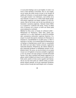 si n-am putut înţelege cum se pot împlini. în mine s-au
trezit o mare dorinţă şi curiozitate. Nici zi, nici noapte,
nu-mi ieşeau din minte aceste cuvinte şi am început să
umblu pe la biserici, să ascult predici despre rugăciune.
N-am găsit nicăieri vreo îndrumare, cum trebuie să te
rogi neîncetat. In toate nu se vorbea decât despre pregă-
tirea pentru rugăciune sau despre roadele ei şi cele ase-
menea, fără să mă înveţe cum să mă rog neîncetat şi ce
înseamnă o asemenea rugăciune. Adeseori citeam Biblia
şi, cu ajutorul ei, verificam cele auzite. Totuşi, nu aflam
cele ce doream să le cunosc şi astfel am rămas până
acum nedumerit şi neliniştit.
Bătrânul îşi făcu cruce şi începu să vorbească astfel: -
Mulţumeşte lui Dumnezeu, iubite frate, pentru des-
coperirea ce ţi s-a dat, împreună cu dorul de neînfrânt
spre cunoaşterea neîncetatei rugăciuni lăuntrice. Cu-
noaşte în această descoperire chemarea lui Dumnezeu şi
linişteşte-te, încredinţându-te că până acum s-a făcut o
încercare a voii tale, ca să cunoşti glasul lui Dumnezeu şi
să înţelegi că înţelepciunea acestei lumi şi cunoştinţele
din afară nu-ţi pot aduce lumina cerească, rugăciunea
neîncetată lăuntrică. Dimpotrivă, din sărăcia duhului şi
prin experienţa lucrătoare se dobândeşte aceasta, în sim-
plitatea inimii. De aceea, nu este de mirare că n-ai putut
să auzi ceva în legătură cu lucrarea esenţială a rugăciunii
şi nici să cunoşti cum poţi ajunge la această neîncetată
lucrare. Căci, deşi se predică mult despre rugăciune şi se
găsesc multe învăţături privitoare la ea în cărţile unor fe-
luriţi autori, pentru că toate aceste cugetări sunt înteme-
iate în cea mai mare parte pe vederile minţii, pe închi-
puirile raţiunii naturale, iar nu pe experienţe lucrătoare,
aceşti scriitori învaţă mai mult despre cele ce însoţesc
11
 