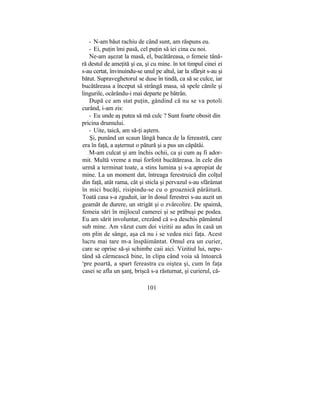 - N-am băut rachiu de când sunt, am răspuns eu.
- Ei, puţin îmi pasă, cel puţin să iei cina cu noi.
Ne-am aşezat la masă, el, bucătăreasa, o femeie tână-
ră destul de ameţită şi ea, şi cu mine. în tot timpul cinei ei
s-au certat, învinuindu-se unul pe altul, iar la sfârşit s-au şi
bătut. Supraveghetorul se duse în tindă, ca să se culce, iar
bucătăreasa a început să strângă masa, să spele cănile şi
lingurile, ocărându-i mai departe pe bătrân.
După ce am stat puţin, gândind că nu se va potoli
curând, i-am zis:
- Eu unde aş putea să mă culc ? Sunt foarte obosit din
pricina drumului.
- Uite, taică, am să-ţi aştern.
Şi, punând un scaun lângă banca de la fereastră, care
era în faţă, a aşternut o pătură şi a pus un căpătâi.
M-am culcat şi am închis ochii, ca şi cum aş fi ador-
mit. Multă vreme a mai forfotit bucătăreasa. în cele din
urmă a terminat toate, a stins lumina şi s-a apropiat de
mine. La un moment dat, întreaga ferestruică din colţul
din faţă, atât rama, cât şi sticla şi pervazul s-au sfărâmat
în mici bucăţi, risipindu-se cu o groaznică pârâitură.
Toată casa s-a zguduit, iar în dosul ferestrei s-au auzit un
geamăt de durere, un strigăt şi o zvârcolire. De spaimă,
femeia sări în mijlocul camerei şi se prăbuşi pe podea.
Eu am sărit involuntar, crezând că s-a deschis pământul
sub mine. Am văzut cum doi vizitii au adus în casă un
om plin de sânge, aşa că nu i se vedea nici faţa. Acest
lucru mai tare m-a înspăimântat. Omul era un curier,
care se oprise să-şi schimbe caii aici. Vizitiul lui, nepu-
tând să cârmească bine, în clipa când voia să întoarcă
s
pre poartă, a spart fereastra cu oiştea şi, cum în faţa
casei se afla un şanţ, brişcă s-a răsturnat, şi curierul, că-
101
 