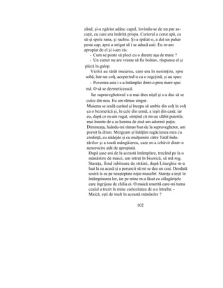 zând, şi-a zgâriat adânc capul, lovindu-se de un par as-
cuţit, cu care era întărită prispa. Curierul a cerut apă, ca
să-şi spele rana, şi rachiu. Şi-a spălat-o, a dat un pahar
peste cap, apoi a strigat să i se aducă caii. Eu m-am
apropiat de el şi i-am zis:
- Cum se poate să pleci cu o durere aşa de mare ?
- Un curier nu are vreme să fie bolnav, răspunse el şi
plecă în galop.
Vizitii au târât muierea, care era în nesimţire, spre
sobă, într-un colţ, acoperind-o cu o rogojină, şi au spus:
- Povestea asta i s-a întâmplat dintr-o prea mare spai
mă. O să se dezmeticească.
Iar supraveghetorul s-a mai dres niţel şi s-a dus să se
culce din nou. Eu am rămas singur.
Muierea se sculă curând şi începu să umble din colţ în colţ
ca o bezmetică şi, în cele din urmă, a ieşit din casă; iar
eu, după ce m-am rugat, simţind că mi-au slăbit puterile,
mai înainte de a se lumina de ziuă am adormit puţin.
Dimineaţa, luându-mi rămas bun de la supraveghetor, am
pornit la drum. Mergeam şi înălţăm rugăciunea mea cu
credinţă, cu nădejde şi cu mulţumire către Tatăl îndu-
rărilor şi a toată mângâierea, care m-a izbăvit dintr-o
nenorocire atât de apropiată.
După şase ani de la această întâmplare, trecând pe la o
mănăstire de maici, am intrat în biserică, să mă rog.
Stareţa, fiind iubitoare de străini, după Liturghie m-a
luat la ea acasă şi a poruncit să mi se dea un ceai. Deodată
sosiră la ea pe neaşteptate nişte musafiri. Stareţa a ieşit în
întâmpinarea lor, iar pe mine m-a lăsat cu călugăriţele
care îngrijeau de chilia ei. O maică smerită care-mi turna
ceaiul a trezit în mine curiozitatea de a o întreba: -
Maică, eşti de mult în această mănăstire ?
102
 