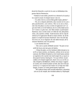 destul de lămurită, cu privire la cum se dobândeşte dra-
gostea faţă de Dumnezeu.
Văzând că sunt străin, preotul m-a chemat la el acasă şi
m-a oprit la masă. în timpul mesei i-am zis:
- Cu câtă evlavie şi cât de fără grabă slujiţi, părinte !
- Da, mi-a răspuns părintele, deşi aceasta nu le e pe ]
plac parohienilor, care cârtesc. Dar eu nu am ce face,
căci mie îmi place ca orice cuvânt al rugăciunii să-1 cu
get mai întâi şi să mă îndulcesc de el şi abia după aceea
să-1 rostesc cu glas tare, căci fără simţire şi participare
lăuntrică, orice cuvânt rostit va fi fără de rod, atât pentru
mine, cât şi pentru ceilalţi. Toată lucrarea stă în viaţa lă
untrică şi în rugăciunea făcută cu luare-aminte. Şi cât de
puţini se ocupă de lucrarea lăuntrică! Asta vine din fap
tul că nu vor, nu se îngrijesc de cele duhovniceşti, de lu
minarea lăuntrică, mai zise preotul.
L-am întrebat din nou:
- Dar cum se poate dobândi aceasta ? Se pare că un
astfel de lucru este tare greu de înţeles.
- Câtuşi de puţin; ca să te luminezi duhovniceşte şi ca
să fii cu luare-aminte, om lăuntric, trebuie să iei un text
oarecare din Sfânta Scriptură şi să ţii toată luarea-aminte
şi cugetarea cât se poate mai mult asupra lui, şi aşa ţi se
descoperă lumina înţelegerii. Tot aşa trebuie să pro
cedăm şi în timpul rugăciunii; dacă vrei ca ea să fie cu
rată, dreaptă şi desfătătoare, trebuie să-ţi alegi o rugăciu
ne scurtă, care constă în puţine cuvinte, dar care să fie pu
ternică şi s-o repeţi de mai multe ori şi timp mai înde
lungat, şi atunci vei simţi gustul pentru rugăciune.
Mi-a plăcut foarte mult această îndrumare a preotului,
cât era ea de simplă, dar totodată adâncă şi înţeleaptă.
104
 