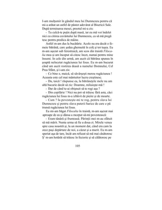 I-am mulţumit în gândul meu lui Dumnezeu pentru că
mi-a arătat un astfel de păstor adevărat al Bisericii Sale.
După terminarea mesei, preotul mi-a zis:
- Tu culcă-te puţin după masă, iar eu mă voi îndelet
nici cu citirea cuvântului lui Dumnezeu, ca să mă pregă
tesc pentru predica de mâine.
Astfel m-am dus la bucătărie. Acolo nu era decât o fe-
meie bătrână, care şedea ghemuită în colţ şi tot tuşea. Eu
m-am aşezat sub ferestruică, am scos din traistă Filoca-
lia mea şi am început să citesc încet, numai pentru mine
însumi. In cele din urmă, am auzit că bătrâna spunea în
şoaptă neîncetat rugăciunea lui Iisus. Eu m-am bucurat
când am auzit rostirea deasă a numelui Domnului, Cel
Prea Sfânt, şi i-am zis:
- Ce bine e, maică, să săvârşeşti mereu rugăciunea !
Aceasta este cel mai mântuitor lucru creştinesc.
- Da, taică ! răspunse ea, la bătrâneţele mele nu am
altă bucurie decât să zic: Doamne, miluieşte-mă !
- Dar de când te-ai obişnuit să te rogi aşa ?
- Din copilărie ! Nici nu pot să trăiesc fără asta, căci
rugăciunea lui Iisus m-a izbăvit de pieire şi de moarte.
- Cum ? Ia povesteşte-mi te rog, pentru slava lui
Dumnezeu şi pentru slava puterii harice de care e pă
trunsă rugăciunea lui Iisus.
Eu mi-am băgat Filocalia în traistă, m-am aşezat mai
aproape de ea şi dânsa a mceput să-mi povestească:
- Eram tânără şi frumoasă. Părinţii mei m-au sfătuit
să mă mărit. Nunta urma să fie a doua zi. Mirele venea
spre casa noastră şi, la un moment dat, când era cam la
zece paşi depărtare de noi, a căzut şi a murit. Eu m-am
speriat aşa de tare, încât am refuzat să mă mai căsătoresc
Ş1
m-am hotărât să trăiesc în feciorie şi să călătoresc pe
105
 