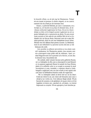 T
la locurile sfinte, ca să mă rog lui Dumnezeu. Totuşi
mi-era teamă să pornesc la drum singură, ca nu cumva
oamenii răi să-şi bată joc de tinereţea mea.
Atunci, o pelerină bătrână, pe care o cunoşteam, m-a
învăţat ca, ori încotro m-aş duce în drumul meu, să să-
vârşesc neîncetat rugăciunea lui lisus. Şi ea m-a încre-
dinţat cu tărie că în timpul acestei rugăciuni nu mi se
poate întâmpla nici o nenorocire pe drum. Eu am crezut
toate acestea şi într-adevăr am umblat fără să mi se în-
tâmple nici un rău pe drum, întocmai cum mi-a spus bă-
trâna pelerină, chiar în cele mai îndepărtate locuri sfinte.
Părinţii mei îmi dădeau bani pentru aceasta. La bătrâneţe
însă m-am îmbolnăvit şi preotul acesta mă ţine şi mă
hrăneşte din milă.
Am ascultat cu plăcere povestirea şi nu ştiam cum
să-I mulţumesc lui Dumnezeu pentru ziua aceasta care
mi-a descoperit nişte pilde atât de ziditoare. Apoi, ce-
rând blagoslovenie de la preotul cel evlavios, m-am dus
în drumul meu, bucurându-mă.
De curând, când veneam încoace prin gubernia Kazan,
mi s-a întâmplat să aflu cum se descoperă în mod lămurit
şi viu puterea rugăciunii făcute în numele lui lisus Hristos
până şi în sufletele celor ce se ocupă cu aceasta în mod
inconştient şi cum, totodată, o repetare deasă şi înde-
lungată a rugăciunii este cea mai scurtă şi mai sigură cale
care duce la dobândirea bunelor roade ale rugăciunii.
Mi s-a întâmplat odată să dorm într-un sat de tătari.
Când am intrat în sat, am văzut sub fereastra unei case o
căruţă şi un vizitiu rus. Caii mâncau lângă căruţă. M-am
bucurat de aceasta şi mă gândeam să rog pe cineva să îmi
îngăduie să dorm aici, sperând că, cel puţin, voi dormi
împreună cu creştini. M-am apropiat şi am întrebat pe
106
 