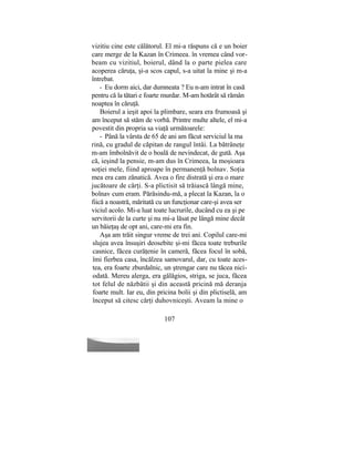vizitiu cine este călătorul. El mi-a răspuns că e un boier
care merge de la Kazan în Crimeea. în vremea când vor-
beam cu vizitiul, boierul, dând la o parte pielea care
acoperea căruţa, şi-a scos capul, s-a uitat la mine şi m-a
întrebat.
- Eu dorm aici, dar dumneata ? Eu n-am intrat în casă
pentru că la tătari e foarte murdar. M-am hotărât să rămân
noaptea în căruţă.
Boierul a ieşit apoi la plimbare, seara era frumoasă şi
am început să stăm de vorbă. Printre multe altele, el mi-a
povestit din propria sa viaţă următoarele:
- Până la vârsta de 65 de ani am făcut serviciul la ma
rină, cu gradul de căpitan de rangul întâi. La bătrâneţe
m-am îmbolnăvit de o boală de nevindecat, de gută. Aşa
că, ieşind la pensie, m-am dus în Crimeea, la moşioara
soţiei mele, fiind aproape în permanenţă bolnav. Soţia
mea era cam zănatică. Avea o fire distrată şi era o mare
jucătoare de cărţi. S-a plictisit să trăiască lângă mine,
bolnav cum eram. Părăsindu-mă, a plecat la Kazan, la o
fiică a noastră, măritată cu un funcţionar care-şi avea ser
viciul acolo. Mi-a luat toate lucrurile, ducând cu ea şi pe
servitorii de la curte şi nu mi-a lăsat pe lângă mine decât
un băieţaş de opt ani, care-mi era fin.
Aşa am trăit singur vreme de trei ani. Copilul care-mi
slujea avea însuşiri deosebite şi-mi făcea toate treburile
casnice, făcea curăţenie în cameră, făcea focul în sobă,
îmi fierbea casa, încălzea samovarul, dar, cu toate aces-
tea, era foarte zburdalnic, un ştrengar care nu tăcea nici-
odată. Mereu alerga, era gălăgios, striga, se juca, făcea
tot felul de năzbâtii şi din această pricină mă deranja
foarte mult. Iar eu, din pricina bolii şi din plictiselă, am
început să citesc cărţi duhovniceşti. Aveam la mine o
107
 