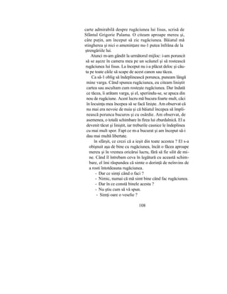 carte admirabilă despre rugăciunea lui Iisus, scrisă de
Sfântul Grigorie Palama. O citeam aproape mereu şi,
câte puţin, am început să zic rugăciunea. Băiatul mă
stingherea şi nici o ameninţare nu-1 putea înfrâna de la
ştrengăriile lui.
Atunci m-am gândit la următorul mijloc: i-am poruncit
să se aşeze în camera mea pe un scăunel şi să rostească
rugăciunea lui Iisus. La început nu i-a plăcut deloc şi cău-
ta pe toate căile să scape de acest canon sau tăcea.
Ca să-1 oblig să îndeplinească porunca, puneam lângă
mine varga. Când spunea rugăciunea, eu citeam liniştit
cartea sau ascultam cum rosteşte rugăciunea. Dar îndată
ce tăcea, îi arătam varga, şi el, speriindu-se, se apuca din
nou de rugăciune. Acest lucru mă bucura foarte mult, căci
în locuinţa mea începea să se facă linişte. Am observat că
nu mai era nevoie de nuia şi că băiatul începea să împli-
nească porunca bucuros şi cu osârdie. Am observat, de
asemenea, o totală schimbare în firea lui zburdalnică. El a
devenit tăcut şi liniştit, iar treburile casnice le îndeplinea
cu mai mult spor. Fapt ce m-a bucurat şi am început să-i
dau mai multă libertate.
în sfârşit, ce crezi că a ieşit din toate acestea ? El s-a
obişnuit aşa de bine cu rugăciunea, încât o făcea aproape
mereu şi în vremea oricărui lucru, fără să fie silit de mi-
ne. Când îl întrebam ceva în legătură cu această schim-
bare, el îmi răspundea că simte o dorinţă de neînvins de
a rosti întotdeauna rugăciunea.
- Dar ce simţi când o faci ?
- Nimic, numai că mă simt bine când fac rugăciunea.
- Dar în ce constă binele acesta ?
- Nu ştiu cum să vă spun.
- Simţi oare o veselie ?
108
 